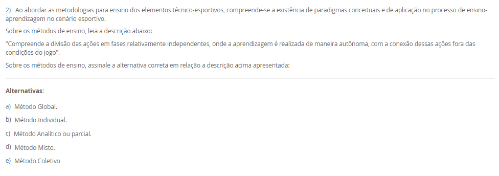 1) O esporte é um fenômeno tão complexo e possui uma multiplicidade de modalidades com características bem distintas.
Leia e analise a descrição abaixo:
"De acordo com a Base Nacional Comum Curricular, compreende-se este tipo de esporte como práticas cujo objetivo está relacionado ao arremesso ou ao lançamento de algum objeto, no qual busca-se acertar um alvo específico que pode estar estático ou em movimento"
Sobre a classificação dos esportes, assinale a alternativa correta em relação ao conceito acima apresentado:
________________________________________
Alternativas:
•	a) Contato.
•	b) Invasão.
•	c) Marca.
•	d) Precisão.
•	e) Técnico-combinatório.
2) Ao abordar as metodologias para ensino dos elementos técnico-esportivos, compreende-se a existência de paradigmas conceituais e de aplicação no processo de ensino-aprendizagem no cenário esportivo.
Sobre os métodos de ensino, leia a descrição abaixo:
"Compreende a divisão das ações em fases relativamente independentes, onde a aprendizagem é realizada de maneira autônoma, com a conexão dessas ações fora das condições do jogo".
Sobre os métodos de ensino, assinale a alternativa correta em relação a descrição acima apresentada:
________________________________________
Alternativas:
•	a) Método Global.
•	b) Método Individual.
•	c) Método Analítico ou parcial.
•	d) Método Misto.
•	e) Método Coletivo
3) Para que possamos compreender as características das ações técnicas nos diferentes cenários esportivos, é necessário compreender que os aspectos táticos estão diretamente relacionados ao esporte e que são fundamentais para as tomadas de decisão em situações de disputa.
Sobre a técnica e a tática, analise as afirmativas abaixo:
I – A tática pode ser compreendida como alternativas de decisão, ou planos de ação que permitem resolver situações de jogo frente a um ou mais adversários, na busca pelo sucesso esportivo.
lI - Pode-se compreender que as características das ações técnicas buscam interpretar no tempo, no espaço e na situação o meio instrumental de operação mais adequado na solução de um determinado problema motor.
III - a ação técnica está vinculada à situação de jogo em que exige tomada de decisão e essas ações podem variar de acordo comas características da prática: individual ou coletiva.
Considerando o contexto apresentado, é correto o que se afirma em:
________________________________________
Alternativas:
•	a) I e III, apenas.
•	b) II e III, apenas.
•	c) I e II, apenas.
•	d) III, apenas.
•	e) I, II e III.
4) Os esportes com rede divisória ou muro/parede de rebote são modalidades nas quais se arremessa, lança ou se bate na bola ou peteca em direção à quadra adversária.
Sobre os esportes com rede divisória ou muro/parede de rebote, analise as afirmativas abaixo:
I – O objetivo de arremessar/lançar/rebater a bola ao lado adversário é que não consiga devolvê-la, ou a devolva fora do campo adversário ou pelo menos tenha dificuldades para devolvê-la.
II - Uma característica comum desses esportes é que sempre se joga interceptando (defesa) a trajetória da bola, disco ou da peteca ao mesmo tempo em que se tenta jogá-la para o lado do adversário (ataque).
III – Voleibol, tênis de mesa, peteca e vôlei de praia, são exemplos de esporte de rede.
Considerando o contexto apresentado, é correto o que se afirma em: 
________________________________________
Alternativas:
•	a) I e III, apenas.
•	b) II e III, apenas.
•	c) I e II, apenas.
•	d) III, apenas.
•	e) I, II e III.
5) A metodologia de ensino dos esportes coletivos e individuais tem como característica um objeto que pode ser controlado e orientado pelo aluno dentro de um espaço definido envolvendo disputa, definições de meta de ataque e defesa, organização das equipes com intuito comum, tendo regras que determinam a forma de jogar e apontando as ações dos jogadores.
Assim, a pedagogia do esporte debate:
________________________________________
Alternativas:
•	a) a vertente construtivista como a aprendizagem de técnicas de movimento tirado do jogo.
•	b) a vertente social como a aprendizagem de técnicas de movimento tirado do jogo.
•	c) a vertente cultural como a aprendizagem de técnicas de movimento tirado do jogo.
•	d) a vertente tradicional como a aprendizagem de técnicas de movimento tirado do jogo.
•	e) a vertente ambiental como a aprendizagem de técnicas de movimento tirado do jogo.

