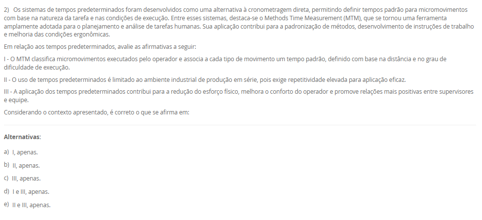 1) A organização do trabalho pode ser compreendida como uma forma de estruturar as atividades produtivas, definindo o conteúdo e as interações entre os diferentes cargos de uma empresa. Seu objetivo é atender simultaneamente aos requisitos organizacionais, tecnológicos, sociais e individuais dos ocupantes dos cargos. Dessa forma, a organização do trabalho assume tanto uma função técnica quanto uma função social. Basicamente, encontramos três linhas teóricas sobre a organização do trabalho: racionalização da tarefa do grupo, enriquecimento dos cargos e grupos semiautônomos.
Portanto, em relação as três linhas teóricas, avalie as afirmativas a seguir:
I – A racionalização da tarefa do grupo não significa apenas a divisão das tarefas para a execução de um trabalho em uma linha de produção, mas também está relacionado com os níveis superiores da hierarquia de uma organização que tem como maior referência o sistema Fordista de produção desenvolvido por Henry Ford.
II – O enriquecimento de cargos proporciona aumento da diversidade das tarefas e leva o ocupante a uma gradual delegação de responsabilidade.
III - Os grupos semiautônomos são compostos por trabalhadores que executam as tarefas de forma cooperada, que são estabelecidas pelo grupo sem uma predefinição das funções de forma oficial pela empresa, contemplando tanto o aspecto social como técnico do trabalho.
Considerando o contexto apresentado, é correto o que se afirma em:
________________________________________
Alternativas:
•	a) I, apenas.
•	b) II, apenas.
•	c) III, apenas.
•	d) I e II, apenas.
•	e) I, II e III.
2) Os sistemas de tempos predeterminados foram desenvolvidos como uma alternativa à cronometragem direta, permitindo definir tempos padrão para micromovimentos com base na natureza da tarefa e nas condições de execução. Entre esses sistemas, destaca-se o Methods Time Measurement (MTM), que se tornou uma ferramenta amplamente adotada para o planejamento e análise de tarefas humanas. Sua aplicação contribui para a padronização de métodos, desenvolvimento de instruções de trabalho e melhoria das condições ergonômicas.
Em relação aos tempos predeterminados, avalie as afirmativas a seguir:
I - O MTM classifica micromovimentos executados pelo operador e associa a cada tipo de movimento um tempo padrão, definido com base na distância e no grau de dificuldade de execução.
II - O uso de tempos predeterminados é limitado ao ambiente industrial de produção em série, pois exige repetitividade elevada para aplicação eficaz.
III - A aplicação dos tempos predeterminados contribui para a redução do esforço físico, melhora o conforto do operador e promove relações mais positivas entre supervisores e equipe.
Considerando o contexto apresentado, é correto o que se afirma em:
________________________________________
Alternativas:
•	a) I, apenas.
•	b) II, apenas.
•	c) III, apenas.
•	d) I e III, apenas.
•	e) II e III, apenas.
3) Em toda e qualquer empresa existem problemas que precisam de soluções. Logo, as ferramentas ciclo PDCA e o MASP, auxiliam na resolução dos problemas. Sendo assim, uma das etapas do Planejamento (Plan) do ciclo PDCA é o desenvolvimento de um Plano de ação.
Portanto, assinale a alternativa que contém corretamente a característica do Plano de Ação na aplicação do ciclo PDCA com o MASP.
________________________________________
Alternativas:
•	a) é a elaboração de uma estratégia capaz de solucionar definitivamente as causas fundamentais do problema e não combater apenas seus efeitos.
•	b) é a execução daquilo que foi planejado nas etapas anteriores.
•	c) é a verificação dos resultados obtidos após a implementação das melhorias, logo, deve-se comparar os resultados anteriores com os resultados atuais.
•	d) uma vez atingidos os resultados planejados, agora se faz a padronização do processo com as ações corretivas devidamente documentadas e comunicadas a todos os envolvidos.
•	e) é o encerramento do ciclo MASP em que ocorre a revisão do processo, que servirá de base para problemas similares ou utilizados no futuro.
4) O processo produtivo consiste em uma sequência organizada de atividades que transforma insumos em produtos ou serviços, por meio da utilização de mão de obra, máquinas, materiais e métodos específicos. A forma como esse processo se organiza pode variar conforme as características do produto e as exigências do mercado, permitindo sua classificação em diferentes tipos. Logo, o parágrafo a seguir descreve a características de um tipo de processo:
"esse processo, também conhecido como celular ou jobbing, é aplicado quando temos o processamento de muitos produtos em pequenos lotes, ou seja, alta variedade e baixa quantidade, e seu processamento é realizado em células onde os recursos utilizados são compartilhados entre si."
As características acima se referem a qual tipo de processo? Assinale a alternativa correta.
________________________________________
Alternativas:
•	a) Processo por projeto.
•	b) Processo por tarefa.
•	c) Processo em lotes.
•	d) Processo em linha.
•	e) Processo em fluxo contínuo.
5) No estudo das operações dentro da Engenharia de Métodos, a utilização de diagramas e gráficos permite a visualização detalhada do processo produtivo, favorecendo a identificação de oportunidades de melhoria. Dentre essas ferramentas, destacam-se os gráficos de atividades simples e múltiplas, além do diagrama homem-máquina. Cada um desses instrumentos fornece informações importantes sobre a relação entre tempo, trabalho humano e uso de máquinas, contribuindo para o aumento da eficiência e redução de tempos improdutivos.
Nesse contexto, avalie as afirmativas a seguir:
I - O gráfico de atividades múltiplas é um diagrama que representa o trabalho coordenado entre duas ou mais pessoas que operam duas ou mais máquinas na mesma escala de tempo, sendo possível registrar o trabalho do profissional e seu ajudante ou somente das máquinas.
II - O diagrama homem-máquina busca maximizar o uso da capacidade produtiva e reduzir o tempo improdutivo, sendo adequado para operações intermitentes que envolvem a interação entre trabalhador e equipamento.
III - O gráfico de atividades simples considera apenas uma sequência para realização da atividade em uma escala de tempo.
Considerando o contexto apresentado, é correto o que se afirma em:
________________________________________
Alternativas:
•	a) I, apenas.
•	b) II, apenas.
•	c) III, apenas.
•	d) I e II, apenas.
•	e) I, II e III.

