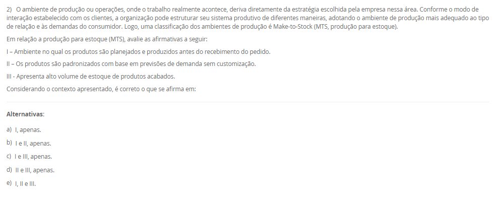 1) A estratégia de produção e operações (EPO) é essencial para qualquer empresa que deseja se destacar no mercado. Ela funciona como uma ponte entre o que a organização deseja alcançar no longo prazo e o que suas operações podem entregar no dia a dia. Quando falamos de operações, há cinco objetivos principais de desempenho da produção que toda empresa deve equilibrar: Custo, qualidade, flexibilidade, confiabilidade e velocidade.
Portanto, associe os objetivos de desempenho, relacionados na Coluna 1, com suas respectivas características, relacionadas na Coluna 2:
Coluna 1:
1 – Custo.
2 – Qualidade.
3 – Flexibilidade.
4 – Confiabilidade.
5 – Velocidade.
Coluna 2:
A – como produzir de forma eficiente para oferecer preços competitivos.
B – garantir que os produtos atendam ou superem as expectativas dos clientes.
C – conseguir adaptar a produção a diferentes demandas ou personalizações.
D – cumprir prazos e garantir que os clientes recebam o que esperam, na hora certa.
E – entregar produtos de forma rápida e eficiente.
Assinale a alternativa que contempla a associação correta.
________________________________________
Alternativas:
•	a) 1-A; 2-B; 3-C; 4-D; 5-E.
•	b) 1-B; 2-C; 3-D; 4-E; 5-A.
•	c) 1-C; 2-D; 3-E; 4-A; 5-B.
•	d) 1-D; 2-E; 3-A; 4-B; 5-C.
•	e) 1-E; 2-D; 3-C; 4-B; 5-A.
2) O ambiente de produção ou operações, onde o trabalho realmente acontece, deriva diretamente da estratégia escolhida pela empresa nessa área. Conforme o modo de interação estabelecido com os clientes, a organização pode estruturar seu sistema produtivo de diferentes maneiras, adotando o ambiente de produção mais adequado ao tipo de relação e às demandas do consumidor. Logo, uma classificação dos ambientes de produção é Make-to-Stock (MTS, produção para estoque).
Em relação a produção para estoque (MTS), avalie as afirmativas a seguir:
I – Ambiente no qual os produtos são planejados e produzidos antes do recebimento do pedido.
II – Os produtos são padronizados com base em previsões de demanda sem customização.
III - Apresenta alto volume de estoque de produtos acabados.
Considerando o contexto apresentado, é correto o que se afirma em:
________________________________________
Alternativas:
•	a) I, apenas.
•	b) I e II, apenas.
•	c) I e III, apenas.
•	d) II e III, apenas.
•	e) I, II e III.
3) Uma indústria de componentes automotivos opera 9 horas por dia e precisa atender a uma demanda diária de 360 unidades de um item estratégico. O gestor deseja calcular o Takt Time para ajustar o ritmo de produção ao consumo do cliente.
Sabe-se que, desse total de horas de trabalho, 45 minutos são destinados a pausas, reuniões rápidas e ajustes de máquina.
Com base nessas informações, qual deve ser o Takt Time (em segundos) para atender à demanda diária?
________________________________________
Alternativas:
•	a) 55,5 segundos
•	b) 65,5 segundos
•	c) 75,5 segundos
•	d) 82,5 segundos
•	e) 90,5 segundos
4) O Planejamento e Controle da Produção (PCP) funciona como um sistema que coordena os recursos produtivos, garantindo que as atividades ocorram na sequência adequada para atender às necessidades do cliente. Essa coordenação envolve planejar o uso dos recursos, executar o que foi definido e monitorar constantemente o processo para corrigir possíveis desvios. Sem essa organização, a empresa pode enfrentar atrasos, estoques desbalanceados e queda na qualidade, comprometendo sua competitividade.
Com base no papel desempenhado pelo PCP dentro das organizações, assinale a alternativa que apresenta corretamente uma função desse sistema.
________________________________________
Alternativas:
•	a) Garantir que a produção atenda à demanda dos clientes de forma eficiente, sem excessos ou faltas de produtos.
•	b) Desenvolver campanhas de marketing para ampliar a visibilidade da marca no mercado.
•	c) Realizar apenas o controle final da qualidade, após o produto já ter sido concluído.
•	d) Realizar a seleção, contratação e treinamento de novos colaboradores.
•	e) Definir políticas de vendas e estratégias comerciais.
5) Determinar a capacidade produtiva de uma operação, célula ou planta é uma tarefa complexa, pois cada elemento do sistema apresenta características próprias que influenciam seu desempenho ; no caso de uma máquina, por exemplo, fatores como estado de conservação, mix de produção, método de trabalho, habilidade do operador, tempo de setup e até a marca da ferramenta de corte afetam sua capacidade, e o volume efetivo de produção, aliado ao estudo e à escolha do processo produtivo, define e dimensiona a mão de obra direta, os equipamentos necessários, os insumos básicos e o ferramental utilizado. Assim, uma medida da capacidade é a capacidade efetiva.
Assinale a alternativa que contempla corretamente a característica da capacidade efetiva.
________________________________________
Alternativas:
•	a) O sistema é considerado ideal, sem perdas.
•	b) São levadas em consideração as necessidades e as perdas do sistema. Nesta consideram-se as necessidades de processo (perdas programadas).
•	c) São levadas em consideração as perdas não planejadas do sistema. Nesta consideram-se as necessidades de processo (perdas não programadas), incluindo questões relativas ao fluxo fabril e ao tamanho dos lotes.
•	d) É a razão entre a capacidade operacional e a capacidade de projeto.
•	e) É a capacidade com que, de fato, o administrador da planta pode contar para o seu planejamento.

