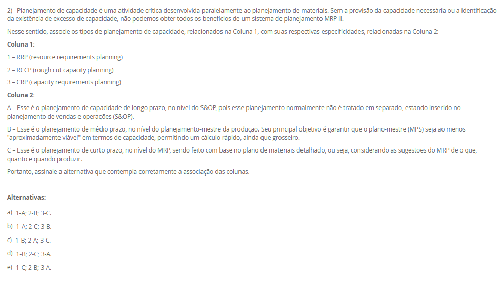 1) Na aplicação da técnica Heijunka, a demanda do cliente é atendida por meio de lotes menores, ou seja, a empresa precisa ter a capacidade de mudar de um produto para outro de forma rápida. Ter velocidade na alternância entre cada produto é fundamental para o Heijunka, e é por isso que muitas empresas preferem seguir no modelo tradicional, pois quanto mais paradas de linhas, menos se produz. Diante disso, para que a empresa consiga ter um bom nivelamento, ela precisa de um bom tempo de setup e de trabalho padronizado.
Assinale a alternativa que contém corretamente o conceito de "Setup".
________________________________________
Alternativas:
•	a) Setup é o tempo gasto na movimentação de materiais entre setores da empresa, sem envolver alterações nas máquinas ou nos processos produtivos.
•	b) Setup é o processo de inspeção final do produto acabado, garantindo que ele atenda aos padrões de qualidade estabelecidos.
•	c) Setup é o processo de mudança da produção de um item para outro em uma mesma máquina ou equipamento que exija troca de ferramentas e ajustes.
•	d) Setup é o período destinado à manutenção preventiva das máquinas, realizado em intervalos planejados para evitar falhas no processo produtivo.
•	e) Setup é o conjunto de atividades administrativas voltadas ao planejamento e controle da produção, como emissão de ordens e registros de operação.
2) Planejamento de capacidade é uma atividade crítica desenvolvida paralelamente ao planejamento de materiais. Sem a provisão da capacidade necessária ou a identificação da existência de excesso de capacidade, não podemos obter todos os benefícios de um sistema de planejamento MRP II.
Nesse sentido, associe os tipos de planejamento de capacidade, relacionados na Coluna 1, com suas respectivas especificidades, relacionadas na Coluna 2:
Coluna 1:
1 – RRP (resource requirements planning)
2 – RCCP (rough cut capacity planning)
3 – CRP (capacity requirements planning)
Coluna 2:
A – Esse é o planejamento de capacidade de longo prazo, no nível do S&OP, pois esse planejamento normalmente não é tratado em separado, estando inserido no planejamento de vendas e operações (S&OP).
B – Esse é o planejamento de médio prazo, no nível do planejamento-mestre da produção. Seu principal objetivo é garantir que o plano-mestre (MPS) seja ao menos "aproximadamente viável" em termos de capacidade, permitindo um cálculo rápido, ainda que grosseiro.
C – Esse é o planejamento de curto prazo, no nível do MRP, sendo feito com base no plano de materiais detalhado, ou seja, considerando as sugestões do MRP de o que, quanto e quando produzir.
Portanto, assinale a alternativa que contempla corretamente a associação das colunas.
________________________________________
Alternativas:
•	a) 1-A; 2-B; 3-C.
•	b) 1-A; 2-C; 3-B.
•	c) 1-B; 2-A; 3-C.
•	d) 1-B; 2-C; 3-A.
•	e) 1-C; 2-B; 3-A.
3) Existem duas formas básicas para se executar a função de programação da produção: a programação empurrada e a programação puxada. A decisão de qual sistema de programação empregar, e o modelo de controle para tal, passa pela análise de dois pontos fundamentais interligados: um é a característica da demanda e outro é o tipo de sistema produtivo montado para atender a essa demanda.
Em relação a programação empurrada e puxada, avalie as afirmativas a seguir:
I – Em termos de planejamento, na programação empurrada típica as necessidades de compras e produção são obtidas inicialmente a partir da inclusão da previsão da demanda dos diferentes produtos acabados no planejamento-mestre da produção (PMP), que em sua rotina gera as necessidades de produtos acabados (PA) no tempo.
II – A programação é chamada de empurrada porque cada posto de trabalho fornecedor, ao concluir uma ordem desse conjunto, está autorizado a "empurrar" a mesma para o posto cliente seguinte, independentemente do que esteja acontecendo nos postos subsequentes, e pegar a próxima ordem da lista para nova execução
III – A programação é chamada de "puxada" porque quem autoriza a produção é o cliente (interno ou externo), que, ao retirar suas necessidades imediatas do supermercado, puxa um novo lote do fornecedor.
Considerando o contexto apresentado, é correto o que se afirma em:
________________________________________
Alternativas:
•	a) I, apenas.
•	b) II, apenas.
•	c) I e II, apenas.
•	d) I e III, apenas.
•	e) I, II e III.
4) A manufatura enxuta é uma filosofia de gestão da produção que busca eliminar desperdícios e maximizar o valor entregue ao cliente, mantendo o foco na melhoria contínua dos processos. Para isso, a manufatura enxuta utiliza técnicas e ferramentas para atingir seus objetivos.
Sendo assim, associe as técnicas da manufatura enxuta, relacionadas na Coluna 1, com suas respectivas características, relacionadas na Coluna 2.
Coluna 1:
1 – Kanban.
2 – Andon.
3 – Heijunka.
4 – Jidoka.
5 – Poka-Yoke.
Coluna 2:
A – sistema de controle visual que utiliza cartões ou sinais para autorizar a produção ou movimentação de materiais apenas quando necessário
B – sistema de sinalização visual que permite que os trabalhadores solicitem ajuda ou comuniquem problemas de qualidade ou de processo imediatamente.
C – sistema de nivelamento de produção que equilibra a produção ao longo do tempo para evitar picos e vales, mantendo a constância
D – conceito que enfatiza a automação com um toque humano, em que as máquinas são projetadas para detectar anomalias e parar automaticamente a produção para evitar a criação de produtos defeituosos
E – dispositivos à prova de erros projetados para evitar erros humanos ou defeitos de produção.
Assinale a alternativa que contém corretamente a associação das colunas.
________________________________________
Alternativas:
•	a) 1-A; 2-B; 3-C; 4-D; 5-E.
•	b) 1-B; 2-E; 3-D; 4-C; 5-A.
•	c) 1-C; 2-D; 3-A; 4-E; 5-B.
•	d) 1-D; 2-A; 3-E; 4-B; 5-C.
•	e) 1-E; 2-C; 3-B; 4-A; 5-D.
5) O Takt-time é um indicador utilizado em sistemas de produção enxuta para definir o ritmo em que os produtos devem ser fabricados, de modo que a produção atenda exatamente à demanda do cliente sem gerar excessos.
Agora, considere uma empresa opera em um único turno e tem disponível 440 minutos de tempo por dia disponível para produzir e sua demanda diária é de 200 unidades.
Considerando esses dados, qual o Takt-Time? Assinale a alternativa correta.
________________________________________
Alternativas:
•	a) 0,45 minutos/unidade.
•	b) 1,5 minutos/unidade.
•	c) 2,0 minutos/unidade.
•	d) 2,2 minutos/unidade.
•	e) 2,5 minutos/unidade.

