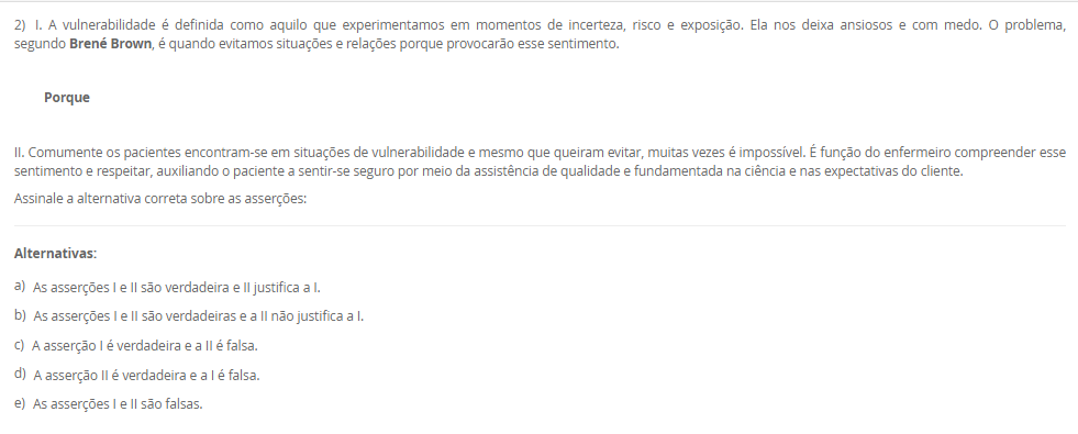 1) Carlos vem de um família toda envolvida com a enfermagem, sua tataravó era índia e curandeira da tribo, sua avó casou com um português e passou a cuidar das gestantes do vilarejo utilizando as técnicas que aprendeu na tribo. Sua mãe estudou para auxiliar e técnica de enfermagem após desistir de ser freira, mas no convento tinha uma visão bem religiosa do cuidado e da doação e vocação ao se colocar a disposição do próximo.
Carlos, contudo, ao ingressar na graduação da enfermagem estudou sobre a evolução do cuidado, conheceu a visão holística do cuidado, a evolução das teorias de enfermagem embasando a assistência de maneira científica e hoje ele entende que o cuidar não é apenas vocacional, mas desenvolvido.
 A história de Carlos poderia ser facilmente confundida com a evolução______.
Assinale a alternativa que preenche corretamente a lacuna.
________________________________________
Alternativas:
•	a) de Florence Nightingale.
•	b) do cuidado da Enfermagem.
•	c) dos Processos de Enfermagem.
•	d) das Teorias de Enfermagem.
•	e) do Brasil.
2) I. A vulnerabilidade é definida como aquilo que experimentamos em momentos de incerteza, risco e exposição. Ela nos deixa ansiosos e com medo. O problema, segundo Brené Brown, é quando evitamos situações e relações porque provocarão esse sentimento.
          Porque
 II. Comumente os pacientes encontram-se em situações de vulnerabilidade e mesmo que queiram evitar, muitas vezes é impossível. É função do enfermeiro compreender esse sentimento e respeitar, auxiliando o paciente a sentir-se seguro por meio da assistência de qualidade e fundamentada na ciência e nas expectativas do cliente.
Assinale a alternativa correta sobre as asserções:
________________________________________
Alternativas:
•	a) As asserções I e II são verdadeira e II justifica a I.
•	b) As asserções I e II são verdadeiras e a II não justifica a I.
•	c) A asserção I é verdadeira e a II é falsa.
•	d) A asserção II é verdadeira e a I é falsa.
•	e) As asserções I e II são falsas.
3) Mario é enfermeiro da educação continuada de um hospital privado de grande porte, durante um treinamento para colaboradores recém admitidos ele estava explicando sobre a correlação da qualidade da assistência com a expectativa do paciente. E em paralelo a isso, traçou uma explicação sobre a teoria da enfermagem utilizada pelo hospital em questão que era a Teoria das Necessidades Humanas Básicas de Wanda Horta.
 Dessa forma, Mario concluiu que os objetivos daquele treinamento eram para:
 I. Promover sensibilização no profissionais sobre a importância da atender a expectativa do cliente.
II. Promover bem-estar ao paciente atendendo suas necessidades humanas básicas.
III. Não banalizar os cuidados de higiene como o banho.
Assinale a alternativa correta para V verdadeira e F falsa.
________________________________________
Alternativas:
•	a) I-V; II-V; III-V.
•	b) I-V; II-V; III-F.
•	c) I-V; II-F; III-F.
•	d) I-F, II-F; III-F.
•	e) I-F; II-V; III-F.
4) Carlos é técnico de enfermagem na unidade de internação mista de um hospital público de pequeno porte. Recentemente ele recebeu a orientação da educação continuada do hospital que deveria colocar os dados dos sinais vitais na tabela de valores e registrar as ações na _____[1]_____. Assim como deveria checar as __[2]__ médicas e de enfermagem. Já a enfermeira do setor, Joana, recebeu a orientação que deveria fazer essas interpretações das anotações na sua __[3]__.
Assinale a alternativa que representa corretamente as lacunas 1,2 e 3, respectivamente:
________________________________________
Alternativas:
•	a) 1-prontuário; 2-ordens; 3-prescrição de enfermagem.
•	b) 1-prontuário; 2-anotações de enfermagem; 3-prescrição de enfermagem.
•	c) 1-anotação de enfermagem; 2-prescrições; 3-evolução de enfermagem.
•	d) 1-anotação de enfermagem; 2-evoluções; 3-prescrição de enfermagem.
•	e) 1-prescrição de enfermagem; 2-anotações; 3-evolução de enfermagem.
5) A forma como os sinais vitais são verificados é de extrema importância, pois o procedimento pode interferir do resultado prejudicando a interpretação e prescrição dos cuidados ao paciente.
I. Ajustar o manguito selecionado firmemente no braço, cerca de 2 a 3 cm acima da fossa cubital, centralizar a bolsa de borracha sobre a artéria braquial.
II. Manter o braço bem apoiado na altura do coração.
III. Determinar a pressão sistólica no momento do aparecimento do primeiro som.
Assinale a alternativa correta para V verdadeira e F falsa.
________________________________________
Alternativas:
•	a) I-V; II-V; III-V.
•	b) I-V; II-V; III-F.
•	c) I-V; II-F; III-F.
•	d) I-F; II-V; III-V.
•	e) I-F; II-F; III-F.

