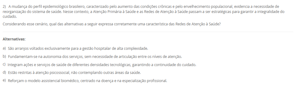 1) A epidemiologia utiliza diferentes tipos de delineamentos de estudo para investigar fatores de risco, causas e estratégias de prevenção de doenças. Esses delineamentos devem ser adequados aos objetivos e hipóteses propostas. Sobre os estudos epidemiológicos e suas características, analise as afirmativas a seguir:
I. O estudo transversal é útil para estimar a prevalência de uma condição, pois mede exposição e desfecho simultaneamente, sem relação temporal estabelecida.
II. O estudo de caso-controle é prospectivo e adequado para avaliar a incidência de doenças raras, com menor risco de viés de memória. 
III. O estudo de coorte permite o cálculo direto da incidência da doença e pode ser prospectivo ou retrospectivo.
IV. Ensaios clínicos randomizados são estudos experimentais voltados à testagem de intervenções terapêuticas, sendo considerados o padrão-ouro para avaliação de eficácia.
V. Estudos ecológicos são ideais para avaliar relações de causalidade em nível individual, uma vez que controlam variáveis confundidoras com precisão. 
Assinale a alternativa correta:
________________________________________
Alternativas:
•	a) Apenas as afirmativas I, III e IV estão corretas.
•	b) Apenas as afirmativas I, II e V estão corretas.
•	c) Apenas as afirmativas II e V estão corretas.
•	d) Apenas as afirmativas III, IV e V estão corretas.
•	e) Apenas as afirmativas I, II e III estão corretas.
2) A mudança do perfil epidemiológico brasileiro, caracterizado pelo aumento das condições crônicas e pelo envelhecimento populacional, evidencia a necessidade de reorganização do sistema de saúde. Nesse contexto, a Atenção Primária à Saúde e as Redes de Atenção à Saúde passam a ser estratégicas para garantir a integralidade do cuidado.
Considerando esse cenário, qual das alternativas a seguir expressa corretamente uma característica das Redes de Atenção à Saúde?
________________________________________
Alternativas:
•	a) São arranjos voltados exclusivamente para a gestão hospitalar de alta complexidade.
•	b) Fundamentam-se na autonomia dos serviços, sem necessidade de articulação entre os níveis de atenção.
•	c) Integram ações e serviços de saúde de diferentes densidades tecnológicas, garantindo a continuidade do cuidado.
•	d) Estão restritas à atenção psicossocial, não contemplando outras áreas da saúde.
•	e) Reforçam o modelo assistencial biomédico, centrado na doença e na especialização profissional.
3) A Estratégia Saúde da Família (ESF) foi concebida como uma estratégia prioritária para a reorganização da Atenção Primária à Saúde no Brasil. Um dos diferenciais centrais da ESF está na organização do trabalho em saúde e na abordagem do cuidado centrada na família, comunidade e seus determinantes.
Com base nessa perspectiva, assinale a alternativa que apresenta corretamente um dos princípios operacionais da ESF:
________________________________________
Alternativas:
•	a) Atendimento ambulatorial centrado na demanda espontânea, com foco exclusivo na atenção individual.
•	b) Organização do cuidado em saúde por meio de ações pontuais de prevenção de doenças endêmicas.
•	c) Vinculação da equipe de saúde a uma população definida territorialmente, com acompanhamento longitudinal.
•	d) Organização da assistência por especialidades médicas, com foco no encaminhamento para níveis de alta complexidade.
•	e) Estruturação da atenção em saúde com base em programas verticais e ações fragmentadas de vigilância epidemiológica.
4) O modelo de Leavell e Clark classifica as estratégias de prevenção em três níveis: primário, secundário e terciário. A esse modelo, somou-se posteriormente a noção de prevenção quaternária, voltada para a limitação de intervenções médicas excessivas. A compreensão desses níveis é fundamental para a organização das práticas em saúde pública.
Com base nesse contexto, analise as afirmativas a seguir:
I. A prevenção primária atua no momento de diagnóstico da doença, sendo exemplificada por campanhas de vacinação, ações educativas e ambientes saudáveis.
II. A prevenção secundária visa a identificação precoce da doença, por meio de exames de rastreamento e diagnóstico, antes que sintomas se manifestem plenamente.
III. A prevenção terciária tem como foco evitar o agravamento de doenças crônicas, por meio de reabilitação e prevenção de complicações.
IV. A prevenção quaternária propõe a ampliação do uso de tecnologias diagnósticas e terapêuticas para todos os pacientes com risco potencial de adoecimento.
Assinale a alternativa correta:
________________________________________
Alternativas:
•	a) Apenas as afirmativas I, II e III estão corretas.
•	b) Apenas as afirmativas II e III estão corretas.
•	c) Apenas as afirmativas II, III e IV estão corretas.
•	d) Apenas as afirmativas III e IV estão corretas.
•	e) Todas as afirmativas estão corretas.
5) A territorialização em saúde é mais do que uma ferramenta de organização dos serviços, ela constitui um processo crítico e contínuo de compreensão das condições de vida da população. 
Com base nesse contexto, assinale a alternativa que representa uma prática coerente com os princípios da territorialização na ESF:
________________________________________
Alternativas:
•	a) Planejar as ações da equipe de saúde com base apenas nos dados disponíveis nos prontuários clínicos dos usuários atendidos na unidade.
•	b) Considerar apenas a população residente nas proximidades da unidade básica como prioritária para o atendimento e planejamento das ações.
•	c) Utilizar formulários, entrevistas com informantes e observação direta para subsidiar o diagnóstico situacional do território.
•	d) Reduzir a territorialização à categorização de áreas segundo critérios fixos, como bairros ou distritos, a dinâmica social não é considerada. 
•	e) Adotar o número de consultas realizadas por profissional como único indicador de avaliação da efetividade das ações em saúde.

