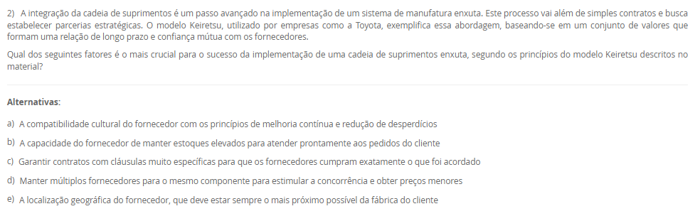 1) A Manutenção Preventiva Integrada (MPI) é um conceito que se alinha à filosofia da manufatura enxuta, buscando estender a vida útil dos equipamentos e reduzir paradas imprevistas. Uma de suas premissas envolve uma mudança na mentalidade sobre a utilização da capacidade produtiva das máquinas, incorporando o conceito japonês de Muri.
De que forma a Manutenção Preventiva Integrada (MPI) aplica o conceito de Muri (sobrecarga) para melhorar a confiabilidade dos equipamentos?
________________________________________
Alternativas:
•	a) Aumentando a velocidade das máquinas acima da nominal para compensar o tempo perdido com manutenções corretivas.
•	b) Eliminando os estoques de segurança, o que força a produção a operar sem sobrecarga para evitar a falta de peças.
•	c) Implementando um sistema de manutenção preditiva com sensores de alta tecnologia para prever falhas e evitar a sobrecarga
•	d) Programando o uso das máquinas em menos de 100% de sua capacidade para criar intervalos dedicados à manutenção preventiva
•	e) Centralizando todas as tarefas de manutenção no departamento especializado, para que os operadores possam focar 100% na produção
2) A integração da cadeia de suprimentos é um passo avançado na implementação de um sistema de manufatura enxuta. Este processo vai além de simples contratos e busca estabelecer parcerias estratégicas. O modelo Keiretsu, utilizado por empresas como a Toyota, exemplifica essa abordagem, baseando-se em um conjunto de valores que formam uma relação de longo prazo e confiança mútua com os fornecedores.
Qual dos seguintes fatores é o mais crucial para o sucesso da implementação de uma cadeia de suprimentos enxuta, segundo os princípios do modelo Keiretsu descritos no material?
________________________________________
Alternativas:
•	a) A compatibilidade cultural do fornecedor com os princípios de melhoria contínua e redução de desperdícios
•	b) A capacidade do fornecedor de manter estoques elevados para atender prontamente aos pedidos do cliente
•	c) Garantir contratos com cláusulas muito específicas para que os fornecedores cumpram exatamente o que foi acordado
•	d) Manter múltiplos fornecedores para o mesmo componente para estimular a concorrência e obter preços menores
•	e) A localização geográfica do fornecedor, que deve estar sempre o mais próximo possível da fábrica do cliente
3) O trabalho humano continua sendo um componente essencial na operação de um Sistema Flexível de Manufatura, apesar do alto nível de automação.
Com base nas funções listadas por Groover (2017), qual das atividades a seguir é mais provável de ser uma responsabilidade estratégica e gerencial do ser humano em um SFM?
________________________________________
Alternativas:
•	a) Realizar a gestão global do sistema
•	b) Carregar e descarregar peças brutas e acabadas do sistema
•	c) Programar o CNC para novas peças introduzidas no sistema
•	d) Manter e reparar os equipamentos quando ocorrem falhas
•	e) Configurar e mudar as ferramentas de corte nas máquinas
4) A implementação de um SFM envolve uma fase de planejamento detalhada, onde vários aspectos das peças a serem produzidas devem ser considerados para o correto dimensionamento do sistema.
Qual dos aspectos de planejamento listados abaixo determina principalmente o número de máquinas de cada tipo necessárias no SFM?
________________________________________
Alternativas:
•	a) Volume de produção.
•	b) Necessidades de processamento.
•	c) Considerações sobre famílias de peças.
•	d) Características físicas das peças.
•	e) Variações nos roteamentos de processo.
5) O conceito de "gêmeo virtual" ou "digital twin" é central para a operação e otimização em uma planta industrial 4.0.
Qual elemento base da Indústria 4.0 é diretamente responsável por monitorar os processos físicos e criar uma cópia virtual do mundo físico, permitindo a simulação e o controle remoto?
________________________________________
Alternativas:
•	a) Internet das Coisas (IoT).
•	b) Sistemas ciberfísicos (CPS).
•	c) Computação em nuvem (Cloud Computing).
•	d) Internet de Serviços (IoS).
•	e) Big Data Analytics.

