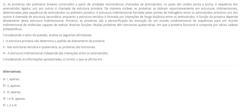 1) O paciente J.S.C., 56 anos, está internado na UTI após complicações com o infarto agudo do miocárdio. Como se encontra intubado e sob ventilação mecânica, é necessário acompanhar os parâmetros ventilatórios e químicos do paciente. Para isso, amostras de sangue arterial são coletadas e analisadas no exame de gasometria. No último exame, os resultados foram pH = 7,27; pCO2 = 18 mmHg; pO2 = 81 mmHg; sO2 = 95%; [HCO3-] = 8 mM.
Baseado nos resultados do último exame de gasometria do paciente J.S.C., assinale a alternativa correta.
________________________________________
Alternativas:
•	a) O paciente J.S.C. apresenta um quadro de alcalemia, em um processo de alcalose metabólica, pois a produção de ácido láctico durante o infarto agudo do miocárdio induziu uma produção excessiva de íon bicarbonato.
•	b) Devido à acidemia e à hipocapnia, a equipe interpretou o quadro do paciente como acidose respiratória. Para corrigir esse desequilíbrio ácido-base, a frequência respiratória do paciente foi reduzida para aumentar a pCO2.
•	c) A equipe interpretou os resultados da gasometria como um processo de alcalose respiratória, pois o paciente apresenta reduções da pCO2 e da concentração plasmática de íons bicarbonato.
•	d) Com o infarto agudo do miocárdio, houve um consumo do CO2 para neutralizar o excesso de ácido láctico produzido pelo miocárdio em anóxia. Por isso, a redução de pCO2 presente na gasometria.
•	e) Baseando-se nos resultados da gasometria, a equipe interpretou que o paciente apresentava um quadro de acidose metabólica, como pode ser visto pelas reduções da pCO2 e da [HCO3-].
2) As proteínas são polímeros lineares construídos a partir de unidades monoméricas chamadas de aminoácidos, os quais são unidos ponta a ponta. A sequência dos aminoácidos ligados uns aos outros é chamada de estrutura primária. De maneira notável, as proteínas se dobram espontaneamente em estruturas tridimensionais, determinadas pela sequência de aminoácidos no polímero proteico. A estrutura tridimensional formada pelas pontes de hidrogênio entre os aminoácidos próximos uns dos outros é chamada de estrutura secundária, enquanto a estrutura terciária é formada por interações de longa distância entre os aminoácidos. A função da proteína depende diretamente desta estrutura tridimensional. Portanto, as proteínas são a personificação da transição de um mundo unidimensional de sequências para um mundo tridimensional de moléculas capazes de realizar diversas funções. Muitas proteínas têm estruturas quaternárias, em que a proteína funcional é composta por várias cadeias polipeptídicas.
Considerando o texto da questão, analise as seguintes afirmativas:
I - A estrutura primária não determina o padrão de dobramento da proteína.
II - Nas estruturas terciária e quaternária, as proteínas são funcionais.
III - A estrutura tridimensional independe das interações entre os aminoácidos.
Considerando as informações apresentadas, é correto o que se afirma em:
________________________________________
Alternativas:
•	a) I, apenas.
•	b) II, apenas.
•	c) III, apenas.
•	d) I e III, apenas.
•	e) I, II e III.
3) Os monossacarídeos ou açúcares simples são as menores unidades de açúcar que não podem ser hidrolisadas em carboidratos mais simples. Os monossacarídeos, compostos de função orgânica mista, são constituídos por um esqueleto carbônico de 3 a 7 carbonos. A seguir, uma ilustração da estrutura de dois monossacarídeos. 
Fonte: elaborado pelo autor.
Com base nas informações do texto e da figura, além dos seus conhecimentos sobre o assunto, assinale a alternativa correta.
________________________________________
Alternativas:
•	a) O monossacarídeo A tem 5 átomos de carbono no esqueleto carbônico e o grupo químico aldoxila. Por isso, o monossacarídeo A é classificado como pentose e aldose.
•	b) O monossacarídeo B possui 6 carbonos na sua estrutura carbônica e a função orgânica é aldeído. Por isso, o monossacarídeo B é classificado como hexose e aldose.
•	c) O monossacarídeo A e o monossacarídeo B são hexoses, porém o primeiro é uma aldose, enquanto o segundo é uma cetose.
•	d) O grupo químico destacado pelo círculo no monossacarídeo A é uma carboxila, por isso, esse açúcar é ácido, um tipo modificado encontrado nos glicosaminoglicanos.
•	e) O monossacarídeo A e o monossacarídeo B são hexoses, porém o primeiro é uma cetose, enquanto o segundo é uma aldose.
4) Após a fosforilação da glicose, em uma reação catalisada pela enzima hexocinase, a glicose-6-fosfato pode ser utilizada por várias vias metabólicas, como a glicogênese, a oxidação pela via da pentose-fosfato e oxidação pela glicólise. Esta última é a primeira etapa da oxidação completa da glicose para a produção de energia, sendo as duas outras etapas, a oxidação do piruvato e o ciclo do ácido cítrico. A glicólise tem duas fases, a preparatória e de pagamento.
 Em relação à glicólise, avalie as seguintes asserções e a relação proposta entre elas.
 I. A glicólise é um conjunto de reações químicas que ocorre apenas nas células eucarióticas e em condições exclusivamente aeróbicas. Na fase preparatória da glicólise, são formadas duas moléculas de ATP, além dos elétrons resultantes da oxidação que são transferidos para formar NADPH. Na fase de pagamento, ocorre gasto de energia para clivagem da glicose para formação de duas moléculas de piruvato.
 PORQUE
 II. As reações químicas da glicólise ocorrem no citosol, não necessitando das mitocôndrias nem de oxigênio, por isso essa via metabólica é encontrada em todos os seres vivos, de bactérias aos seres humanos. Na fase preparatória, são usadas duas moléculas de ATP para fosforilação e, portanto, há gasto de energia. Na fase de pagamento, ocorrem a formação de ATP e a transferência de elétrons para NAD+ para formação de NADH.
A respeito dessas asserções, assinale a alternativa correta.
________________________________________
Alternativas:
•	a) As asserções I e II são proposições verdadeiras, mas II não justifica a I.
•	b) As asserções I e II são proposições verdadeiras e a II justifica a I.
•	c) A asserção I é uma proposição falsa e a II, verdadeira.
•	d) A asserção I é uma proposição verdadeira e a II, falsa.
•	e) As asserções I e II são proposições falsas.
5) Na fosforilação oxidativa, as reações de oxirredução possibilitam o fluxo de elétrons de NADH e FADH2 para o oxigênio. O fluxo de elétrons ocorre em quatro grandes complexos proteicos que estão inseridos na membrana interna da mitocôndria e juntos são denominados cadeia respiratória ou cadeia de transporte de elétrons. Três desses complexos proteicos utilizam a energia liberada pelo fluxo de elétrons para gerar um gradiente de pH e um potencial elétrico transmembrana que, por sua vez, geram a força próton-motriz. Essa força gera um fluxo de prótons, cuja energia é utilizada para formação de ATP. Portanto, a oxidação das fontes energéticas e a fosforilação do ADP para formar ATP são acopladas por um gradiente de prótons através da membrana mitocondrial interna.
Considerando as informações apresentadas e os seus conhecimentos sobre o assunto, é correto o que se afirma em:
________________________________________
Alternativas:
•	a) NADH transfere os seus elétrons para os Complexos I, III e IV, enquanto FADH2 transfere seus elétrons para Complexo II. A partir desses complexos proteicos, os elétrons, após a ativação das bombas de prótons, são transferidos para o gás oxigênio.
•	b) O gás oxigênio é considerado o aceptor final de elétrons, pois neutraliza os elétrons no final da cadeia respiratória. Porém, em uma situação de anóxia, a ubiquinona e o citocromo c podem atuar como aceptores finais de elétrons para a continuidade da fosforilação oxidativa.
•	c) O fluxo de elétrons pela cadeia respiratória gera um gradiente eletroquímico de prótons através da membrana interna da mitocôndria que, por sua vez, gera um fluxo de prótons cuja energia é utilizada pela ATP-sintase para a formação de ATP.
•	d) A atividade de bombas de prótons dos Complexos I, III e IV depende da energia fornecida pelo ATP. Com isso, os elétrons são bombeados para a matriz mitocondrial, para reagirem com o gás oxigênio para a formação da água.
•	e) O fluxo de elétrons gera um gradiente de pH transmembrana, porém não há diferenças de concentração de prótons entre o espaço intermembranoso e a matriz mitocondrial. Por isso, a força próton-motriz é baixa para a produção de ATP.

