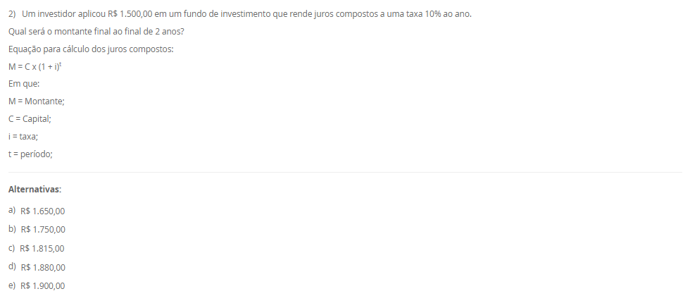 1) O sistema de amortização é um método de pagamento de um empréstimo ou dívida ao longo do tempo, por meio de parcelas periódicas. O objetivo é diminuir o tempo do financiamento ou pagar a dívida. Logo, um método conhecido e utilizado é o Sistema de Prestação Constante (SPC).
Portanto, em relação ao Sistema de Prestação Constante (SPC), avalie as afirmativas a seguir:
I - No SPC, as prestações são constantes ao longo do período.
II - No SPC, o valor da prestação é reduzido a cada período devido ao decréscimo dos juros, o que torna o saldo devedor residual constante ao longo do financiamento.
III - No SPC, a parcela de juros é calculada com base no saldo devedor do início de cada período, e a amortização corresponde à diferença entre a prestação constante e o valor dos juros do período.
Considerando o contexto apresentado, é correto o que se afirma em:
________________________________________
Alternativas:
•	a) I, apenas.
•	b) I e II, apenas.
•	c) I e III, apenas.
•	d) II e III, apenas.
•	e) I, II e III.
2) Um investidor aplicou R$ 1.500,00 em um fundo de investimento que rende juros compostos a uma taxa 10% ao ano.
Qual será o montante final ao final de 2 anos?
Equação para cálculo dos juros compostos:
M = C x (1 + i)t
Em que:
M = Montante;
C = Capital;
i = taxa;
t = período;
________________________________________
Alternativas:
•	a) R$ 1.650,00
•	b) R$ 1.750,00
•	c) R$ 1.815,00
•	d) R$ 1.880,00
•	e) R$ 1.900,00
3) Sabendo que os Custos diretos podem ser alocados de forma direta aos produtos ou serviços, considere os gastos a seguir:
- Matéria-prima: R$ 10.000,00.
- Mao de obra direta: R$ 15.000,00.
- Material de embalagem: R$ 5.000,00.
- Aluguel da fábrica: R$ 28.000,00.
- Gastos com limpeza e manutenção da fábrica: R$ 12.000,00.
Portanto, assinale a alternativa que contém corretamente o valor total dos CUSTOS DIRETOS.
________________________________________
Alternativas:
•	a) R$ 30.000,00.
•	b) R$ 15.000,00.
•	c) R$ 40.000,00.
•	d) R$ 20.000,00.
•	e) R$ 25.000,00.
4) Na terminologia contábil os custos são os recursos consumidos ao longo do processo de produção ou prestação de serviço de forma parcial ou total. Logo, os custos podem ser classificados em custos fixos e custos variáveis.
Em relação aos custos diretos e indiretos, avalie as afirmativas a seguir:
I - Os custos fixos são entendidos como aqueles que não oscilam por um determinado período de tempo em função do volume de produção.
II – Os custos variáveis estão em função do volume de produção das empresas.
III – A matéria-prima consumida na produção é um exemplo de custo fixo.
Agora, assinale a alternativa com a associação correta.
________________________________________
Alternativas:
•	a) I, apenas.
•	b) I e II, apenas.
•	c) I e III, apenas.
•	d) II e III, apenas.
•	e) I, II e III.
5) Um empréstimo de R$ 2.000,00 foi contratado a uma taxa de juros simples de 5% ao mês, com prazo de 6 meses.
Qual será o valor total dos juros pagos ao final do período?
________________________________________
Alternativas:
•	a) R$ 500,00
•	b) R$ 550,00
•	c) R$ 600,00
•	d) R$ 650,00
•	e) R$ 700,00

