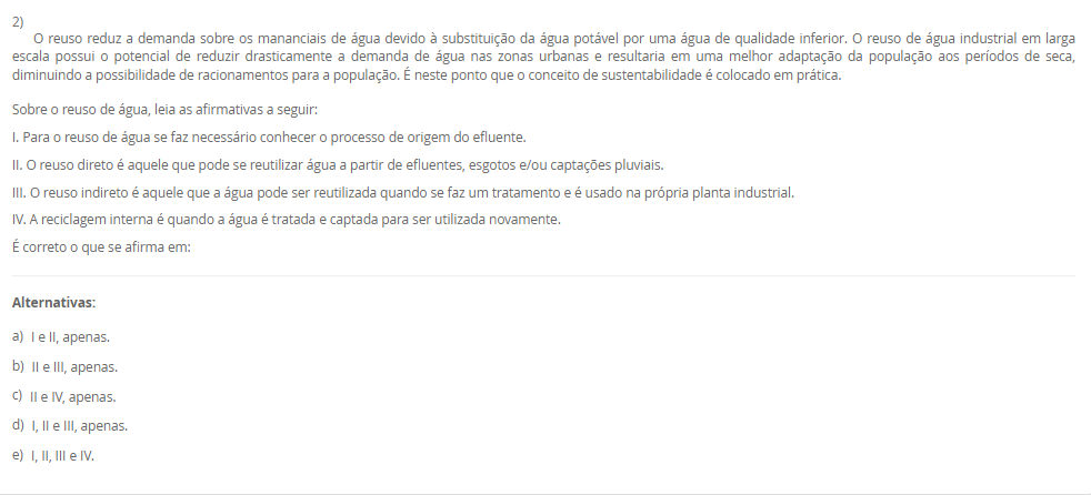 1) Sustentabilidade vem do termo em latim sustentare, que significa, no sentido passivo, sustentar-se, equilibrar-se, conservar-se, manter-se. No sentido ativo da palavra, sustentar significa a ação externa feita para conservar, manter, nutrir, alimentar, fazer prosperar, subsistir, viver. Diante desse contexto, leia o excerto a seguir: 
“supõe o aumento da eficiência da produção com destaque para recursos permissivos como as fontes fósseis de energia e os recursos delicados e mal distribuídos, como a água e os minerais. Trata-se daquilo que alguns denominam como ecoeficiência, que supõe uma contínua inovação tecnológica que nos leva a sair do ciclo fóssil de energia (carvão, petróleo e gás)”.
Assinale a alternativa que corresponda ao modelo de sustentabilidade supracitado:
________________________________________
Alternativas:
•	a) Sustentabilidade Ambiental.
•	b) Sustentabilidade Econômica.
•	c) Sustentabilidade Social.
•	d) Sustentabilidade Territorial.
•	e) Sustentabilidade Cultural.
2) O reuso reduz a demanda sobre os mananciais de água devido à substituição da água potável por uma água de qualidade inferior. O reuso de água industrial em larga escala possui o potencial de reduzir drasticamente a demanda de água nas zonas urbanas e resultaria em uma melhor adaptação da população aos períodos de seca, diminuindo a possibilidade de racionamentos para a população. É neste ponto que o conceito de sustentabilidade é colocado em prática.
Sobre o reuso de água, leia as afirmativas a seguir:
I. Para o reuso de água se faz necessário conhecer o processo de origem do efluente.
II. O reuso direto é aquele que pode se reutilizar água a partir de efluentes, esgotos e/ou captações pluviais.
III. O reuso indireto é aquele que a água pode ser reutilizada quando se faz um tratamento e é usado na própria planta industrial.
IV. A reciclagem interna é quando a água é tratada e captada para ser utilizada novamente.
É correto o que se afirma em:
________________________________________
Alternativas:
•	a) I e II, apenas.
•	b) II e III, apenas.
•	c) II e IV, apenas.
•	d) I, II e III, apenas.
•	e) I, II, III e IV.
3) Um profissional de Engenharia, pode atuar com projetos que tenham sustentabilidade, como por exemplo, projetos que tenham reuso de água, eficiência enegética, gestão de resíduos, dentre outras práticas. Diante desse contexto, Raquel é uma profissional de engenharia e está propondo um projeto de aproveitamento energético em uma indústria, para mostrar a proposta para a diretoria, ela precisará deixar claro as vantagens e objetivos de projetos sustentáveis.
Assinale a alternativa que corresponda a definição de projeto sustentável.
________________________________________
Alternativas:
•	a) Um projeto sustentável é aquele que tem objetivo de causar menor impacto ambiental.
•	b) Um projeto sustentável é aquele que visa analisar impactos ambientais e propor medidas mitigadoras.
•	c) Um projeto sustentável é aquele que leva ao esgotamento dos recursos naturais.
•	d) Um projeto sustentável é aquele que tem foco em uma entrega única, temporária para criação de um produto ou serviço.
•	e) Um projeto sustentável é aquele que é customizado para atender a demanda específica de uma empresa e/ou serviço.
4) O conceito de Environmental, Social and Governance (ESG) tem ganhado cada vez mais relevância no mundo corporativo, à medida que empresas buscam adotar práticas sustentáveis e responsáveis em suas operações. No entanto, a implementação eficaz do ESG pode apresentar desafios significativos, juntamente com oportunidades valiosas para as organizações. Empresas engajadas em sustentabilidade, clientes dispostos a pagar mais por serviços/produtos de empresas que seguem esse modelo, interesse de fundos de investimentos, aumento de credibilidade do negócio, oportunidades de negócios.
 Sobre as oportunidades que o ESG pode trazer para as empresas, leia as afirmativas a seguir:
I. A busca por soluções sustentáveis pode trazer a inovação em produtos, serviços e processos, levando a novas oportunidades de crescimento e expansão.
II. Na integração do ESG na estratégia de negócios, as empresas podem melhorar sua reputação, reduzir riscos e além de valor de longo prazo para todas as partes interessadas.
III. Pode ter os investimentos em tecnologia, treinamento de funcionários e consultoria especializada para implementação de ESG.
IV. As organizações que têm ESG implementado, podem ter dificuldades para identificar e mensurar as variáveis relevantes para cada componente do ESG.
Considerando o contexto apresentado, é correto APENAS o que se afirma em:
________________________________________
Alternativas:
•	a) I e II, apenas.
•	b) II e III, apenas.
•	c) I e IV, apenas.
•	d) I, II e III, apenas.
•	e) I, II, III e IV.
5) A sigla ESG refere-se a três pilares interconectados que norteiam as práticas empresariais responsáveis. O primeiro, "Ambiental", destaca a importância de ações que minimizem os impactos das operações corporativas no meio ambiente, promovendo a conservação dos recursos naturais e a mitigação das mudanças climáticas. O segundo, "Social", abrange a gestão das relações da empresa com seus colaboradores, clientes, comunidades locais e demais partes interessadas, com ênfase na promoção da diversidade, equidade e inclusão. Por fim, o terceiro pilar, "Governança", refere-se à integridade e transparência nas práticas de gestão empresarial, abordando questões éticas, anticorrupção e governança eficaz.
 Sobre os desafios encontrados na implementação do ESG, leia as afirmativas a seguir:
I. A implementação efetiva dessas práticas em ambientes muitas vezes orientados apenas por resultados financeiros de curto prazo.
II. Pode acontecer na implantação do ESG a resistência cultural por parte dos colaboradores e da alta gestão.
III. Há a necessidade de desenvolver métricas claras e mensuráveis para avaliar o desempenho do ESG.
IV. Um dos desafios na implementação do ESG é a possibilidade de construir marcas cada vez mais fortes.
Considerando o contexto apresentado, é correto APENAS o que se afirma em:
________________________________________
Alternativas:
•	a) I e II, apenas.
•	b) II e III, apenas.
•	c) I, II e III, apenas.
•	d) I, II e IV, apenas.
•	e) I, II, III e IV.

