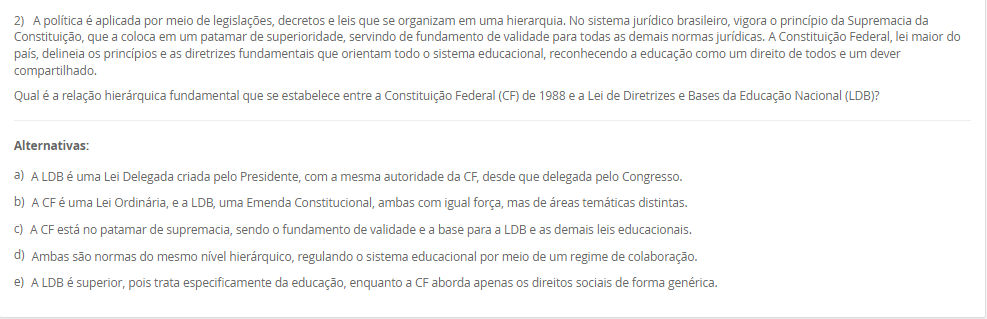 1) O Brasil adota o sistema federativo, composto pela União, estados, municípios e Distrito Federal, caracterizado pela cooperação e por responsabilidades comuns entre os entes. A Constituição Federal e a Lei de Diretrizes e Bases da Educação Nacional (LDB) estabelecem o Regime de Colaboração, no qual a oferta da educação exige a cooperação entre essas esferas de governo. Embora as competências não sejam exclusivas, a legislação define áreas de prioridade para cada ente federativo na organização da educação nacional.
De acordo com a LDB e o Regime de Colaboração, qual é a principal responsabilidade do governo municipal na organização da educação básica?
________________________________________
Alternativas:
•	a) Organizar e financiar o sistema federal de ensino e supervisionar o ensino superior.
•	b) Manter e zelar pelas redes de ensino médio e pelas universidades estaduais.
•	c) Coordenar a política nacional de educação, articulando os diferentes níveis e sistemas.
•	d) Manter, coordenar e zelar pelas instituições de creches, educação infantil e anos iniciais do ensino fundamental.
•	e) Elaborar o Plano Nacional de Educação (PNE) e fiscalizar o cumprimento de suas metas.
2) A política é aplicada por meio de legislações, decretos e leis que se organizam em uma hierarquia. No sistema jurídico brasileiro, vigora o princípio da Supremacia da Constituição, que a coloca em um patamar de superioridade, servindo de fundamento de validade para todas as demais normas jurídicas. A Constituição Federal, lei maior do país, delineia os princípios e as diretrizes fundamentais que orientam todo o sistema educacional, reconhecendo a educação como um direito de todos e um dever compartilhado.
Qual é a relação hierárquica fundamental que se estabelece entre a Constituição Federal (CF) de 1988 e a Lei de Diretrizes e Bases da Educação Nacional (LDB)?
________________________________________
Alternativas:
•	a) A LDB é uma Lei Delegada criada pelo Presidente, com a mesma autoridade da CF, desde que delegada pelo Congresso.
•	b) A CF é uma Lei Ordinária, e a LDB, uma Emenda Constitucional, ambas com igual força, mas de áreas temáticas distintas.
•	c) A CF está no patamar de supremacia, sendo o fundamento de validade e a base para a LDB e as demais leis educacionais.
•	d) Ambas são normas do mesmo nível hierárquico, regulando o sistema educacional por meio de um regime de colaboração.
•	e) A LDB é superior, pois trata especificamente da educação, enquanto a CF aborda apenas os direitos sociais de forma genérica.
3) O contexto histórico do atendimento à primeira infância no Brasil evoluiu de um olhar assistencialista para uma abordagem que reconhece a criança como sujeito de direitos. A Lei de Diretrizes e Bases da Educação Nacional (LDB) define a Educação Infantil como a primeira etapa da Educação Básica, destacando sua importância para o desenvolvimento das crianças de até 5 anos. Essa legislação estabelece diretrizes e uma finalidade específica que transcende o simples "cuidar", orientando o trabalho pedagógico nas creches e pré-escolas.
Qual é a finalidade principal atribuída à Educação Infantil pela LDB (Lei nº 9.394/96)?
________________________________________
Alternativas:
•	a) Garantir a alfabetização plena das crianças até os cinco anos, preparando-as diretamente para o Ensino Fundamental.
•	b) Assegurar o atendimento à criança em período integral, priorizando o cuidado físico e nutricional.
•	c) A socialização e o controle de frequência, com exigência mínima de 60% do total de horas, para fins de aprovação.
•	d) A formação ética e o desenvolvimento da autonomia intelectual e do pensamento crítico, preparando-a para o trabalho.
•	e) O desenvolvimento integral da criança em seus aspectos físico, psicológico, intelectual e social, complementando a ação da família e da comunidade.
4) A Base Nacional Comum Curricular (BNCC) promove mudanças significativas na forma como a alfabetização é concebida no contexto educacional brasileiro. O documento enfatiza a alfabetização como um processo contínuo que deve ir além do domínio do código linguístico, buscando a formação de indivíduos críticos e participativos. A BNCC também busca valorizar práticas pedagógicas flexíveis e contextualizadas, alinhadas às demandas contemporâneas e metas do país, incentivando métodos que considerem as especificidades regionais, étnicas e culturais para tornar a alfabetização mais inclusiva.
De acordo com a BNCC, no Ensino Fundamental - Anos Iniciais, qual é o principal foco da ação pedagógica nos primeiros dois anos desse segmento, sendo essencial para que os estudantes ampliem suas possibilidades de construir conhecimentos e participar com autonomia na vida social?
________________________________________
Alternativas:
•	a) O desenvolvimento da capacidade de aprendizagem, tendo em vista a aquisição de conhecimentos e habilidades em todas as áreas.
•	b) A consolidação de práticas pedagógicas que abordem os cinco Campos de Experiência do currículo.
•	c) O processo de alfabetização, visando à inserção dos estudantes na cultura letrada.
•	d) A transição para o ensino médio, consolidando e aplicando os conhecimentos adquiridos.
•	e) A aquisição de habilidades de codificação e decodificação, sem a ênfase nos aspectos sociais da leitura e escrita.
5) A avaliação da qualidade da Educação Básica e o acompanhamento das políticas públicas são processos vitais para o aprimoramento do ensino nacional. Desde 2007, o Instituto Nacional de Estudos e Pesquisas Educacionais Anísio Teixeira (Inep) utiliza um indicador criado para aferir essa qualidade e estabelecer metas, sendo calculado a partir da combinação da taxa de rendimento escolar (aprovação) com as médias de desempenho obtidas em exames de larga escala, como o Sistema de Avaliação da Educação Básica (Saeb).
Qual é o indicador objetivo, criado pelo Inep, que é utilizado para mensurar a qualidade da aprendizagem na Educação Básica e serve como referência para a formulação e o monitoramento das políticas educacionais no Brasil?
________________________________________
Alternativas:
•	a) Sistema de Seleção Unificada (SISU)
•	b) Plano Nacional de Educação (PNE)
•	c) Plano de Ações Articuladas (PAR)
•	d) Índice de Desenvolvimento da Educação Básica (IDEB)
•	e) Fundo de Manutenção e Desenvolvimento da Educação Básica (Fundeb)

