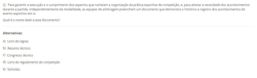 1) Existem diversas formas de divisões do esporte, podendo estes ser: de quadra, de campo, de competição, de participação e outros. Sobre esse tema, leia a descrição abaixo:
"Compreendem uma disputa entre duas equipes que se organizam de maneira estratégica, gerando situações de ataque e de defesa com o intuito de atingir suas finalizações".
Assinale a alternativa que apresente, corretamente, a classificação acima descrita:
________________________________________
Alternativas:
•	a) Esportes Coletivos.
•	b) Esportes Individuais.
•	c) Esportes Alternativos.
•	d) Jogo Competitivo.
•	e) Esporte Misto.
2) Para garantir a execução e o cumprimento dos aspectos que norteiam a organização da prática esportiva de competição, e, para atestar a veracidade dos acontecimentos durante a partida, independentemente da modalidade, as equipes de arbitragem preenchem um documento que demonstra o histórico e registro dos acontecimentos do evento esportivo em si.
Qual é o nome dado a este documento?
________________________________________
Alternativas:
•	a) Livro de regras
•	b) Resumo técnico
•	c) Congresso técnico
•	d) Livro do regulamento da competição
•	e) Súmulas.
3) Os Jogos Paralímpicos é uma grande demonstração do potencial que está presente no esporte, como a inclusão, a superação de barreiras, desenvolvimento da autonomia possível, e a autoestima.
Sobre a história dos Jogos Paralímpicos, podemos afirmar que:
________________________________________
Alternativas:
•	a) os Jogos Paralímpicos (JP) foram criados em 1920, quando ocorreu a I edição dos Jogos de Stoke Mandeville, em Roma, na Itália, e nasceram como fruto de um movimento que tinha como objetivo a reabilitação de pessoas com diferentes tipos de deficiência.
•	b) os Jogos Paralímpicos (JP) foram criados em 1960, quando ocorreu a IX edição dos Jogos de Stoke Mandeville, em Roma, na Itália, e nasceram como fruto de um movimento que tinha como objetivo a reabilitação de pessoas com diferentes tipos de deficiência.
•	c) os Jogos Paralímpicos (JP) foram criados em 1900, durante a segunda edição dos Jogos Olímpicos, em Berlin, Alemanha, e nasceram como fruto de um movimento que tinha como objetivo a reabilitação de pessoas com diferentes tipos de deficiência.
•	d) os Jogos Paralímpicos (JP) foram criados em 1984 em Los Angeles, quando ocorreu a XXIII edição dos Jogos de Olímpicos de Verão, e nasceram como fruto de um movimento que tinha como objetivo a reabilitação de pessoas com diferentes tipos de deficiência, especialmente as deficientes auditivas.
•	e) os Jogos Paralímpicos (JP) foram criados em 1980, quando ocorreu a XXII Olimpíada, em Moscou, na Rússia, e nasceram como fruto de um movimento que tinha como objetivo a reabilitação de pessoas com diferentes tipos de deficiência, especialmente as deficientes auditivas.
4) Idealizado e fundado em 1894, o Comitê Olímpico Internacional (COI) tinha inicialmente a proposta de reviver as práticas atléticas dos jogos antigos, porém, com novo formato e objetivo. Assim, inicia-se o Movimento Olímpico Moderno.
Assinale a alternativa que apresenta, corretamente, o criado e idealizador do Movimento Olímpico Moderno. 
________________________________________
Alternativas:
•	a) Barão Josef de Coubertin.
•	b) Barão Pierre de Coubertin.
•	c) Barão Demetrios Vikelas.
•	d) Barão Demetrios Dell Vile.
•	e) Barão Josef Manella.
5) Na atualidade, existe todo uma estrutura organizacional e administrativa no campo esportivo brasileiro, envolvendo tanto instituições governamentais como não governamentais, muitas vezes atuando em parceria pela promoção do esporte em diferentes aspectos.
Assim, analises as seguintes afirmativas:
I - O COB no Brasil desenvolve e representa o esporte escolar, exclusivamente, promovendo os valores olímpicos e pedagógicos em território nacional;
lI - O COB no Brasil em conjunto com o Ministério do Esporte, tem como objetivo o desenvolvimento de programas, promovendo a prática intensiva e planejada da atividade física para toda a população, além da melhoria do padrão de organização, gestão, qualidade e transparência do setor.
III - A estrutura nacional esportiva no Brasil busca potencializar o desenvolvimento esportivo nacional que conta, também, com o Comitê Brasileiro de Clubes (CBC) no incentivo à criação das primeiras federações estaduais e apoio à realização de Congressos para o aprimoramento do nosso segmento esportivo. Além disso, incluiu em sua estratégia o objetivo de ampliar e aprimorar o Programa de Formação de Atletas.
Considerando o contexto apresentado, é correto o que se afirma em:
________________________________________
Alternativas:
•	a) I e III, apenas.
•	b) II e III, apenas
•	c) I e II, apenas.
•	d) III, apenas.
•	e) I, II e III.

