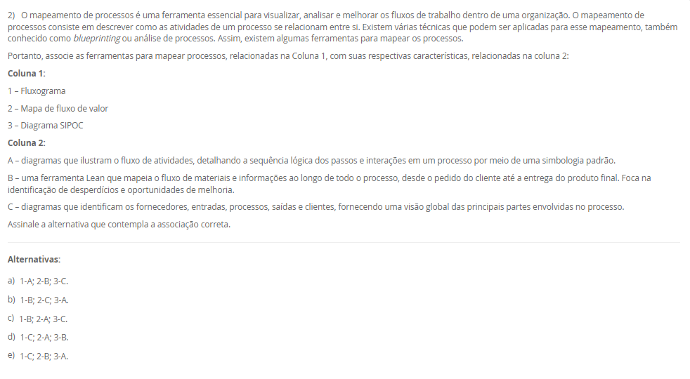 1) Um layout típico envolve a consideração de uma grande série de atividades inter-relacionadas entre os setores. O desenho de um layout é a materialização da estratégia de manufatura, contemplando a maioria dos pontos de escolha do processo e da infraestrutrura da manufatura. Nesse sentido, um tipo de layout é o layout por produto (ou em Linha).
Em relação ao Layout em Linha, avalie as afirmativas a seguir:
I - O layout por produto, é usado quando um produto ou um conjunto de produtos muito semelhantes são fabricados em grandes volumes.
II - No layout por produto as máquinas ou estações de trabalho são organizadas na forma de linhas de fabricação ou montagem de acordo com as sequências de operações do produto.
III - Trata-se de um layout orientado para o produto com o especial propósito de agrupar as máquinas em um fluxo linear.
Considerando o contexto apresentado, é correto o que se afirma em:
________________________________________
Alternativas:
•	a) I, apenas.
•	b) II, apenas.
•	c) III, apenas.
•	d) I e II, apenas.
•	e) I, II e III.
2) O mapeamento de processos é uma ferramenta essencial para visualizar, analisar e melhorar os fluxos de trabalho dentro de uma organização. O mapeamento de processos consiste em descrever como as atividades de um processo se relacionam entre si. Existem várias técnicas que podem ser aplicadas para esse mapeamento, também conhecido como blueprinting ou análise de processos. Assim, existem algumas ferramentas para mapear os processos.
Portanto, associe as ferramentas para mapear processos, relacionadas na Coluna 1, com suas respectivas características, relacionadas na coluna 2:
Coluna 1:
1 – Fluxograma
2 – Mapa de fluxo de valor
3 – Diagrama SIPOC
Coluna 2:
A – diagramas que ilustram o fluxo de atividades, detalhando a sequência lógica dos passos e interações em um processo por meio de uma simbologia padrão.
B – uma ferramenta Lean que mapeia o fluxo de materiais e informações ao longo de todo o processo, desde o pedido do cliente até a entrega do produto final. Foca na identificação de desperdícios e oportunidades de melhoria.
C – diagramas que identificam os fornecedores, entradas, processos, saídas e clientes, fornecendo uma visão global das principais partes envolvidas no processo.
Assinale a alternativa que contempla a associação correta.
________________________________________
Alternativas:
•	a) 1-A; 2-B; 3-C.
•	b) 1-B; 2-C; 3-A.
•	c) 1-B; 2-A; 3-C.
•	d) 1-C; 2-A; 3-B.
•	e) 1-C; 2-B; 3-A.
3) O conceito de melhoria contínua é conhecido como kaizen, e se utiliza de uma abordagem que tem como objetivo o aprimoramento incremental e contínuo do desempenho. Ao invés de buscar grandes mudanças, o kaizen tem foco em pequenas etapas de melhoria que, ao serem realizadas constantemente, resultam em avanços significativos. Diversas ferramentas e metodologias podem ser empregadas para promover a melhoria contínua dos processos. O objetivo principal é aumentar a eficiência e a eficácia dos processos produtivos. Sendo que uma metodologia é a Teoria das Restrições.
Assinale a alternativa que contém corretamente uma característica da Teoria das Restrições (TOC).
________________________________________
Alternativas:
•	a) Essa metodologia visa reduzir a variabilidade e os defeitos nos processos por meio da aplicação de técnicas estatísticas e análise rigorosa.
•	b) Foca na identificação e gestão das restrições que limitam o desempenho global do processo.
•	c) Foca na eliminação de desperdícios e na otimização do fluxo de valor.
•	d) Um ciclo de melhoria contínua que envolve as etapas de planejamento, execução, verificação e ação.
•	e) Promove a padronização do local de trabalho por meio da organização, limpeza e disciplina.
4) O layout é um aspecto fundamental em qualquer ambiente industrial ou de serviços. Ele se refere à disposição física de todos os elementos que fazem parte da produção, como máquinas, equipamentos, materiais e, claro, os trabalhadores. Logo, um tipo de Layout é o por Processo (ou Funcional).
Em relação ao Layout por Processo (ou Funcional), assinale a alternativa correta.
________________________________________
Alternativas:
•	a) As máquinas e estações de trabalho são organizadas em sequência (de forma linear), acompanhando o processo produtivo.
•	b) As máquinas e os trabalhadores são organizados em células que realizam todas as etapas de produção de produtos similares.
•	c) As máquinas e recursos são agrupados por funções semelhantes.
•	d) Nesse layout adequa-se a produtos processados em lotes unitários (que se realiza apenas uma vez) e de grande tamanho ou baixa mobilidade.
•	e) Nesse modelo, o produto permanece fixo, enquanto os recursos, materiais e trabalhadores deslocam-se até ele.
5) A posição de um processo em um espectro volume-variedade molda seu projeto global e a abordagem geral para gerenciar suas atividades. Essas abordagens gerais para projetar e gerenciar processos são denominados tipos de processos. Diferentes termos são usados para identificar os tipos de processos, dependendo de se são predominantemente processos de manufatura ou de serviço, e há alguma variação nos termos utilizados. Logo, um tipo de processo são os processos de produção em massa.
Em relação aos processos de produção em massa, avalie as afirmativas a seguir:
I - Os processos de produção em massa são os que produzem bens em alto volume e em variedade relativamente baixa.
II - Em geral, as atividades dos processos de produção em massa são repetitivas
III – Os processos de produção em massa lidam com produtos muito específicos, normalmente bastante customizados; com frequência, com uma escala de tempo relativamente longa entre a conclusão de cada item, em que cada tarefa tem início e fim bem definidos.
Considerando o contexto apresentado, é correto o que se afirma em:
________________________________________
Alternativas:
•	a) I, apenas.
•	b) II, apenas.
•	c) III, apenas.
•	d) I e II, apenas.
•	e) I, II e III.

