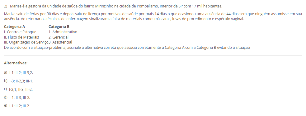 1) O paciente RGH, 58 anos, está sob os cuidados de duas técnicas de enfermagem, Rose e Josefa. Ele é um paciente grave que requer muita atenção, portanto demanda de duas pessoas na assistência, a enfermeira Viviane faz a gestão desses cuidados e percebeu que uma medicação estava bolada e ao mesmo tempo checada sem assinatura. Qual deveria ser a conduta da Viviane?
De acordo com a situação-problema apresentada, assinale a alternativa correta:
________________________________________
Alternativas:
•	a) Viviane deve ler as anotações de enfermagem.
•	b) Viviane deve ler a evolução de enfermagem.
•	c) Viviane deve ler a prescrição de enfermagem.
•	d) Viviane deve ler a anotação de enfermagem e orientar a profissional responsável sobre rasuras em prontuário.
•	e) Viviane deve advertir as colaboradoras.
2) Marize é a gestora da unidade de saúde do bairro Mirinzinho na cidade de Pombalismo, interior de SP com 17 mil habitantes.
Marize saiu de férias por 30 dias e depois saiu de licença por motivos de saúde por mais 14 dias o que ocasionou uma ausência de 44 dias sem que ninguém assumisse em sua ausência. Ao retornar os técnicos de enfermagem sinalizaram a falta de materiais como: máscaras, luvas de procedimento e espéculo vaginal.
Categoria A	    Categoria B
I. Controle Estoque	    1. Administrativo
II. Fluxo de Materiais	    2. Gerencial
III. Organização de Serviço	    3. Assistencial
De acordo com a situação-problema, assinale a alternativa correta que associa corretamente a Categoria A com a Categoria B evitando a situação
________________________________________
Alternativas:
•	a) I-1; II-2; III-3,2.
•	b) I-3; II-2,3; III-1.
•	c) I-2,1; II-3; III-2.
•	d) I-1; II-3; III-2.
•	e) I-1; II-2; III-2.
3) O enfermeiro tem sido o profissional de destaque na elaboração e implementação do Plano de Gerenciamento de Resíduos dos Serviços de Saúde (PGRSS), desde 2005 o Conselho Federal de Enfermagem respalda essa atuação por meio da Resolução nº 303 de 23 de junho.
Com visão ampla, gestão financeira, análise focada na melhoria de processos e apresentando possibilidades de melhorias, os enfermeiros tornam-se responsáveis técnicos do PGRSS. A gestão dos resíduos dos serviços de saúde contribuem para:___.
De acordo com a afirmação apresentada assinale a alternativa que finaliza a sentença:
________________________________________
Alternativas:
•	a) manter a higiene dos serviços de saúde.
•	b) manter a higiene dos serviços de saúde e proteger o meio ambiente.
•	c) proteger a comunidade.
•	d) melhorar a camada de ozônio.
•	e) cuidar do meio ambiente.
4) Os artigos médicos hospitalares são classificados de acordo com o seu risco à saúde, ou seja, de acordo com o grau de causar dano ao paciente se não for bem higienizado. Portanto, de acordo com seu risco: crítico, semicrítico ou não críticos os materiais são: limpos, desinfetados ou esterilizados.
Grupo A-Materiais            	       Grupo B-Higienização
I. Pinça de curativo	       A. Desinfecção
II. Circuito de ventilador mecânico	       B. Esterilização
III. Máscara de inalação	 
IV. Campos cirúrgicos	 
V. Termômetro	 
Assinale a alternativa correta para as correlações entre Grupo A e B:
________________________________________
Alternativas:
•	a) I-B; II-A; III-A; IV-B; V-A.
•	b) I-B; II-B; III-A; IV-A; V-A.
•	c) I-B; II-A; III-B; IV-A; V-A.
•	d) I-B; II-B; III-A; IV-B; V-A.
•	e) I-A; II-B; III-B, IV-B; V-A.
5) De acordo com os últimos dados investigativos da Organização Mundial da Saúde (OMS/WHO), a assistência hospitalar brasileira concede a cada 100 hospitalizados, 15 infecções decorrentes da internação e cerca de 70% da utilização de antimicrobianos para conter tais infecções foram utilizadas de maneira empíricas.
 I. A utilização empírica de antibióticos favoreceu a multiplicação de microrganismos multirresistentes.
           porque
 II. Infecções relacionadas à assistência à saúde são eventos adversos evitáveis, por meio de prevenção, educação e investigação de casos.
De acordo com as asserções apresentadas, assinale a alternativa correta:
________________________________________
Alternativas:
•	a) As asserções I e II são verdadeira e a II justifica a I.
•	b) As asserções I e II são verdadeiras, mas a II não justifica a I.
•	c) A asserção I é verdadeira e a II é falsa.
•	d) A asserção II é verdadeira e a I é falsa.
•	e) As asserções I e II são falsas.

