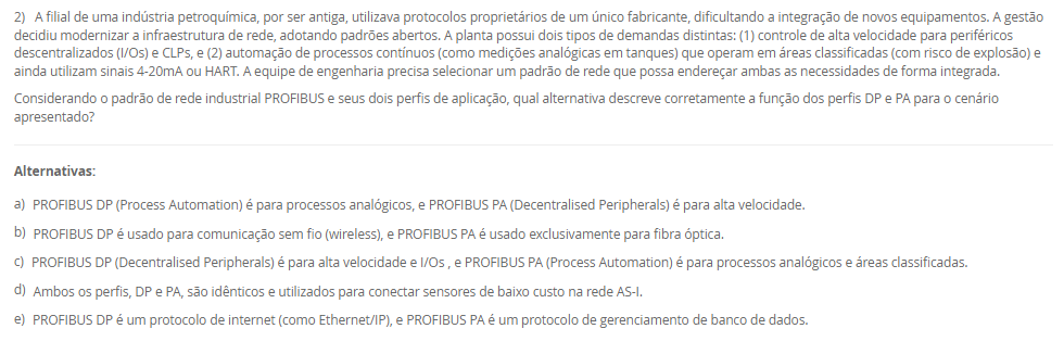 1) A manutenção de condições climáticas estáveis é um desafio crítico na agroindústria moderna, especialmente na criação de aves, onde variações abruptas de temperatura podem causar estresse nos animais e perdas significativas. Em uma granja avançada, o sistema de climatização não pode depender da intervenção humana, que é suscetível a atrasos e percepções distintas. A engenharia de automação deve implementar uma solução que leia continuamente a temperatura ambiente (variável de processo) e a compare com o valor desejado (setpoint). A escolha da estratégia de controle determinará a eficiência do sistema: ou ele aplica uma correção máxima (ligando) ou nula (desligando), ou modula sua potência (ex: ventilação em 40%) para uma correção suave.
Considerando as estratégias clássicas de controle em malha fechada, qual delas permite uma ação corretiva contínua e proporcional à magnitude do erro (a diferença entre o setpoint e o valor medido), sendo ideal para processos que exigem alta estabilidade e ajustes suaves?
________________________________________
Alternativas:
•	a) O controle em malha aberta, que atua com base em um tempo predefinido sem verificar a saída.
•	b) O controle liga-desliga (on-off), que alterna o atuador entre seus estados máximo e mínimo.
•	c) O controle Proporcional, Integrativo e Derivativo (PID), que ajusta a saída com base no erro atual, passado e futuro.
•	d) A automação de tipo rígido, que utiliza componentes mecânicos para executar uma única tarefa específica.
•	e) O controle por arquitetura centralizada, que processa todas as variáveis em um único computador.
2) A filial de uma indústria petroquímica, por ser antiga, utilizava protocolos proprietários de um único fabricante, dificultando a integração de novos equipamentos. A gestão decidiu modernizar a infraestrutura de rede, adotando padrões abertos. A planta possui dois tipos de demandas distintas: (1) controle de alta velocidade para periféricos descentralizados (I/Os) e CLPs, e (2) automação de processos contínuos (como medições analógicas em tanques) que operam em áreas classificadas (com risco de explosão) e ainda utilizam sinais 4-20mA ou HART. A equipe de engenharia precisa selecionar um padrão de rede que possa endereçar ambas as necessidades de forma integrada.
Considerando o padrão de rede industrial PROFIBUS e seus dois perfis de aplicação, qual alternativa descreve corretamente a função dos perfis DP e PA para o cenário apresentado?
________________________________________
Alternativas:
•	a) PROFIBUS DP (Process Automation) é para processos analógicos, e PROFIBUS PA (Decentralised Peripherals) é para alta velocidade.
•	b) PROFIBUS DP é usado para comunicação sem fio (wireless), e PROFIBUS PA é usado exclusivamente para fibra óptica.
•	c) PROFIBUS DP (Decentralised Peripherals) é para alta velocidade e I/Os , e PROFIBUS PA (Process Automation) é para processos analógicos e áreas classificadas.
•	d) Ambos os perfis, DP e PA, são idênticos e utilizados para conectar sensores de baixo custo na rede AS-I.
•	e) PROFIBUS DP é um protocolo de internet (como Ethernet/IP), e PROFIBUS PA é um protocolo de gerenciamento de banco de dados.
3) Uma corporação multinacional do setor alimentício, como o Grupo Octa, possui plantas fabris de grande extensão, com centenas de metros, e filiais em diferentes estados. O sistema de automação atual, que depende de um único ponto de processamento para todas as operações, está apresentando severos atrasos de comunicação (latência), o que compromete a qualidade de produtos sensíveis. A equipe de engenharia precisa propor uma nova topologia de sistema que melhore a eficiência, considerando a vasta distribuição geográfica dos sensores e atuadores. A escolha impactará diretamente a velocidade de resposta e a confiabilidade de todo o processo produtivo.
Avalie as afirmativas a seguir sobre as arquiteturas de controle centralizado e distribuído no contexto da indústria alimentícia mencionada.
I. A arquitetura centralizada, onde um único equipamento de processamento lógico gerencia todas as entradas e saídas, é a solução ideal para o Grupo Octa, pois simplifica a manutenção.
II. A latência e os atrasos de processamento enfrentados pelo Grupo Octa são sintomas de que a arquitetura centralizada atual está sobrecarregada pelo volume de dados e pelas distâncias físicas.
III. A implementação de um Sistema Digital de Controle Distribuído (SDCD) envolve a instalação de unidades de processamento locais (como RTUs ou CLPs) no chão de fábrica, permitindo a tomada de decisão descentralizada.
IV. Na arquitetura distribuída, os controladores locais não podem executar lógicas de controle, servindo apenas para retransmitir os dados brutos dos sensores ao computador central.
Está correto o que se afirma em:
________________________________________
Alternativas:
•	a) I e IV, apenas.
•	b) II e III, apenas.
•	c) I, II e III, apenas.
•	d) III e IV, apenas.
•	e) I, II, III e IV.
4) Em uma indústria petroquímica, o monitoramento de processos é essencial para a segurança e a qualidade. Os engenheiros precisam projetar um laboratório de testes que simule as condições de produção, o que envolve o aquecimento e a movimentação de líquidos inflamáveis em reservatórios. Para isso, é indispensável a seleção correta de instrumentos industriais. A medição de temperatura exigirá dispositivos robustos e precisos. A medição de pressão em tubulações é outra variável crítica. A medição de nível nos tanques também deve ser considerada. Cada uma dessas grandezas físicas requer um tipo específico de sensor ou transdutor para a coleta de dados.
No contexto da medição de temperatura em processos industriais, o instrumento elétrico de contato mais comum, conhecido por sua grande estabilidade, alta precisão e larga faixa de utilização (nominalmente -270ºC a +660ºC), é o(a)
________________________________________
Alternativas:
•	a) transmissor eletropneumático
•	b) tubo de Bourdon
•	c) válvula de controle
•	d) termorresistência Pt-100
•	e) sensor de efeito Hall
5) Uma agroindústria está automatizando sua linha de produção de cortes de frango, que gera um alto volume de exportação. A etapa final consiste na separação e paletização dos pacotes. Atualmente, esta é uma atividade manual, insalubre e propensa a erros de cansaço. A proposta é usar um robô colaborativo (Cobot) para pegar os pacotes da esteira e montá-los nos paletes corretos. Para que o sistema funcione, o robô precisa "saber" qual pacote está vindo. Os pacotes de mercado interno usam etiquetas azuis, e os de exportação, vermelhas. A empresa prioriza a segurança, pois outros funcionários precisam circular na área para supervisão. 
Avalie as afirmativas que descrevem as tecnologias necessárias para implementar a solução de automação descrita.
I. O robô deve ter um formato humanoide (com duas pernas e dois braços), pois esta é a única configuração definida pela ISO 10218 para robôs industriais.
II. O dispositivo na ponta do braço do robô, usado para agarrar os pacotes de frango, é tecnicamente chamado de "efetuador final" (EOAT), que pode ser uma garra ou pinça.
III. Para diferenciar os pacotes, o sistema pode empregar um sensor de cor industrial ou um sistema de visão computacional (câmera + IA) para identificar a cor da etiqueta.
IV. Por ser um robô colaborativo (Cobot), o sistema é projetado para atuar de forma segura próximo a humanos, podendo reduzir sua velocidade ou parar ao detectar contato.
Está correto o que se afirma em:
________________________________________
Alternativas:
•	a) I e II, apenas.
•	b) III e IV, apenas.
•	c) I, III e IV, apenas.
•	d) II, III e IV, apenas.
•	e) I, II, III e IV.

