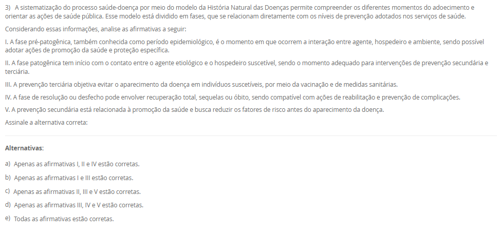 1) A definição de saúde tem sido objeto de diversas interpretações e reformulações ao longo da história, envolvendo aspectos filosóficos, científicos, sociais e culturais. A Organização Mundial da Saúde (OMS), em sua  definição, contribuiu significativamente para ampliar a visão tradicional de saúde, influenciando legislações e políticas públicas em diferentes países, como no Brasil. Nesse contexto, avalie as afirmativas a seguir.
I. A Constituição Federal de 1988 e a Lei Orgânica da Saúde (nº 8.080/1990) restringem o conceito de saúde ao acesso aos serviços médicos, sem considerar fatores sociais e econômicos.
II. O modelo biomédico baseia-se na centralidade da figura do médico, na cura da doença e na hospitalização, desconsiderando os determinantes sociais e a integralidade do cuidado.
III. A Carta de Ottawa (1986) introduziu o conceito de prevenção como eixo central da saúde pública, exercendo impacto significativo na concepção e na regulamentação do Sistema Único de Saúde (SUS) no Brasil.
IV. A promoção da saúde, conforme a Política Nacional de Promoção da Saúde (PNPS), incorpora uma abordagem intersetorial, valoriza a participação popular e considera os determinantes sociais do processo saúde-doença.
Com base nas afirmativas, assinale a alternativa correta:
________________________________________
Alternativas:
•	a) Apenas as afirmativas I e II são verdadeiras.
•	b) Apenas as afirmativas II e IV são verdadeiras.
•	c) Apenas as afirmativas I, III e IV são verdadeiras.
•	d) Apenas as afirmativas II, III e IV são verdadeiras.
•	e) Todas as afirmativas são verdadeiras.
2) A abordagem dos Determinantes Sociais da Saúde (DSS) tornou-se uma diretriz fundamental na formulação de políticas públicas e no planejamento das ações em saúde.
Com base nesse contexto, analise as afirmativas a seguir:
I. O modelo de Dahlgren e Whitehead representa os determinantes sociais em camadas, desde os fatores individuais e comportamentais até os macrodeterminantes socioeconômicos e culturais.
II. A epidemiologia social considera o processo saúde-doença como resultado exclusivo da interação entre fatores genéticos e ambientais imediatos.
III. A perspectiva da determinação social da saúde implica na necessidade de ações integradas que reduzam desigualdades e ampliem o acesso a direitos sociais.
IV. A saúde e a doença são categorias naturais, universais e invariáveis, o que justifica a padronização global das ações de saúde pública.
________________________________________
Alternativas:
•	a) Apenas as afirmativas I e II estão corretas.
•	b) Apenas as afirmativas II e IV estão corretas.
•	c) Apenas as afirmativas I e III estão corretas.
•	d) Apenas as afirmativas I, III e IV estão corretas.
•	e) Todas as afirmativas estão corretas.
3) A sistematização do processo saúde-doença por meio do modelo da História Natural das Doenças permite compreender os diferentes momentos do adoecimento e orientar as ações de saúde pública. Esse modelo está dividido em fases, que se relacionam diretamente com os níveis de prevenção adotados nos serviços de saúde.
Considerando essas informações, analise as afirmativas a seguir:
I. A fase pré-patogênica, também conhecida como período epidemiológico, é o momento em que ocorrem a interação entre agente, hospedeiro e ambiente, sendo possível adotar ações de promoção da saúde e proteção específica.
II. A fase patogênica tem início com o contato entre o agente etiológico e o hospedeiro suscetível, sendo o momento adequado para intervenções de prevenção secundária e terciária.
III. A prevenção terciária objetiva evitar o aparecimento da doença em indivíduos suscetíveis, por meio da vacinação e de medidas sanitárias. 
IV. A fase de resolução ou desfecho pode envolver recuperação total, sequelas ou óbito, sendo compatível com ações de reabilitação e prevenção de complicações.
V. A prevenção secundária está relacionada à promoção da saúde e busca reduzir os fatores de risco antes do aparecimento da doença. 
Assinale a alternativa correta:
________________________________________
Alternativas:
•	a) Apenas as afirmativas I, II e IV estão corretas.
•	b) Apenas as afirmativas I e III estão corretas.
•	c) Apenas as afirmativas II, III e V estão corretas.
•	d) Apenas as afirmativas III, IV e V estão corretas.
•	e) Todas as afirmativas estão corretas.
4) A Atenção Primária à Saúde (APS) tem sido considerada o eixo estruturante dos sistemas de saúde que buscam universalidade, integralidade e equidade. No Brasil, a incorporação da APS ao Sistema Único de Saúde (SUS) ganhou destaque a partir da Reforma Sanitária, sendo essencial para enfrentar os desafios impostos pelas transições demográfica e epidemiológica.
Dentre os aspectos a seguir, qual representa uma função essencial atribuída à APS, para consolidar a reorganização do modelo assistencial em um sistema de atenção integral?
________________________________________
Alternativas:
•	a) Implantar unidades hospitalares de alta complexidade nas regiões com maiores índices de morbimortalidade.
•	b) Ampliar o acesso à tecnologia de ponta, especialmente nos procedimentos cirúrgicos especializados.
•	c) Priorizar campanhas de saúde para a população e organizar os fluxos entre os diversos níveis de atenção.
•	d) Evitar campanhas de saúde com foco na prevenção de doenças infectocontagiosas.
•	e) Estabelecer a autonomia dos municípios para gerirem o financiamento federal de forma isolada.
5) Estudos epidemiológicos são fundamentais para compreender o comportamento de doenças em populações humanas e embasam ações em saúde pública. A escolha do tipo de estudo depende dos objetivos da investigação, dos recursos disponíveis e do tipo de variável envolvida.
Considerando os diferentes delineamentos de estudos epidemiológicos, assinale a alternativa correta:
________________________________________
Alternativas:
•	a) O estudo de coorte inicia com indivíduos já doentes, comparando a frequência de exposição a fatores de risco entre casos e controles.
•	b) O ensaio clínico é um tipo de estudo observacional, pois não há intervenção direta por parte dos pesquisadores.
•	c) O estudo transversal permite identificar relações causais entre exposição e desfecho, pois observa os indivíduos por um longo período.
•	d) O estudo caso-controle é retrospectivo e tem como principal limitação o viés de memória, pois os participantes já apresentaram o desfecho.
•	e) O estudo ecológico é o mais adequado para avaliar a eficácia de um novo medicamento, pois foca na análise individual dos pacientes.

