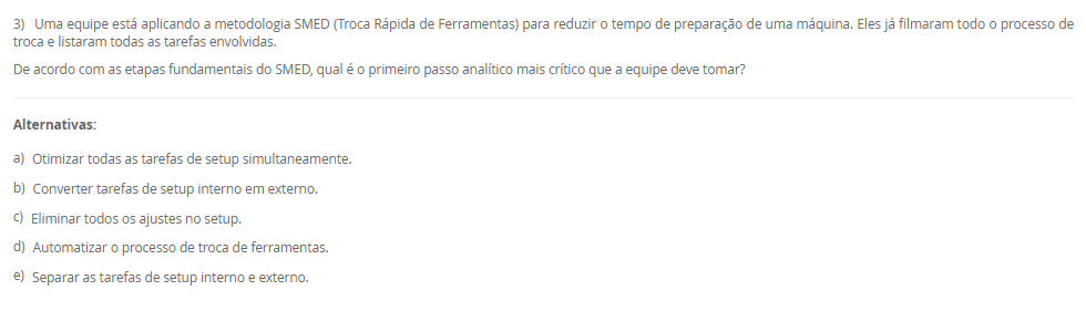 1) Uma fábrica de componentes eletrônicos implementou um sistema onde a produção de um item só é iniciada quando o estágio seguinte do processo sinaliza a necessidade de reposição, utilizando cartões visuais para autorizar a produção e a movimentação de materiais. O objetivo é produzir apenas o necessário, no momento necessário.
Qual filosofia de produção e qual ferramenta de controle integrado de estoque são descritas, respectivamente, no cenário apresentado?
________________________________________
Alternativas:
•	a) Produção em massa e Sistema de Execução de Manufatura (MES).
•	b) Fluxo Contínuo e SMED (Troca Rápida de Ferramentas).
•	c) Just in Time (JIT) e Sistema Kanban.
•	d) Just in Time (JIT) e tecnologia CAD.
•	e) Manufatura Enxuta e Controle de Qualidade Integrado (Jidoka).
2) Em um sistema de manufatura, um processo a jusante (por exemplo, montagem) usa uma peça de um processo a montante (por exemplo, estampagem). Quando o contêiner de peças da estação de montagem está quase vazio, o operador envia um contêiner vazio com um cartão de volta para a estação de estampagem.
Qual é a função primária do cartão neste sistema Kanban?
________________________________________
Alternativas:
•	a) Empurrar a produção para o próximo estágio com base em uma previsão.
•	b) Funcionar como um registro de controle de qualidade para o lote.
•	c) Agendar a manutenção preventiva da máquina de estampagem.
•	d) Servir como uma autorização visual para o processo anterior produzir um novo lote de peças.
•	e) Rastrear o custo de cada peça produzida.
3) Uma equipe está aplicando a metodologia SMED (Troca Rápida de Ferramentas) para reduzir o tempo de preparação de uma máquina. Eles já filmaram todo o processo de troca e listaram todas as tarefas envolvidas.
De acordo com as etapas fundamentais do SMED, qual é o primeiro passo analítico mais crítico que a equipe deve tomar?
________________________________________
Alternativas:
•	a) Otimizar todas as tarefas de setup simultaneamente.
•	b) Converter tarefas de setup interno em externo.
•	c) Eliminar todos os ajustes no setup.
•	d) Automatizar o processo de troca de ferramentas.
•	e) Separar as tarefas de setup interno e externo.
4) Uma empresa decide implementar a Manutenção Produtiva Total (TPM) para melhorar a confiabilidade de seus equipamentos. Uma parte fundamental de sua estratégia é treinar e capacitar os operadores de máquinas para realizar tarefas diárias de limpeza, lubrificação e inspeção em suas próprias máquinas.
Qual pilar do TPM está diretamente relacionado a essa prática de envolvimento do operador na manutenção básica?
________________________________________
Alternativas:
•	a) Controle Inicial
•	b) Manutenção da Qualidade
•	c) Manutenção Autônoma
•	d) Manutenção Planejada
•	e) Melhorias Específicas
5) Uma organização é vista como um sistema que interage constantemente com seu ambiente externo, recebendo insumos (matérias-primas, informações, energia) e entregando produtos ou serviços. A gerência monitora a aceitação desses produtos no mercado para ajustar a quantidade e o tipo de insumos adquiridos.
Qual componente do sistema é exemplificado pela ação da gerência de monitorar o mercado e ajustar os insumos, e que tipo de sistema essa interação com o ambiente caracteriza?
________________________________________
Alternativas:
•	a) Entradas (inputs) e sistema aberto.
•	b) Processamento (throughput) e sistema fechado.
•	c) Retroação (feedback) e sistema fechado.
•	d) Retroação (feedback) e sistema aberto.
•	e) Saídas (outputs) e sistema mecânico.

