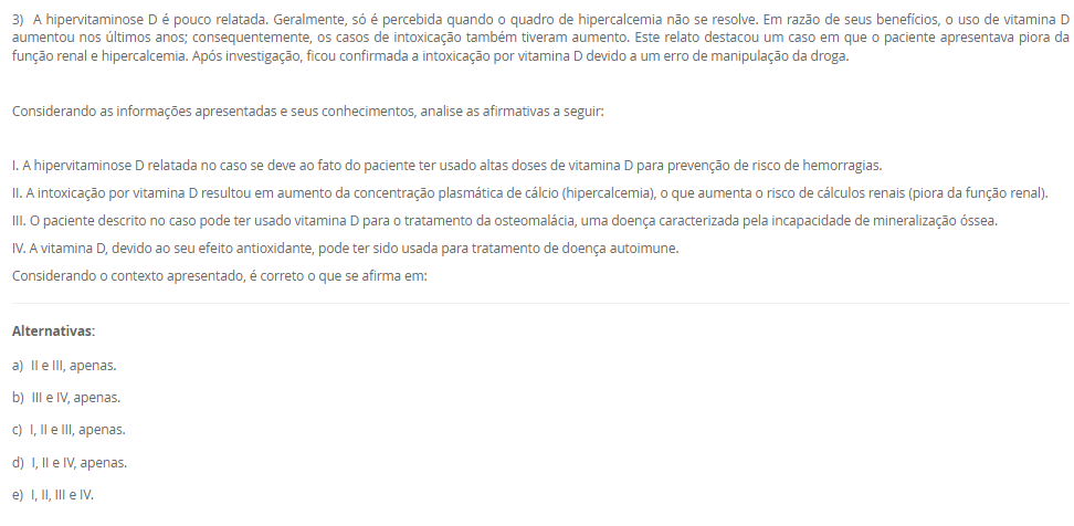 1) Os lipídeos biológicos são um grupo de compostos quimicamente diversos, cuja característica em comum que os define é a insolubilidade em água. As funções biológicas dos lipídeos são tão diversas quanto a sua química. Gorduras e óleos são as principais formas de armazenamento de energia em muitos organismos. Os fosfolipídeos e os esteróis são os principais elementos estruturais das membranas biológicas. Outros lipídeos, embora presentes em quantidade relativamente pequenas, desempenham papéis cruciais como cofatores enzimáticos, transportadores de elétrons, pigmentos fotossensíveis e outros.
 De acordo com as informações apresentadas na tabela a seguir, faça a associação das definições na Coluna A com seus respectivos tipos de lipídeos, apresentados na Coluna B.
COLUNA A	COLUNA B
I.       Lipídeo constituído por 3 cadeias de ácidos graxos ligadas a uma molécula de glicerol. Está presente no citoplasma dos adipócitos e atua como reserva energética.	1.     Esfingolipídeo
II.     Lipídeo constituído por 2 cadeias de ácidos graxos e um grupo cabeça polar ligados a uma molécula de glicerol. Componente estrutural da membrana plasmática.	2.     Triacilglicerol
III. Lipídeo constituído por 2 cadeias de ácidos graxos e um grupo cabeça polar ligados à esfingosina. Componente estrutural da membrana plasmática.	3.     Glicerofosfolipídeo
IV. Lipídeo constituído por um núcleo esteroide, que consiste em 4 anéis carbônicos fundidos. Responsável em dar estabilidade à membrana plasmática e precursor de produtos biológicos.	4.     Colesterol
Assinale a alternativa que apresenta a associação CORRETA entre as colunas.
________________________________________
Alternativas:
•	a) I – 3; II – 4; III – 2; IV – 1.
•	b) I – 2; II – 3; III – 1; IV – 4.
•	c) I – 1; II – 3; III – 4; IV – 2.
•	d) I – 4; II – 2; III – 1; IV – 3.
•	e) I – 3; II – 1; III – 4; IV – 2.
2) A energia presente na glicose, nos ácidos graxos, nos corpos cetônicos e nos aminoácidos é liberada aos poucos, em várias etapas, cada uma catalisada por uma enzima específica. No caso dos aminoácidos, a presença do grupo amino impede o seu metabolismo oxidativo para a produção de energia. Por isso, a etapa fundamental para o aproveitamento energético dos aminoácidos é a remoção do grupo amino. Nas etapas das vias metabólicas das fontes energéticas, a energia dessas fontes energéticas pode ser transferida diretamente para o ADP por meio da sua fosforilação, originando o ATP. A outra possibilidade é a transferência de elétrons dessas fontes energéticas para os carreadores de elétrons, NAD e FAD, que, em seguida, transferem os seus elétrons para a cadeia respiratória.
De acordo com as informações apresentadas na tabela a seguir, faça a associação das definições na Coluna A com as suas respectivas vias metabólicas, apresentados na Coluna B.
COLUNA A	COLUNA B
I. Corresponde a uma sequência repetida de 4 reações que reduzem a cadeia de ácido graxo em dois carbonos, o acetil-CoA. Além disso, há formação de NADH e FADH2.	1.     Beta-oxidação
II. Via final para onde convergem as vias metabólicas das fontes energéticas. Essa via metabólica fornece muitos elétrons para a cadeia respiratória.	2.     Cetogênese
III. No fígado, a amônia é convertida em um produto menos tóxico por uma série de reações químicas mitocondriais e citosólicas.	3.     Ciclo do ácido cítrico
IV. A redução da oferta de glicose para o fígado resulta em menor produção de oxaloacetato, que reage com acetil-CoA, passo essencial para oxidação completa do acetil-CoA. Assim, haverá síntese de reservatórios de acetil-CoA por outra via metabólica.	4.     Ciclo da ureia
Assinale a alternativa que apresenta a associação CORRETA entre as colunas.
________________________________________
Alternativas:
•	a) I – 3; II – 4; III – 2; IV – 1.
•	b) I – 2; II – 3; III – 1; IV – 4.
•	c) I – 1; II – 3; III – 4; IV – 2.
•	d) I – 4; II – 2; III – 1; IV – 3.
•	e) I – 3; II – 1; III – 4; IV – 2.
3) A hipervitaminose D é pouco relatada. Geralmente, só é percebida quando o quadro de hipercalcemia não se resolve. Em razão de seus benefícios, o uso de vitamina D aumentou nos últimos anos; consequentemente, os casos de intoxicação também tiveram aumento. Este relato destacou um caso em que o paciente apresentava piora da função renal e hipercalcemia. Após investigação, ficou confirmada a intoxicação por vitamina D devido a um erro de manipulação da droga.
 Considerando as informações apresentadas e seus conhecimentos, analise as afirmativas a seguir:
 
I. A hipervitaminose D relatada no caso se deve ao fato do paciente ter usado altas doses de vitamina D para prevenção de risco de hemorragias.
II. A intoxicação por vitamina D resultou em aumento da concentração plasmática de cálcio (hipercalcemia), o que aumenta o risco de cálculos renais (piora da função renal).
III. O paciente descrito no caso pode ter usado vitamina D para o tratamento da osteomalácia, uma doença caracterizada pela incapacidade de mineralização óssea.
IV. A vitamina D, devido ao seu efeito antioxidante, pode ter sido usada para tratamento de doença autoimune.
Considerando o contexto apresentado, é correto o que se afirma em:
________________________________________
Alternativas:
•	a) II e III, apenas.
•	b) III e IV, apenas.
•	c) I, II e III, apenas.
•	d) I, II e IV, apenas.
•	e) I, II, III e IV.
4) As hipervitaminoses geralmente são pouco relatadas, quando comparadas com as carências vitamínicas. Porém, algumas hipervitaminoses podem ser tão graves quanto as hipovitaminoses, com sérias consequências para o organismo. Há uma hipervitaminose que resulta em um distúrbio eletrolítico, devido à capacidade de uma determinada vitamina em aumentar a absorção intestinal de um certo mineral, além de estimular a liberação deste mineral dos seus estoques no organismo, os ossos.
Assinale a alternativa que corresponde à hipervitaminose e ao consequente distúrbio eletrolítico.
________________________________________
Alternativas:
•	a) Hipervitaminose de colecalciferol que resulta em hipercalcemia.
•	b) Hipervitaminose de ácido ascórbico que resulta em hipercalemia.
•	c) Hipervitaminose de tiamina que resulta em hipernatremia.
•	d) Hipervitaminose de tocoferol que resulta em hipercalcemia.
•	e) Hipervitaminose de riboflavina que resulta em hipermagnesemia.
5) As vitaminas e os minerais possuem muitas funções no organismo, sendo que a carência dessas vitaminas e minerais resulta em várias condições clínicas, algumas potencialmente fatais. O excesso dessas substâncias também pode ser extremamente prejudicial ao organismo. Por isso, na prática clínica, vitaminas e minerais podem ser utilizadas como fármacos para o tratamento de várias condições clínicas.
 Considerando o contexto apresentado pelo texto e os seus conhecimentos, analise as seguintes afirmativas:
 I. A glicose da solução polarizante aumenta a captação de potássio pelos músculos esqueléticos, por isso, é utilizada no tratamento da hipercalemia.
II. No tratamento de osteopenia e osteoporose, associa-se a vitamina D ao suplemento de cálcio. A vitamina D é fundamental para a absorção intestinal de cálcio.
III. O sulfato ferroso oferece o ferro para aumentar o nível de hemoglobina do sangue, revertendo o quadro de anemia.
IV. Para o uso na estética, o ácido retinoico para renovação e integridade da pele, e a vitamina E, um antioxidante, para combater o envelhecimento da pele.
Considerando as informações apresentadas, é correto o que se afirma em:
________________________________________
Alternativas:
•	a) I, apenas.
•	b) II e IV, apenas.
•	c) I e IV, apenas.
•	d) I, II e III, apenas.
•	e) II, III e IV, apenas.

