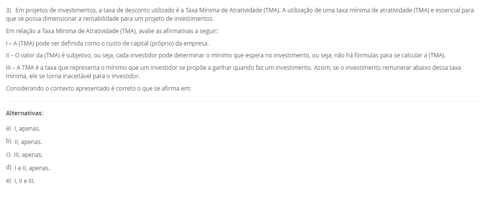 1) A debênture é um título de dívida que gera um direito de crédito ao investidor. Com base no conceito de debêntures, assinale a alternativa correta sobre a captação de recursos via emissão de debêntures por uma empresa.
________________________________________
Alternativas:
•	a) As debêntures representam um aumento do patrimônio líquido da empresa, pois são emitidas para captar recursos dos sócios.
•	b) O lançamento contábil da captação via debêntures será feito somente no passivo não circulante da empresa, independentemente do prazo.
•	c) A emissão de debêntures permite que a empresa capte recursos sem a necessidade de realizar lançamentos no seu passivo.
•	d) As debêntures são emitidas por empresas para atender às suas necessidades de financiamento, representando um passivo que pode ser registrado tanto no passivo circulante quanto no não circulante, dependendo do prazo.
•	e) As debêntures são emitidas exclusivamente para operações de curto prazo, já que representam um título com vencimento imediato.
2) O Payback é o período necessário para que uma empresa recupere o valor do investimento inicial de um projeto, com base nos fluxos de caixa gerados por ele. Esse método permite avaliar em quanto tempo o projeto gera retornos suficientes para cobrir o montante investido inicialmente. Sendo que o Payback Simples considera apenas os fluxos de caixa acumulados ao longo do tempo, sem descontar o valor do dinheiro no tempo.
Agora, considere uma empresa investiu R$ 550.000,00 em um projeto que gera um retorno anual de R$ 85.000,00. Em quantos anos a empresa recuperará o valor investido, considerando o método de Payback Simples?
________________________________________
Alternativas:
•	a) 7 anos.
•	b) 7,42 anos.
•	c) 6,47 anos.
•	d) 6 anos.
•	e) 6, 8 anos.
3) Em projetos de investimentos, a taxa de desconto utilizado é a Taxa Mínima de Atratividade (TMA). A utilização de uma taxa mínima de atratividade (TMA) e essencial para que se possa dimensionar a rentabilidade para um projeto de investimentos.
Em relação a Taxa Mínima de Atratividade (TMA), avalie as afirmativas a seguir:
I – A (TMA) pode ser definida como o custo de capital (próprio) da empresa.
II – O valor da (TMA) é subjetivo, ou seja, cada investidor pode determinar o mínimo que espera no investimento, ou seja, não há fórmulas para se calcular a (TMA).
III – A TMA é a taxa que representa o mínimo que um investidor se propõe a ganhar quando faz um investimento. Assim, se o investimento remunerar abaixo dessa taxa mínima, ele se torna inaceitável para o investidor.
Considerando o contexto apresentado é correto o que se afirma em:
________________________________________
Alternativas:
•	a) I, apenas.
•	b) II, apenas.
•	c) III, apenas.
•	d) I e II, apenas.
•	e) I, II e III.
4) A depreciação e o imposto de renda exercem efeitos diretos na apuração na projeção do Fluxo de Caixa Líquido do projeto e devem ser considerados em todos os períodos estimados.
Em relação as características da depreciação, avalie as afirmativas a seguir:
I – A depreciação é uma despesa contábil, que reconhece a perda de valor de um ativo ao longo do tempo.
II – A depreciação corresponde ao custo ou a despesa decorrente do desgaste ou da obsolescência dos ativos imobilizados (máquinas, veículos, móveis, imóveis e instalações) da empresa.
III - A depreciação pode ser considerada uma despesa não caixa, ou seja, o valor da depreciação não sai do caixa da empresa, pois, é uma perda de valor que o ativo está sujeito ao longo do tempo.
Considerando o contexto apresentado é correto o que se afirma em:
________________________________________
Alternativas:
•	a) I, apenas.
•	b) II, apenas.
•	c) III, apenas.
•	d) I e II, apenas.
•	e) I, II e III.
5) O projeto de investimento e apresentado como um conjunto de estudos, com o objetivo de verificar a viabilidade econômico-financeira de determinado investimento, auxiliando no processo de tomada de decisão. Sendo que uma ferramenta para a análise técnica é a Taxa Interna de Retorno (TIR)
Portanto, assinale a alternativa que contém corretamente o conceito de Taxa Interna de Retorno (TIR).
________________________________________
Alternativas:
•	a) É um montante que aplicado sob determinada taxa de juros deve gerar um capital acrescido dos juros.
•	b) É utilizado para mensurar a expectativa de ganho para cada unidade de capital investido, ou seja, mostra o retorno que a empresa obtém para cada R$ 1,00 investido em um determinado projeto.
•	c) Mensura a relação entre o investimento realizado e os ganhos de capital gerados pelo projeto ao longo de sua duração.
•	d) Representa a taxa média periódica de retorno de um projeto suficiente para repor, de forma integral e exata, o investimento realizado.
•	e) Apresenta a rentabilidade adicional do projeto em relação a TMA.

