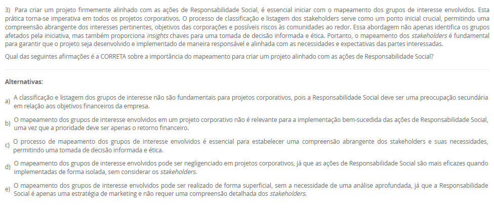 1) De acordo com a definição publicada pelo Instituto Brasileiro de Governança Corporativa (IBGC):
 “A Governança Corporativa é um sistema formado por princípios, regras, estruturas e processos pelo qual as organizações são dirigidas e monitoradas, com vistas à geração de valor sustentável. A governança corporativa evoluiu significativamente nos últimos anos, expandindo seu foco da otimização de valor econômico exclusivamente aos sócios para o objetivo de geração de valor compartilhado entre os sócios e as demais partes interessadas. Esse sistema baliza a atuação dos agentes de governança e demais indivíduos de uma organização na busca pelo equilíbrio entre os interesses de todas as partes, contribuindo positivamente para a sociedade e para o meio ambiente.”
Pensando nessa definição é correto afirmar que essa geração de valor atualmente é direcionada para
________________________________________
Alternativas:
•	a) a organização apenas.
•	b) seus sócios apenas.
•	c) seus colaboradores apenas.
•	d) a organização, seus sócios e sociedade em geral.
•	e) o meio ambiente e sociedade, apenas.
2) A Petrobras adota o Programa Petrobras Socioambiental para promover a sustentabilidade do negócio, apoiando iniciativas socioambientais. Esse programa está alinhado com o Plano Estratégico 2024-2028+ e a Política de Responsabilidade Social, reforçando o compromisso da empresa com a ética, o respeito aos direitos humanos, ao meio ambiente e a enfrentar desafios de sustentabilidade, como a transição para uma economia de baixo carbono.
 Nesse sentido:
 A implementação do Programa Petrobras Socioambiental é essencial para promover a sustentabilidade do negócio da Petrobras.
 PORQUE
 O alinhamento desse programa com o Plano Estratégico 2024-2028+ e a Política de Responsabilidade Social demonstra o compromisso da empresa com a ética, o respeito aos direitos humanos, ao meio ambiente e a superação dos desafios de sustentabilidade, como a transição para uma economia de baixo carbono.
A respeito dessas asserções, assinale a alternativa correta.
________________________________________
Alternativas:
•	a) As asserções I e II são proposições verdadeiras, e a II é uma justificativa da I.
•	b) As asserções I e II são proposições verdadeiras, mas a II não é uma justificativa da I.
•	c) A asserção I é uma proposição verdadeira, e a II é uma proposição falsa.
•	d) A asserção I é uma proposição falsa, e a II é uma proposição verdadeira.
•	e) As asserções I e II são proposições falsas.
3) Para criar um projeto firmemente alinhado com as ações de Responsabilidade Social, é essencial iniciar com o mapeamento dos grupos de interesse envolvidos. Esta prática torna-se imperativa em todos os projetos corporativos. O processo de classificação e listagem dos stakeholders serve como um ponto inicial crucial, permitindo uma compreensão abrangente dos interesses pertinentes, objetivos das corporações e possíveis riscos às comunidades ao redor. Essa abordagem não apenas identifica os grupos afetados pela iniciativa, mas também proporciona insights chaves para uma tomada de decisão informada e ética. Portanto, o mapeamento dos stakeholders é fundamental para garantir que o projeto seja desenvolvido e implementado de maneira responsável e alinhada com as necessidades e expectativas das partes interessadas.
Qual das seguintes afirmações é a CORRETA sobre a importância do mapeamento para criar um projeto alinhado com as ações de Responsabilidade Social?
________________________________________
Alternativas:
•	a) A classificação e listagem dos grupos de interesse não são fundamentais para projetos corporativos, pois a Responsabilidade Social deve ser uma preocupação secundária em relação aos objetivos financeiros da empresa.
•	b) O mapeamento dos grupos de interesse envolvidos em um projeto corporativo não é relevante para a implementação bem-sucedida das ações de Responsabilidade Social, uma vez que a prioridade deve ser apenas o retorno financeiro.
•	c) O processo de mapeamento dos grupos de interesse envolvidos é essencial para estabelecer uma compreensão abrangente dos stakeholders e suas necessidades, permitindo uma tomada de decisão informada e ética.
•	d) O mapeamento dos grupos de interesse envolvidos pode ser negligenciado em projetos corporativos, já que as ações de Responsabilidade Social são mais eficazes quando implementadas de forma isolada, sem considerar os stakeholders.
•	e) O mapeamento dos grupos de interesse envolvidos pode ser realizado de forma superficial, sem a necessidade de uma análise aprofundada, já que a Responsabilidade Social é apenas uma estratégia de marketing e não requer uma compreensão detalhada dos stakeholders.
4) A importância de métricas e indicadores para governança corporativa reside em sua capacidade de fornecer informações cruciais para a gestão eficaz da empresa. Eles auxiliam na compreensão do desempenho geral da empresa, na identificação de áreas de melhoria na governança, na tomada de decisões informadas e na garantia da transparência e proteção dos interesses dos acionistas e stakeholders.
 A importância de métricas e indicadores para governança corporativa reside em sua capacidade de:
 I. Avaliar o desempenho global da empresa de forma sistêmica.
II. Facilitar o bom funcionamento dos canais de denúncias e minimizar conflitos de interesses.
III. Identificar áreas de aprimoramento na governança, como transparência nas operações e independência do conselho.
IV. Permitir tomadas de decisões mais informadas e eficazes sobre políticas e práticas de governança.
V. Garantir a proteção e promoção dos interesses dos acionistas, fortalecendo a confiança dos investidores e stakeholders.
Agora, assinale a alternativa que apresenta a correta:
________________________________________
Alternativas:
•	a) Apenas as afirmativas I e III estão corretas.
•	b) Apenas as afirmativas I e IV estão corretas.
•	c) Apenas as afirmativas II e III estão corretas.
•	d) Todas as Alternativas estão corretas
•	e) Apenas as afirmativas II, III e IV estão corretas.
5) OKR, sigla para Objectives and Key Results, é uma metodologia de gestão de objetivos que se baseia na definição de metas e resultados-chave relacionados. Os objetivos representam as metas a serem alcançadas, enquanto os resultados-chave são indicadores mensuráveis que ajudam a avaliar o progresso em direção a esses objetivos.
Nessa perspectiva, o que é um OKR?
Asserção:
OKRs são um método de estabelecer metas e resultados-chave.
PORQUE
 OKRs são frequentemente utilizados em empresas modernas para melhorar o desempenho e a produtividade.
Assinale a Alternativa correta:
________________________________________
Alternativas:
•	a) As asserções I e II são verdadeiras. E estão relacionada.
•	b) A asserção I é verdadeira, e a II é falsa.
•	c) A asserção I é falsa, e a II é verdadeira.
•	d) As asserções I e II são falsas.
•	e) As asserções I e II são verdadeiras, mas não estão relacionadas.

