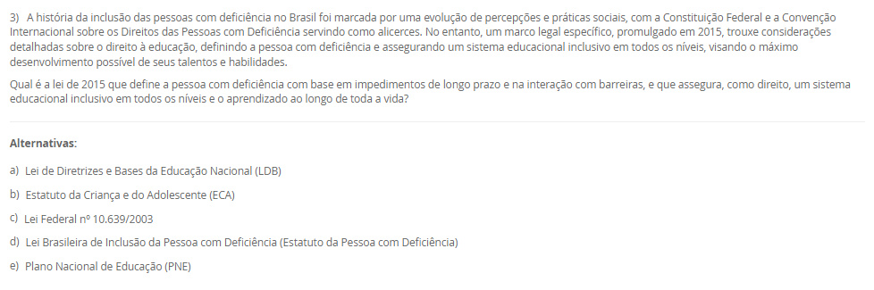1) A Educação Profissional e Tecnológica (EPT) tem um papel proeminente na LDB, sendo crucial para a formação de profissionais e o desenvolvimento do país. Com a Lei nº 14.645/2023, a EPT foi alterada para se organizar considerando a integração curricular e a formação entre todos os níveis educacionais. Essa nova estrutura visa permitir o aproveitamento de experiências, certificações e conhecimentos desenvolvidos ao longo da trajetória individual do estudante, alinhando a formação profissional à dinâmica do mundo do trabalho.
Qual termo legal define o percurso formativo estruturado na Educação Profissional e Tecnológica que visa permitir o aproveitamento incremental de experiências, certificações e conhecimentos desenvolvidos ao longo da trajetória individual do estudante, integrando-se aos níveis médio e superior?
________________________________________
Alternativas:
•	a) Educação Bilíngue
•	b) Itinerário Contínuo de Formação Profissional e Tecnológica
•	c) Programa Nacional de Acesso ao Ensino Técnico e Emprego (PRONATEC)
•	d) Regime de Colaboração
•	e) Pedagogia da Alternância
2) A valorização do profissional da educação é um eixo central do Plano Nacional de Educação (PNE), e as lutas históricas do magistério culminaram na criação de um valor mínimo de remuneração para os profissionais da educação básica pública. Essa lei visa garantir que os entes federados não fixem o vencimento inicial abaixo de um patamar nacional, assegurando um padrão mínimo de dignidade salarial e motivando a permanência e o aprimoramento dos educadores.
Qual legislação brasileira instituiu o Piso Salarial Profissional Nacional (PSPN) para os profissionais do magistério público da Educação Básica, estabelecendo um valor mínimo de vencimento inicial para uma jornada de até 40 horas semanais?
________________________________________
Alternativas:
•	a) Emenda Constitucional nº 53/2006 (Fundeb).
•	b) Lei nº 14.817/2024 (Lei de Diretrizes de Valorização).
•	c) Lei nº 13.005/2014 (PNE).
•	d) Lei nº 11.738/2008 (Lei do Piso).
•	e) Lei nº 9.394/96 (LDB).
3) A história da inclusão das pessoas com deficiência no Brasil foi marcada por uma evolução de percepções e práticas sociais, com a Constituição Federal e a Convenção Internacional sobre os Direitos das Pessoas com Deficiência servindo como alicerces. No entanto, um marco legal específico, promulgado em 2015, trouxe considerações detalhadas sobre o direito à educação, definindo a pessoa com deficiência e assegurando um sistema educacional inclusivo em todos os níveis, visando o máximo desenvolvimento possível de seus talentos e habilidades.
Qual é a lei de 2015 que define a pessoa com deficiência com base em impedimentos de longo prazo e na interação com barreiras, e que assegura, como direito, um sistema educacional inclusivo em todos os níveis e o aprendizado ao longo de toda a vida?
________________________________________
Alternativas:
•	a) Lei de Diretrizes e Bases da Educação Nacional (LDB)
•	b) Estatuto da Criança e do Adolescente (ECA)
•	c) Lei Federal nº 10.639/2003
•	d) Lei Brasileira de Inclusão da Pessoa com Deficiência (Estatuto da Pessoa com Deficiência)
•	e) Plano Nacional de Educação (PNE)
4) A Educação de Jovens e Adultos (EJA) é uma modalidade de ensino com identidade própria, destinada àqueles que não tiveram acesso ou continuidade de estudos na idade apropriada. Essa modalidade busca proporcionar oportunidades educacionais adequadas, considerando as características, interesses e condições de vida e trabalho do educando. Para além da simples oferta de cursos e exames, o Conselho Nacional de Educação (CNE) reconheceu, no ano 2000, três funções essenciais que caracterizam o papel social e pedagógico da EJA.
Qual das alternativas apresenta as três funções reconhecidas pelo Parecer CNE/CEB nº 11/2000 como pilares da Educação de Jovens e Adultos (EJA)?
________________________________________
Alternativas:
•	a) Reparadora, equalizadora e qualificadora.
•	b) Equalizadora, democrática e inclusiva.
•	c) Socializadora, integradora e formadora.
•	d) Assistencialista, técnica e integradora.
•	e) Alfabetizadora, profissionalizante e social.
5) A Lei de Diretrizes e Bases da Educação Nacional (LDB), Lei nº 9.394/96, estabeleceu um marco na reformulação da formação inicial de professores para a Educação Básica, elevando os padrões de qualidade e valorizando a dimensão pedagógica da profissão. Em resposta às demandas pós-redemocratização, a LDB definiu a modalidade de ensino e o nível de escolaridade necessários para o exercício da docência nas diferentes etapas da Educação Básica, substituindo gradualmente os antigos cursos de magistério.
De acordo com o Art. 62 da LDB, como deve ser realizada a formação de docentes para atuar na Educação Básica?
________________________________________
Alternativas:
•	a) Por meio de cursos de magistério em nível médio, com complementação pedagógica obrigatória.
•	b) Exclusivamente por meio de cursos de bacharelado com duração de quatro anos.
•	c) Por meio de cursos de licenciatura plena em nível superior, com currículos baseados na BNCC.
•	d) Por meio de cursos de especialização (lato sensu) para atuação nos anos finais do Ensino Fundamental.
•	e) Através de programas de formação continuada (stricto sensu), como mestrado e doutorado.


