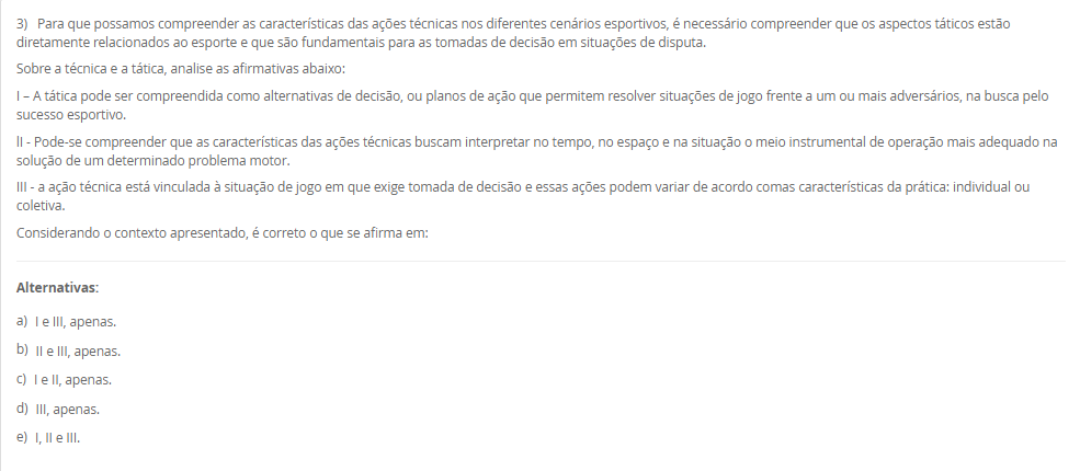 1) O esporte é um fenômeno tão complexo e possui uma multiplicidade de modalidades com características bem distintas.
Leia e analise a descrição abaixo:
"De acordo com a Base Nacional Comum Curricular, compreende-se este tipo de esporte como práticas cujo objetivo está relacionado ao arremesso ou ao lançamento de algum objeto, no qual busca-se acertar um alvo específico que pode estar estático ou em movimento"
Sobre a classificação dos esportes, assinale a alternativa correta em relação ao conceito acima apresentado:
________________________________________
Alternativas:
•	a) Contato.
•	b) Invasão.
•	c) Marca.
•	d) Precisão.
•	e) Técnico-combinatório.
2) Ao abordar as metodologias para ensino dos elementos técnico-esportivos, compreende-se a existência de paradigmas conceituais e de aplicação no processo de ensino-aprendizagem no cenário esportivo.
Sobre os métodos de ensino, leia a descrição abaixo:
"Compreende a divisão das ações em fases relativamente independentes, onde a aprendizagem é realizada de maneira autônoma, com a conexão dessas ações fora das condições do jogo".
Sobre os métodos de ensino, assinale a alternativa correta em relação a descrição acima apresentada:
________________________________________
Alternativas:
•	a) Método Global.
•	b) Método Individual.
•	c) Método Analítico ou parcial.
•	d) Método Misto.
•	e) Método Coletivo
3) Para que possamos compreender as características das ações técnicas nos diferentes cenários esportivos, é necessário compreender que os aspectos táticos estão diretamente relacionados ao esporte e que são fundamentais para as tomadas de decisão em situações de disputa.
Sobre a técnica e a tática, analise as afirmativas abaixo:
I – A tática pode ser compreendida como alternativas de decisão, ou planos de ação que permitem resolver situações de jogo frente a um ou mais adversários, na busca pelo sucesso esportivo.
lI - Pode-se compreender que as características das ações técnicas buscam interpretar no tempo, no espaço e na situação o meio instrumental de operação mais adequado na solução de um determinado problema motor.
III - a ação técnica está vinculada à situação de jogo em que exige tomada de decisão e essas ações podem variar de acordo comas características da prática: individual ou coletiva.
Considerando o contexto apresentado, é correto o que se afirma em:
________________________________________
Alternativas:
•	a) I e III, apenas.
•	b) II e III, apenas.
•	c) I e II, apenas.
•	d) III, apenas.
•	e) I, II e III.
4) Os esportes com rede divisória ou muro/parede de rebote são modalidades nas quais se arremessa, lança ou se bate na bola ou peteca em direção à quadra adversária.
Sobre os esportes com rede divisória ou muro/parede de rebote, analise as afirmativas abaixo:
I – O objetivo de arremessar/lançar/rebater a bola ao lado adversário é que não consiga devolvê-la, ou a devolva fora do campo adversário ou pelo menos tenha dificuldades para devolvê-la.
II - Uma característica comum desses esportes é que sempre se joga interceptando (defesa) a trajetória da bola, disco ou da peteca ao mesmo tempo em que se tenta jogá-la para o lado do adversário (ataque).
III – Voleibol, tênis de mesa, peteca e vôlei de praia, são exemplos de esporte de rede.
Considerando o contexto apresentado, é correto o que se afirma em: 
________________________________________
Alternativas:
•	a) I e III, apenas.
•	b) II e III, apenas.
•	c) I e II, apenas.
•	d) III, apenas.
•	e) I, II e III.
5) A metodologia de ensino dos esportes coletivos e individuais tem como característica um objeto que pode ser controlado e orientado pelo aluno dentro de um espaço definido envolvendo disputa, definições de meta de ataque e defesa, organização das equipes com intuito comum, tendo regras que determinam a forma de jogar e apontando as ações dos jogadores.
Assim, a pedagogia do esporte debate:
________________________________________
Alternativas:
•	a) a vertente construtivista como a aprendizagem de técnicas de movimento tirado do jogo.
•	b) a vertente social como a aprendizagem de técnicas de movimento tirado do jogo.
•	c) a vertente cultural como a aprendizagem de técnicas de movimento tirado do jogo.
•	d) a vertente tradicional como a aprendizagem de técnicas de movimento tirado do jogo.
•	e) a vertente ambiental como a aprendizagem de técnicas de movimento tirado do jogo.

