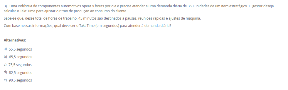 1) A estratégia de produção e operações (EPO) é essencial para qualquer empresa que deseja se destacar no mercado. Ela funciona como uma ponte entre o que a organização deseja alcançar no longo prazo e o que suas operações podem entregar no dia a dia. Quando falamos de operações, há cinco objetivos principais de desempenho da produção que toda empresa deve equilibrar: Custo, qualidade, flexibilidade, confiabilidade e velocidade.
Portanto, associe os objetivos de desempenho, relacionados na Coluna 1, com suas respectivas características, relacionadas na Coluna 2:
Coluna 1:
1 – Custo.
2 – Qualidade.
3 – Flexibilidade.
4 – Confiabilidade.
5 – Velocidade.
Coluna 2:
A – como produzir de forma eficiente para oferecer preços competitivos.
B – garantir que os produtos atendam ou superem as expectativas dos clientes.
C – conseguir adaptar a produção a diferentes demandas ou personalizações.
D – cumprir prazos e garantir que os clientes recebam o que esperam, na hora certa.
E – entregar produtos de forma rápida e eficiente.
Assinale a alternativa que contempla a associação correta.
________________________________________
Alternativas:
•	a) 1-A; 2-B; 3-C; 4-D; 5-E.
•	b) 1-B; 2-C; 3-D; 4-E; 5-A.
•	c) 1-C; 2-D; 3-E; 4-A; 5-B.
•	d) 1-D; 2-E; 3-A; 4-B; 5-C.
•	e) 1-E; 2-D; 3-C; 4-B; 5-A.
2) O ambiente de produção ou operações, onde o trabalho realmente acontece, deriva diretamente da estratégia escolhida pela empresa nessa área. Conforme o modo de interação estabelecido com os clientes, a organização pode estruturar seu sistema produtivo de diferentes maneiras, adotando o ambiente de produção mais adequado ao tipo de relação e às demandas do consumidor. Logo, uma classificação dos ambientes de produção é Make-to-Stock (MTS, produção para estoque).
Em relação a produção para estoque (MTS), avalie as afirmativas a seguir:
I – Ambiente no qual os produtos são planejados e produzidos antes do recebimento do pedido.
II – Os produtos são padronizados com base em previsões de demanda sem customização.
III - Apresenta alto volume de estoque de produtos acabados.
Considerando o contexto apresentado, é correto o que se afirma em:
________________________________________
Alternativas:
•	a) I, apenas.
•	b) I e II, apenas.
•	c) I e III, apenas.
•	d) II e III, apenas.
•	e) I, II e III.
3) Uma indústria de componentes automotivos opera 9 horas por dia e precisa atender a uma demanda diária de 360 unidades de um item estratégico. O gestor deseja calcular o Takt Time para ajustar o ritmo de produção ao consumo do cliente.
Sabe-se que, desse total de horas de trabalho, 45 minutos são destinados a pausas, reuniões rápidas e ajustes de máquina.
Com base nessas informações, qual deve ser o Takt Time (em segundos) para atender à demanda diária?
________________________________________
Alternativas:
•	a) 55,5 segundos
•	b) 65,5 segundos
•	c) 75,5 segundos
•	d) 82,5 segundos
•	e) 90,5 segundos
4) O Planejamento e Controle da Produção (PCP) funciona como um sistema que coordena os recursos produtivos, garantindo que as atividades ocorram na sequência adequada para atender às necessidades do cliente. Essa coordenação envolve planejar o uso dos recursos, executar o que foi definido e monitorar constantemente o processo para corrigir possíveis desvios. Sem essa organização, a empresa pode enfrentar atrasos, estoques desbalanceados e queda na qualidade, comprometendo sua competitividade.
Com base no papel desempenhado pelo PCP dentro das organizações, assinale a alternativa que apresenta corretamente uma função desse sistema.
________________________________________
Alternativas:
•	a) Garantir que a produção atenda à demanda dos clientes de forma eficiente, sem excessos ou faltas de produtos.
•	b) Desenvolver campanhas de marketing para ampliar a visibilidade da marca no mercado.
•	c) Realizar apenas o controle final da qualidade, após o produto já ter sido concluído.
•	d) Realizar a seleção, contratação e treinamento de novos colaboradores.
•	e) Definir políticas de vendas e estratégias comerciais.
5) Determinar a capacidade produtiva de uma operação, célula ou planta é uma tarefa complexa, pois cada elemento do sistema apresenta características próprias que influenciam seu desempenho ; no caso de uma máquina, por exemplo, fatores como estado de conservação, mix de produção, método de trabalho, habilidade do operador, tempo de setup e até a marca da ferramenta de corte afetam sua capacidade, e o volume efetivo de produção, aliado ao estudo e à escolha do processo produtivo, define e dimensiona a mão de obra direta, os equipamentos necessários, os insumos básicos e o ferramental utilizado. Assim, uma medida da capacidade é a capacidade efetiva.
Assinale a alternativa que contempla corretamente a característica da capacidade efetiva.
________________________________________
Alternativas:
•	a) O sistema é considerado ideal, sem perdas.
•	b) São levadas em consideração as necessidades e as perdas do sistema. Nesta consideram-se as necessidades de processo (perdas programadas).
•	c) São levadas em consideração as perdas não planejadas do sistema. Nesta consideram-se as necessidades de processo (perdas não programadas), incluindo questões relativas ao fluxo fabril e ao tamanho dos lotes.
•	d) É a razão entre a capacidade operacional e a capacidade de projeto.
•	e) É a capacidade com que, de fato, o administrador da planta pode contar para o seu planejamento.

