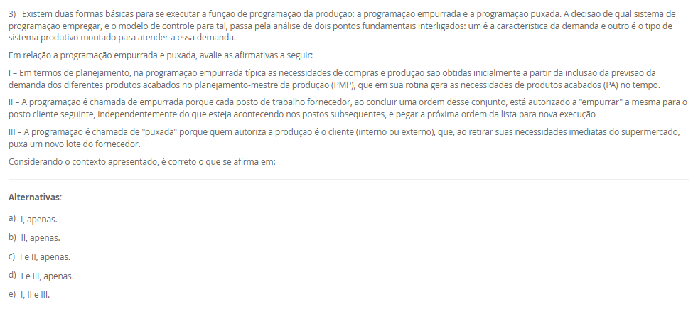 1) Na aplicação da técnica Heijunka, a demanda do cliente é atendida por meio de lotes menores, ou seja, a empresa precisa ter a capacidade de mudar de um produto para outro de forma rápida. Ter velocidade na alternância entre cada produto é fundamental para o Heijunka, e é por isso que muitas empresas preferem seguir no modelo tradicional, pois quanto mais paradas de linhas, menos se produz. Diante disso, para que a empresa consiga ter um bom nivelamento, ela precisa de um bom tempo de setup e de trabalho padronizado.
Assinale a alternativa que contém corretamente o conceito de "Setup".
________________________________________
Alternativas:
•	a) Setup é o tempo gasto na movimentação de materiais entre setores da empresa, sem envolver alterações nas máquinas ou nos processos produtivos.
•	b) Setup é o processo de inspeção final do produto acabado, garantindo que ele atenda aos padrões de qualidade estabelecidos.
•	c) Setup é o processo de mudança da produção de um item para outro em uma mesma máquina ou equipamento que exija troca de ferramentas e ajustes.
•	d) Setup é o período destinado à manutenção preventiva das máquinas, realizado em intervalos planejados para evitar falhas no processo produtivo.
•	e) Setup é o conjunto de atividades administrativas voltadas ao planejamento e controle da produção, como emissão de ordens e registros de operação.
2) Planejamento de capacidade é uma atividade crítica desenvolvida paralelamente ao planejamento de materiais. Sem a provisão da capacidade necessária ou a identificação da existência de excesso de capacidade, não podemos obter todos os benefícios de um sistema de planejamento MRP II.
Nesse sentido, associe os tipos de planejamento de capacidade, relacionados na Coluna 1, com suas respectivas especificidades, relacionadas na Coluna 2:
Coluna 1:
1 – RRP (resource requirements planning)
2 – RCCP (rough cut capacity planning)
3 – CRP (capacity requirements planning)
Coluna 2:
A – Esse é o planejamento de capacidade de longo prazo, no nível do S&OP, pois esse planejamento normalmente não é tratado em separado, estando inserido no planejamento de vendas e operações (S&OP).
B – Esse é o planejamento de médio prazo, no nível do planejamento-mestre da produção. Seu principal objetivo é garantir que o plano-mestre (MPS) seja ao menos "aproximadamente viável" em termos de capacidade, permitindo um cálculo rápido, ainda que grosseiro.
C – Esse é o planejamento de curto prazo, no nível do MRP, sendo feito com base no plano de materiais detalhado, ou seja, considerando as sugestões do MRP de o que, quanto e quando produzir.
Portanto, assinale a alternativa que contempla corretamente a associação das colunas.
________________________________________
Alternativas:
•	a) 1-A; 2-B; 3-C.
•	b) 1-A; 2-C; 3-B.
•	c) 1-B; 2-A; 3-C.
•	d) 1-B; 2-C; 3-A.
•	e) 1-C; 2-B; 3-A.
3) Existem duas formas básicas para se executar a função de programação da produção: a programação empurrada e a programação puxada. A decisão de qual sistema de programação empregar, e o modelo de controle para tal, passa pela análise de dois pontos fundamentais interligados: um é a característica da demanda e outro é o tipo de sistema produtivo montado para atender a essa demanda.
Em relação a programação empurrada e puxada, avalie as afirmativas a seguir:
I – Em termos de planejamento, na programação empurrada típica as necessidades de compras e produção são obtidas inicialmente a partir da inclusão da previsão da demanda dos diferentes produtos acabados no planejamento-mestre da produção (PMP), que em sua rotina gera as necessidades de produtos acabados (PA) no tempo.
II – A programação é chamada de empurrada porque cada posto de trabalho fornecedor, ao concluir uma ordem desse conjunto, está autorizado a "empurrar" a mesma para o posto cliente seguinte, independentemente do que esteja acontecendo nos postos subsequentes, e pegar a próxima ordem da lista para nova execução
III – A programação é chamada de "puxada" porque quem autoriza a produção é o cliente (interno ou externo), que, ao retirar suas necessidades imediatas do supermercado, puxa um novo lote do fornecedor.
Considerando o contexto apresentado, é correto o que se afirma em:
________________________________________
Alternativas:
•	a) I, apenas.
•	b) II, apenas.
•	c) I e II, apenas.
•	d) I e III, apenas.
•	e) I, II e III.
4) A manufatura enxuta é uma filosofia de gestão da produção que busca eliminar desperdícios e maximizar o valor entregue ao cliente, mantendo o foco na melhoria contínua dos processos. Para isso, a manufatura enxuta utiliza técnicas e ferramentas para atingir seus objetivos.
Sendo assim, associe as técnicas da manufatura enxuta, relacionadas na Coluna 1, com suas respectivas características, relacionadas na Coluna 2.
Coluna 1:
1 – Kanban.
2 – Andon.
3 – Heijunka.
4 – Jidoka.
5 – Poka-Yoke.
Coluna 2:
A – sistema de controle visual que utiliza cartões ou sinais para autorizar a produção ou movimentação de materiais apenas quando necessário
B – sistema de sinalização visual que permite que os trabalhadores solicitem ajuda ou comuniquem problemas de qualidade ou de processo imediatamente.
C – sistema de nivelamento de produção que equilibra a produção ao longo do tempo para evitar picos e vales, mantendo a constância
D – conceito que enfatiza a automação com um toque humano, em que as máquinas são projetadas para detectar anomalias e parar automaticamente a produção para evitar a criação de produtos defeituosos
E – dispositivos à prova de erros projetados para evitar erros humanos ou defeitos de produção.
Assinale a alternativa que contém corretamente a associação das colunas.
________________________________________
Alternativas:
•	a) 1-A; 2-B; 3-C; 4-D; 5-E.
•	b) 1-B; 2-E; 3-D; 4-C; 5-A.
•	c) 1-C; 2-D; 3-A; 4-E; 5-B.
•	d) 1-D; 2-A; 3-E; 4-B; 5-C.
•	e) 1-E; 2-C; 3-B; 4-A; 5-D.
5) O Takt-time é um indicador utilizado em sistemas de produção enxuta para definir o ritmo em que os produtos devem ser fabricados, de modo que a produção atenda exatamente à demanda do cliente sem gerar excessos.
Agora, considere uma empresa opera em um único turno e tem disponível 440 minutos de tempo por dia disponível para produzir e sua demanda diária é de 200 unidades.
Considerando esses dados, qual o Takt-Time? Assinale a alternativa correta.
________________________________________
Alternativas:
•	a) 0,45 minutos/unidade.
•	b) 1,5 minutos/unidade.
•	c) 2,0 minutos/unidade.
•	d) 2,2 minutos/unidade.
•	e) 2,5 minutos/unidade.

