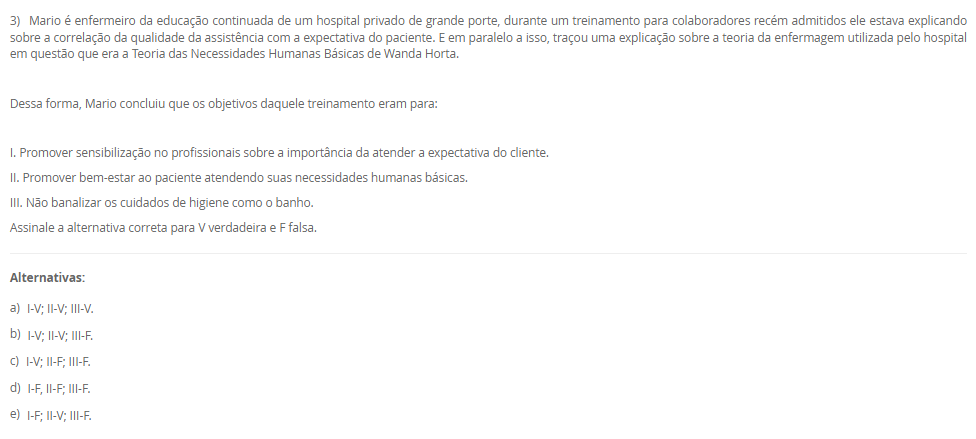 1) Carlos vem de um família toda envolvida com a enfermagem, sua tataravó era índia e curandeira da tribo, sua avó casou com um português e passou a cuidar das gestantes do vilarejo utilizando as técnicas que aprendeu na tribo. Sua mãe estudou para auxiliar e técnica de enfermagem após desistir de ser freira, mas no convento tinha uma visão bem religiosa do cuidado e da doação e vocação ao se colocar a disposição do próximo.
Carlos, contudo, ao ingressar na graduação da enfermagem estudou sobre a evolução do cuidado, conheceu a visão holística do cuidado, a evolução das teorias de enfermagem embasando a assistência de maneira científica e hoje ele entende que o cuidar não é apenas vocacional, mas desenvolvido.
 A história de Carlos poderia ser facilmente confundida com a evolução______.
Assinale a alternativa que preenche corretamente a lacuna.
________________________________________
Alternativas:
•	a) de Florence Nightingale.
•	b) do cuidado da Enfermagem.
•	c) dos Processos de Enfermagem.
•	d) das Teorias de Enfermagem.
•	e) do Brasil.
2) I. A vulnerabilidade é definida como aquilo que experimentamos em momentos de incerteza, risco e exposição. Ela nos deixa ansiosos e com medo. O problema, segundo Brené Brown, é quando evitamos situações e relações porque provocarão esse sentimento.
          Porque
 II. Comumente os pacientes encontram-se em situações de vulnerabilidade e mesmo que queiram evitar, muitas vezes é impossível. É função do enfermeiro compreender esse sentimento e respeitar, auxiliando o paciente a sentir-se seguro por meio da assistência de qualidade e fundamentada na ciência e nas expectativas do cliente.
Assinale a alternativa correta sobre as asserções:
________________________________________
Alternativas:
•	a) As asserções I e II são verdadeira e II justifica a I.
•	b) As asserções I e II são verdadeiras e a II não justifica a I.
•	c) A asserção I é verdadeira e a II é falsa.
•	d) A asserção II é verdadeira e a I é falsa.
•	e) As asserções I e II são falsas.
3) Mario é enfermeiro da educação continuada de um hospital privado de grande porte, durante um treinamento para colaboradores recém admitidos ele estava explicando sobre a correlação da qualidade da assistência com a expectativa do paciente. E em paralelo a isso, traçou uma explicação sobre a teoria da enfermagem utilizada pelo hospital em questão que era a Teoria das Necessidades Humanas Básicas de Wanda Horta.
 Dessa forma, Mario concluiu que os objetivos daquele treinamento eram para:
 I. Promover sensibilização no profissionais sobre a importância da atender a expectativa do cliente.
II. Promover bem-estar ao paciente atendendo suas necessidades humanas básicas.
III. Não banalizar os cuidados de higiene como o banho.
Assinale a alternativa correta para V verdadeira e F falsa.
________________________________________
Alternativas:
•	a) I-V; II-V; III-V.
•	b) I-V; II-V; III-F.
•	c) I-V; II-F; III-F.
•	d) I-F, II-F; III-F.
•	e) I-F; II-V; III-F.
4) Carlos é técnico de enfermagem na unidade de internação mista de um hospital público de pequeno porte. Recentemente ele recebeu a orientação da educação continuada do hospital que deveria colocar os dados dos sinais vitais na tabela de valores e registrar as ações na _____[1]_____. Assim como deveria checar as __[2]__ médicas e de enfermagem. Já a enfermeira do setor, Joana, recebeu a orientação que deveria fazer essas interpretações das anotações na sua __[3]__.
Assinale a alternativa que representa corretamente as lacunas 1,2 e 3, respectivamente:
________________________________________
Alternativas:
•	a) 1-prontuário; 2-ordens; 3-prescrição de enfermagem.
•	b) 1-prontuário; 2-anotações de enfermagem; 3-prescrição de enfermagem.
•	c) 1-anotação de enfermagem; 2-prescrições; 3-evolução de enfermagem.
•	d) 1-anotação de enfermagem; 2-evoluções; 3-prescrição de enfermagem.
•	e) 1-prescrição de enfermagem; 2-anotações; 3-evolução de enfermagem.
5) A forma como os sinais vitais são verificados é de extrema importância, pois o procedimento pode interferir do resultado prejudicando a interpretação e prescrição dos cuidados ao paciente.
I. Ajustar o manguito selecionado firmemente no braço, cerca de 2 a 3 cm acima da fossa cubital, centralizar a bolsa de borracha sobre a artéria braquial.
II. Manter o braço bem apoiado na altura do coração.
III. Determinar a pressão sistólica no momento do aparecimento do primeiro som.
Assinale a alternativa correta para V verdadeira e F falsa.
________________________________________
Alternativas:
•	a) I-V; II-V; III-V.
•	b) I-V; II-V; III-F.
•	c) I-V; II-F; III-F.
•	d) I-F; II-V; III-V.
•	e) I-F; II-F; III-F.

