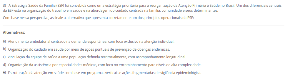 1) A epidemiologia utiliza diferentes tipos de delineamentos de estudo para investigar fatores de risco, causas e estratégias de prevenção de doenças. Esses delineamentos devem ser adequados aos objetivos e hipóteses propostas. Sobre os estudos epidemiológicos e suas características, analise as afirmativas a seguir:
I. O estudo transversal é útil para estimar a prevalência de uma condição, pois mede exposição e desfecho simultaneamente, sem relação temporal estabelecida.
II. O estudo de caso-controle é prospectivo e adequado para avaliar a incidência de doenças raras, com menor risco de viés de memória. 
III. O estudo de coorte permite o cálculo direto da incidência da doença e pode ser prospectivo ou retrospectivo.
IV. Ensaios clínicos randomizados são estudos experimentais voltados à testagem de intervenções terapêuticas, sendo considerados o padrão-ouro para avaliação de eficácia.
V. Estudos ecológicos são ideais para avaliar relações de causalidade em nível individual, uma vez que controlam variáveis confundidoras com precisão. 
Assinale a alternativa correta:
________________________________________
Alternativas:
•	a) Apenas as afirmativas I, III e IV estão corretas.
•	b) Apenas as afirmativas I, II e V estão corretas.
•	c) Apenas as afirmativas II e V estão corretas.
•	d) Apenas as afirmativas III, IV e V estão corretas.
•	e) Apenas as afirmativas I, II e III estão corretas.
2) A mudança do perfil epidemiológico brasileiro, caracterizado pelo aumento das condições crônicas e pelo envelhecimento populacional, evidencia a necessidade de reorganização do sistema de saúde. Nesse contexto, a Atenção Primária à Saúde e as Redes de Atenção à Saúde passam a ser estratégicas para garantir a integralidade do cuidado.
Considerando esse cenário, qual das alternativas a seguir expressa corretamente uma característica das Redes de Atenção à Saúde?
________________________________________
Alternativas:
•	a) São arranjos voltados exclusivamente para a gestão hospitalar de alta complexidade.
•	b) Fundamentam-se na autonomia dos serviços, sem necessidade de articulação entre os níveis de atenção.
•	c) Integram ações e serviços de saúde de diferentes densidades tecnológicas, garantindo a continuidade do cuidado.
•	d) Estão restritas à atenção psicossocial, não contemplando outras áreas da saúde.
•	e) Reforçam o modelo assistencial biomédico, centrado na doença e na especialização profissional.
3) A Estratégia Saúde da Família (ESF) foi concebida como uma estratégia prioritária para a reorganização da Atenção Primária à Saúde no Brasil. Um dos diferenciais centrais da ESF está na organização do trabalho em saúde e na abordagem do cuidado centrada na família, comunidade e seus determinantes.
Com base nessa perspectiva, assinale a alternativa que apresenta corretamente um dos princípios operacionais da ESF:
________________________________________
Alternativas:
•	a) Atendimento ambulatorial centrado na demanda espontânea, com foco exclusivo na atenção individual.
•	b) Organização do cuidado em saúde por meio de ações pontuais de prevenção de doenças endêmicas.
•	c) Vinculação da equipe de saúde a uma população definida territorialmente, com acompanhamento longitudinal.
•	d) Organização da assistência por especialidades médicas, com foco no encaminhamento para níveis de alta complexidade.
•	e) Estruturação da atenção em saúde com base em programas verticais e ações fragmentadas de vigilância epidemiológica.
4) O modelo de Leavell e Clark classifica as estratégias de prevenção em três níveis: primário, secundário e terciário. A esse modelo, somou-se posteriormente a noção de prevenção quaternária, voltada para a limitação de intervenções médicas excessivas. A compreensão desses níveis é fundamental para a organização das práticas em saúde pública.
Com base nesse contexto, analise as afirmativas a seguir:
I. A prevenção primária atua no momento de diagnóstico da doença, sendo exemplificada por campanhas de vacinação, ações educativas e ambientes saudáveis.
II. A prevenção secundária visa a identificação precoce da doença, por meio de exames de rastreamento e diagnóstico, antes que sintomas se manifestem plenamente.
III. A prevenção terciária tem como foco evitar o agravamento de doenças crônicas, por meio de reabilitação e prevenção de complicações.
IV. A prevenção quaternária propõe a ampliação do uso de tecnologias diagnósticas e terapêuticas para todos os pacientes com risco potencial de adoecimento.
Assinale a alternativa correta:
________________________________________
Alternativas:
•	a) Apenas as afirmativas I, II e III estão corretas.
•	b) Apenas as afirmativas II e III estão corretas.
•	c) Apenas as afirmativas II, III e IV estão corretas.
•	d) Apenas as afirmativas III e IV estão corretas.
•	e) Todas as afirmativas estão corretas.
5) A territorialização em saúde é mais do que uma ferramenta de organização dos serviços, ela constitui um processo crítico e contínuo de compreensão das condições de vida da população. 
Com base nesse contexto, assinale a alternativa que representa uma prática coerente com os princípios da territorialização na ESF:
________________________________________
Alternativas:
•	a) Planejar as ações da equipe de saúde com base apenas nos dados disponíveis nos prontuários clínicos dos usuários atendidos na unidade.
•	b) Considerar apenas a população residente nas proximidades da unidade básica como prioritária para o atendimento e planejamento das ações.
•	c) Utilizar formulários, entrevistas com informantes e observação direta para subsidiar o diagnóstico situacional do território.
•	d) Reduzir a territorialização à categorização de áreas segundo critérios fixos, como bairros ou distritos, a dinâmica social não é considerada. 
•	e) Adotar o número de consultas realizadas por profissional como único indicador de avaliação da efetividade das ações em saúde.

