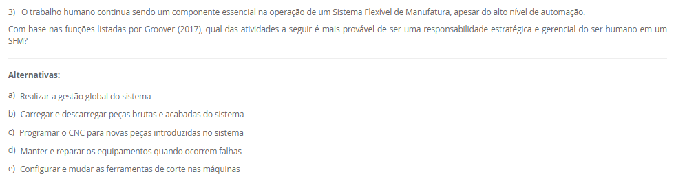 1) A Manutenção Preventiva Integrada (MPI) é um conceito que se alinha à filosofia da manufatura enxuta, buscando estender a vida útil dos equipamentos e reduzir paradas imprevistas. Uma de suas premissas envolve uma mudança na mentalidade sobre a utilização da capacidade produtiva das máquinas, incorporando o conceito japonês de Muri.
De que forma a Manutenção Preventiva Integrada (MPI) aplica o conceito de Muri (sobrecarga) para melhorar a confiabilidade dos equipamentos?
________________________________________
Alternativas:
•	a) Aumentando a velocidade das máquinas acima da nominal para compensar o tempo perdido com manutenções corretivas.
•	b) Eliminando os estoques de segurança, o que força a produção a operar sem sobrecarga para evitar a falta de peças.
•	c) Implementando um sistema de manutenção preditiva com sensores de alta tecnologia para prever falhas e evitar a sobrecarga
•	d) Programando o uso das máquinas em menos de 100% de sua capacidade para criar intervalos dedicados à manutenção preventiva
•	e) Centralizando todas as tarefas de manutenção no departamento especializado, para que os operadores possam focar 100% na produção
2) A integração da cadeia de suprimentos é um passo avançado na implementação de um sistema de manufatura enxuta. Este processo vai além de simples contratos e busca estabelecer parcerias estratégicas. O modelo Keiretsu, utilizado por empresas como a Toyota, exemplifica essa abordagem, baseando-se em um conjunto de valores que formam uma relação de longo prazo e confiança mútua com os fornecedores.
Qual dos seguintes fatores é o mais crucial para o sucesso da implementação de uma cadeia de suprimentos enxuta, segundo os princípios do modelo Keiretsu descritos no material?
________________________________________
Alternativas:
•	a) A compatibilidade cultural do fornecedor com os princípios de melhoria contínua e redução de desperdícios
•	b) A capacidade do fornecedor de manter estoques elevados para atender prontamente aos pedidos do cliente
•	c) Garantir contratos com cláusulas muito específicas para que os fornecedores cumpram exatamente o que foi acordado
•	d) Manter múltiplos fornecedores para o mesmo componente para estimular a concorrência e obter preços menores
•	e) A localização geográfica do fornecedor, que deve estar sempre o mais próximo possível da fábrica do cliente
3) O trabalho humano continua sendo um componente essencial na operação de um Sistema Flexível de Manufatura, apesar do alto nível de automação.
Com base nas funções listadas por Groover (2017), qual das atividades a seguir é mais provável de ser uma responsabilidade estratégica e gerencial do ser humano em um SFM?
________________________________________
Alternativas:
•	a) Realizar a gestão global do sistema
•	b) Carregar e descarregar peças brutas e acabadas do sistema
•	c) Programar o CNC para novas peças introduzidas no sistema
•	d) Manter e reparar os equipamentos quando ocorrem falhas
•	e) Configurar e mudar as ferramentas de corte nas máquinas
4) A implementação de um SFM envolve uma fase de planejamento detalhada, onde vários aspectos das peças a serem produzidas devem ser considerados para o correto dimensionamento do sistema.
Qual dos aspectos de planejamento listados abaixo determina principalmente o número de máquinas de cada tipo necessárias no SFM?
________________________________________
Alternativas:
•	a) Volume de produção.
•	b) Necessidades de processamento.
•	c) Considerações sobre famílias de peças.
•	d) Características físicas das peças.
•	e) Variações nos roteamentos de processo.
5) O conceito de "gêmeo virtual" ou "digital twin" é central para a operação e otimização em uma planta industrial 4.0.
Qual elemento base da Indústria 4.0 é diretamente responsável por monitorar os processos físicos e criar uma cópia virtual do mundo físico, permitindo a simulação e o controle remoto?
________________________________________
Alternativas:
•	a) Internet das Coisas (IoT).
•	b) Sistemas ciberfísicos (CPS).
•	c) Computação em nuvem (Cloud Computing).
•	d) Internet de Serviços (IoS).
•	e) Big Data Analytics.

