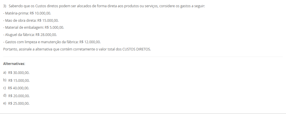 1) O sistema de amortização é um método de pagamento de um empréstimo ou dívida ao longo do tempo, por meio de parcelas periódicas. O objetivo é diminuir o tempo do financiamento ou pagar a dívida. Logo, um método conhecido e utilizado é o Sistema de Prestação Constante (SPC).
Portanto, em relação ao Sistema de Prestação Constante (SPC), avalie as afirmativas a seguir:
I - No SPC, as prestações são constantes ao longo do período.
II - No SPC, o valor da prestação é reduzido a cada período devido ao decréscimo dos juros, o que torna o saldo devedor residual constante ao longo do financiamento.
III - No SPC, a parcela de juros é calculada com base no saldo devedor do início de cada período, e a amortização corresponde à diferença entre a prestação constante e o valor dos juros do período.
Considerando o contexto apresentado, é correto o que se afirma em:
________________________________________
Alternativas:
•	a) I, apenas.
•	b) I e II, apenas.
•	c) I e III, apenas.
•	d) II e III, apenas.
•	e) I, II e III.
2) Um investidor aplicou R$ 1.500,00 em um fundo de investimento que rende juros compostos a uma taxa 10% ao ano.
Qual será o montante final ao final de 2 anos?
Equação para cálculo dos juros compostos:
M = C x (1 + i)t
Em que:
M = Montante;
C = Capital;
i = taxa;
t = período;
________________________________________
Alternativas:
•	a) R$ 1.650,00
•	b) R$ 1.750,00
•	c) R$ 1.815,00
•	d) R$ 1.880,00
•	e) R$ 1.900,00
3) Sabendo que os Custos diretos podem ser alocados de forma direta aos produtos ou serviços, considere os gastos a seguir:
- Matéria-prima: R$ 10.000,00.
- Mao de obra direta: R$ 15.000,00.
- Material de embalagem: R$ 5.000,00.
- Aluguel da fábrica: R$ 28.000,00.
- Gastos com limpeza e manutenção da fábrica: R$ 12.000,00.
Portanto, assinale a alternativa que contém corretamente o valor total dos CUSTOS DIRETOS.
________________________________________
Alternativas:
•	a) R$ 30.000,00.
•	b) R$ 15.000,00.
•	c) R$ 40.000,00.
•	d) R$ 20.000,00.
•	e) R$ 25.000,00.
4) Na terminologia contábil os custos são os recursos consumidos ao longo do processo de produção ou prestação de serviço de forma parcial ou total. Logo, os custos podem ser classificados em custos fixos e custos variáveis.
Em relação aos custos diretos e indiretos, avalie as afirmativas a seguir:
I - Os custos fixos são entendidos como aqueles que não oscilam por um determinado período de tempo em função do volume de produção.
II – Os custos variáveis estão em função do volume de produção das empresas.
III – A matéria-prima consumida na produção é um exemplo de custo fixo.
Agora, assinale a alternativa com a associação correta.
________________________________________
Alternativas:
•	a) I, apenas.
•	b) I e II, apenas.
•	c) I e III, apenas.
•	d) II e III, apenas.
•	e) I, II e III.
5) Um empréstimo de R$ 2.000,00 foi contratado a uma taxa de juros simples de 5% ao mês, com prazo de 6 meses.
Qual será o valor total dos juros pagos ao final do período?
________________________________________
Alternativas:
•	a) R$ 500,00
•	b) R$ 550,00
•	c) R$ 600,00
•	d) R$ 650,00
•	e) R$ 700,00

