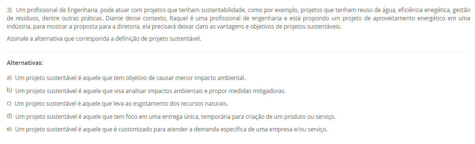 1) Sustentabilidade vem do termo em latim sustentare, que significa, no sentido passivo, sustentar-se, equilibrar-se, conservar-se, manter-se. No sentido ativo da palavra, sustentar significa a ação externa feita para conservar, manter, nutrir, alimentar, fazer prosperar, subsistir, viver. Diante desse contexto, leia o excerto a seguir: 
“supõe o aumento da eficiência da produção com destaque para recursos permissivos como as fontes fósseis de energia e os recursos delicados e mal distribuídos, como a água e os minerais. Trata-se daquilo que alguns denominam como ecoeficiência, que supõe uma contínua inovação tecnológica que nos leva a sair do ciclo fóssil de energia (carvão, petróleo e gás)”.
Assinale a alternativa que corresponda ao modelo de sustentabilidade supracitado:
________________________________________
Alternativas:
•	a) Sustentabilidade Ambiental.
•	b) Sustentabilidade Econômica.
•	c) Sustentabilidade Social.
•	d) Sustentabilidade Territorial.
•	e) Sustentabilidade Cultural.
2) O reuso reduz a demanda sobre os mananciais de água devido à substituição da água potável por uma água de qualidade inferior. O reuso de água industrial em larga escala possui o potencial de reduzir drasticamente a demanda de água nas zonas urbanas e resultaria em uma melhor adaptação da população aos períodos de seca, diminuindo a possibilidade de racionamentos para a população. É neste ponto que o conceito de sustentabilidade é colocado em prática.
Sobre o reuso de água, leia as afirmativas a seguir:
I. Para o reuso de água se faz necessário conhecer o processo de origem do efluente.
II. O reuso direto é aquele que pode se reutilizar água a partir de efluentes, esgotos e/ou captações pluviais.
III. O reuso indireto é aquele que a água pode ser reutilizada quando se faz um tratamento e é usado na própria planta industrial.
IV. A reciclagem interna é quando a água é tratada e captada para ser utilizada novamente.
É correto o que se afirma em:
________________________________________
Alternativas:
•	a) I e II, apenas.
•	b) II e III, apenas.
•	c) II e IV, apenas.
•	d) I, II e III, apenas.
•	e) I, II, III e IV.
3) Um profissional de Engenharia, pode atuar com projetos que tenham sustentabilidade, como por exemplo, projetos que tenham reuso de água, eficiência enegética, gestão de resíduos, dentre outras práticas. Diante desse contexto, Raquel é uma profissional de engenharia e está propondo um projeto de aproveitamento energético em uma indústria, para mostrar a proposta para a diretoria, ela precisará deixar claro as vantagens e objetivos de projetos sustentáveis.
Assinale a alternativa que corresponda a definição de projeto sustentável.
________________________________________
Alternativas:
•	a) Um projeto sustentável é aquele que tem objetivo de causar menor impacto ambiental.
•	b) Um projeto sustentável é aquele que visa analisar impactos ambientais e propor medidas mitigadoras.
•	c) Um projeto sustentável é aquele que leva ao esgotamento dos recursos naturais.
•	d) Um projeto sustentável é aquele que tem foco em uma entrega única, temporária para criação de um produto ou serviço.
•	e) Um projeto sustentável é aquele que é customizado para atender a demanda específica de uma empresa e/ou serviço.
4) O conceito de Environmental, Social and Governance (ESG) tem ganhado cada vez mais relevância no mundo corporativo, à medida que empresas buscam adotar práticas sustentáveis e responsáveis em suas operações. No entanto, a implementação eficaz do ESG pode apresentar desafios significativos, juntamente com oportunidades valiosas para as organizações. Empresas engajadas em sustentabilidade, clientes dispostos a pagar mais por serviços/produtos de empresas que seguem esse modelo, interesse de fundos de investimentos, aumento de credibilidade do negócio, oportunidades de negócios.
 Sobre as oportunidades que o ESG pode trazer para as empresas, leia as afirmativas a seguir:
I. A busca por soluções sustentáveis pode trazer a inovação em produtos, serviços e processos, levando a novas oportunidades de crescimento e expansão.
II. Na integração do ESG na estratégia de negócios, as empresas podem melhorar sua reputação, reduzir riscos e além de valor de longo prazo para todas as partes interessadas.
III. Pode ter os investimentos em tecnologia, treinamento de funcionários e consultoria especializada para implementação de ESG.
IV. As organizações que têm ESG implementado, podem ter dificuldades para identificar e mensurar as variáveis relevantes para cada componente do ESG.
Considerando o contexto apresentado, é correto APENAS o que se afirma em:
________________________________________
Alternativas:
•	a) I e II, apenas.
•	b) II e III, apenas.
•	c) I e IV, apenas.
•	d) I, II e III, apenas.
•	e) I, II, III e IV.
5) A sigla ESG refere-se a três pilares interconectados que norteiam as práticas empresariais responsáveis. O primeiro, "Ambiental", destaca a importância de ações que minimizem os impactos das operações corporativas no meio ambiente, promovendo a conservação dos recursos naturais e a mitigação das mudanças climáticas. O segundo, "Social", abrange a gestão das relações da empresa com seus colaboradores, clientes, comunidades locais e demais partes interessadas, com ênfase na promoção da diversidade, equidade e inclusão. Por fim, o terceiro pilar, "Governança", refere-se à integridade e transparência nas práticas de gestão empresarial, abordando questões éticas, anticorrupção e governança eficaz.
 Sobre os desafios encontrados na implementação do ESG, leia as afirmativas a seguir:
I. A implementação efetiva dessas práticas em ambientes muitas vezes orientados apenas por resultados financeiros de curto prazo.
II. Pode acontecer na implantação do ESG a resistência cultural por parte dos colaboradores e da alta gestão.
III. Há a necessidade de desenvolver métricas claras e mensuráveis para avaliar o desempenho do ESG.
IV. Um dos desafios na implementação do ESG é a possibilidade de construir marcas cada vez mais fortes.
Considerando o contexto apresentado, é correto APENAS o que se afirma em:
________________________________________
Alternativas:
•	a) I e II, apenas.
•	b) II e III, apenas.
•	c) I, II e III, apenas.
•	d) I, II e IV, apenas.
•	e) I, II, III e IV.

