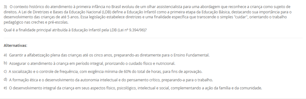 1) O Brasil adota o sistema federativo, composto pela União, estados, municípios e Distrito Federal, caracterizado pela cooperação e por responsabilidades comuns entre os entes. A Constituição Federal e a Lei de Diretrizes e Bases da Educação Nacional (LDB) estabelecem o Regime de Colaboração, no qual a oferta da educação exige a cooperação entre essas esferas de governo. Embora as competências não sejam exclusivas, a legislação define áreas de prioridade para cada ente federativo na organização da educação nacional.
De acordo com a LDB e o Regime de Colaboração, qual é a principal responsabilidade do governo municipal na organização da educação básica?
________________________________________
Alternativas:
•	a) Organizar e financiar o sistema federal de ensino e supervisionar o ensino superior.
•	b) Manter e zelar pelas redes de ensino médio e pelas universidades estaduais.
•	c) Coordenar a política nacional de educação, articulando os diferentes níveis e sistemas.
•	d) Manter, coordenar e zelar pelas instituições de creches, educação infantil e anos iniciais do ensino fundamental.
•	e) Elaborar o Plano Nacional de Educação (PNE) e fiscalizar o cumprimento de suas metas.
2) A política é aplicada por meio de legislações, decretos e leis que se organizam em uma hierarquia. No sistema jurídico brasileiro, vigora o princípio da Supremacia da Constituição, que a coloca em um patamar de superioridade, servindo de fundamento de validade para todas as demais normas jurídicas. A Constituição Federal, lei maior do país, delineia os princípios e as diretrizes fundamentais que orientam todo o sistema educacional, reconhecendo a educação como um direito de todos e um dever compartilhado.
Qual é a relação hierárquica fundamental que se estabelece entre a Constituição Federal (CF) de 1988 e a Lei de Diretrizes e Bases da Educação Nacional (LDB)?
________________________________________
Alternativas:
•	a) A LDB é uma Lei Delegada criada pelo Presidente, com a mesma autoridade da CF, desde que delegada pelo Congresso.
•	b) A CF é uma Lei Ordinária, e a LDB, uma Emenda Constitucional, ambas com igual força, mas de áreas temáticas distintas.
•	c) A CF está no patamar de supremacia, sendo o fundamento de validade e a base para a LDB e as demais leis educacionais.
•	d) Ambas são normas do mesmo nível hierárquico, regulando o sistema educacional por meio de um regime de colaboração.
•	e) A LDB é superior, pois trata especificamente da educação, enquanto a CF aborda apenas os direitos sociais de forma genérica.
3) O contexto histórico do atendimento à primeira infância no Brasil evoluiu de um olhar assistencialista para uma abordagem que reconhece a criança como sujeito de direitos. A Lei de Diretrizes e Bases da Educação Nacional (LDB) define a Educação Infantil como a primeira etapa da Educação Básica, destacando sua importância para o desenvolvimento das crianças de até 5 anos. Essa legislação estabelece diretrizes e uma finalidade específica que transcende o simples "cuidar", orientando o trabalho pedagógico nas creches e pré-escolas.
Qual é a finalidade principal atribuída à Educação Infantil pela LDB (Lei nº 9.394/96)?
________________________________________
Alternativas:
•	a) Garantir a alfabetização plena das crianças até os cinco anos, preparando-as diretamente para o Ensino Fundamental.
•	b) Assegurar o atendimento à criança em período integral, priorizando o cuidado físico e nutricional.
•	c) A socialização e o controle de frequência, com exigência mínima de 60% do total de horas, para fins de aprovação.
•	d) A formação ética e o desenvolvimento da autonomia intelectual e do pensamento crítico, preparando-a para o trabalho.
•	e) O desenvolvimento integral da criança em seus aspectos físico, psicológico, intelectual e social, complementando a ação da família e da comunidade.
4) A Base Nacional Comum Curricular (BNCC) promove mudanças significativas na forma como a alfabetização é concebida no contexto educacional brasileiro. O documento enfatiza a alfabetização como um processo contínuo que deve ir além do domínio do código linguístico, buscando a formação de indivíduos críticos e participativos. A BNCC também busca valorizar práticas pedagógicas flexíveis e contextualizadas, alinhadas às demandas contemporâneas e metas do país, incentivando métodos que considerem as especificidades regionais, étnicas e culturais para tornar a alfabetização mais inclusiva.
De acordo com a BNCC, no Ensino Fundamental - Anos Iniciais, qual é o principal foco da ação pedagógica nos primeiros dois anos desse segmento, sendo essencial para que os estudantes ampliem suas possibilidades de construir conhecimentos e participar com autonomia na vida social?
________________________________________
Alternativas:
•	a) O desenvolvimento da capacidade de aprendizagem, tendo em vista a aquisição de conhecimentos e habilidades em todas as áreas.
•	b) A consolidação de práticas pedagógicas que abordem os cinco Campos de Experiência do currículo.
•	c) O processo de alfabetização, visando à inserção dos estudantes na cultura letrada.
•	d) A transição para o ensino médio, consolidando e aplicando os conhecimentos adquiridos.
•	e) A aquisição de habilidades de codificação e decodificação, sem a ênfase nos aspectos sociais da leitura e escrita.
5) A avaliação da qualidade da Educação Básica e o acompanhamento das políticas públicas são processos vitais para o aprimoramento do ensino nacional. Desde 2007, o Instituto Nacional de Estudos e Pesquisas Educacionais Anísio Teixeira (Inep) utiliza um indicador criado para aferir essa qualidade e estabelecer metas, sendo calculado a partir da combinação da taxa de rendimento escolar (aprovação) com as médias de desempenho obtidas em exames de larga escala, como o Sistema de Avaliação da Educação Básica (Saeb).
Qual é o indicador objetivo, criado pelo Inep, que é utilizado para mensurar a qualidade da aprendizagem na Educação Básica e serve como referência para a formulação e o monitoramento das políticas educacionais no Brasil?
________________________________________
Alternativas:
•	a) Sistema de Seleção Unificada (SISU)
•	b) Plano Nacional de Educação (PNE)
•	c) Plano de Ações Articuladas (PAR)
•	d) Índice de Desenvolvimento da Educação Básica (IDEB)
•	e) Fundo de Manutenção e Desenvolvimento da Educação Básica (Fundeb)

