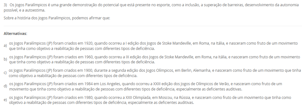 1) Existem diversas formas de divisões do esporte, podendo estes ser: de quadra, de campo, de competição, de participação e outros. Sobre esse tema, leia a descrição abaixo:
"Compreendem uma disputa entre duas equipes que se organizam de maneira estratégica, gerando situações de ataque e de defesa com o intuito de atingir suas finalizações".
Assinale a alternativa que apresente, corretamente, a classificação acima descrita:
________________________________________
Alternativas:
•	a) Esportes Coletivos.
•	b) Esportes Individuais.
•	c) Esportes Alternativos.
•	d) Jogo Competitivo.
•	e) Esporte Misto.
2) Para garantir a execução e o cumprimento dos aspectos que norteiam a organização da prática esportiva de competição, e, para atestar a veracidade dos acontecimentos durante a partida, independentemente da modalidade, as equipes de arbitragem preenchem um documento que demonstra o histórico e registro dos acontecimentos do evento esportivo em si.
Qual é o nome dado a este documento?
________________________________________
Alternativas:
•	a) Livro de regras
•	b) Resumo técnico
•	c) Congresso técnico
•	d) Livro do regulamento da competição
•	e) Súmulas.
3) Os Jogos Paralímpicos é uma grande demonstração do potencial que está presente no esporte, como a inclusão, a superação de barreiras, desenvolvimento da autonomia possível, e a autoestima.
Sobre a história dos Jogos Paralímpicos, podemos afirmar que:
________________________________________
Alternativas:
•	a) os Jogos Paralímpicos (JP) foram criados em 1920, quando ocorreu a I edição dos Jogos de Stoke Mandeville, em Roma, na Itália, e nasceram como fruto de um movimento que tinha como objetivo a reabilitação de pessoas com diferentes tipos de deficiência.
•	b) os Jogos Paralímpicos (JP) foram criados em 1960, quando ocorreu a IX edição dos Jogos de Stoke Mandeville, em Roma, na Itália, e nasceram como fruto de um movimento que tinha como objetivo a reabilitação de pessoas com diferentes tipos de deficiência.
•	c) os Jogos Paralímpicos (JP) foram criados em 1900, durante a segunda edição dos Jogos Olímpicos, em Berlin, Alemanha, e nasceram como fruto de um movimento que tinha como objetivo a reabilitação de pessoas com diferentes tipos de deficiência.
•	d) os Jogos Paralímpicos (JP) foram criados em 1984 em Los Angeles, quando ocorreu a XXIII edição dos Jogos de Olímpicos de Verão, e nasceram como fruto de um movimento que tinha como objetivo a reabilitação de pessoas com diferentes tipos de deficiência, especialmente as deficientes auditivas.
•	e) os Jogos Paralímpicos (JP) foram criados em 1980, quando ocorreu a XXII Olimpíada, em Moscou, na Rússia, e nasceram como fruto de um movimento que tinha como objetivo a reabilitação de pessoas com diferentes tipos de deficiência, especialmente as deficientes auditivas.
4) Idealizado e fundado em 1894, o Comitê Olímpico Internacional (COI) tinha inicialmente a proposta de reviver as práticas atléticas dos jogos antigos, porém, com novo formato e objetivo. Assim, inicia-se o Movimento Olímpico Moderno.
Assinale a alternativa que apresenta, corretamente, o criado e idealizador do Movimento Olímpico Moderno. 
________________________________________
Alternativas:
•	a) Barão Josef de Coubertin.
•	b) Barão Pierre de Coubertin.
•	c) Barão Demetrios Vikelas.
•	d) Barão Demetrios Dell Vile.
•	e) Barão Josef Manella.
5) Na atualidade, existe todo uma estrutura organizacional e administrativa no campo esportivo brasileiro, envolvendo tanto instituições governamentais como não governamentais, muitas vezes atuando em parceria pela promoção do esporte em diferentes aspectos.
Assim, analises as seguintes afirmativas:
I - O COB no Brasil desenvolve e representa o esporte escolar, exclusivamente, promovendo os valores olímpicos e pedagógicos em território nacional;
lI - O COB no Brasil em conjunto com o Ministério do Esporte, tem como objetivo o desenvolvimento de programas, promovendo a prática intensiva e planejada da atividade física para toda a população, além da melhoria do padrão de organização, gestão, qualidade e transparência do setor.
III - A estrutura nacional esportiva no Brasil busca potencializar o desenvolvimento esportivo nacional que conta, também, com o Comitê Brasileiro de Clubes (CBC) no incentivo à criação das primeiras federações estaduais e apoio à realização de Congressos para o aprimoramento do nosso segmento esportivo. Além disso, incluiu em sua estratégia o objetivo de ampliar e aprimorar o Programa de Formação de Atletas.
Considerando o contexto apresentado, é correto o que se afirma em:
________________________________________
Alternativas:
•	a) I e III, apenas.
•	b) II e III, apenas
•	c) I e II, apenas.
•	d) III, apenas.
•	e) I, II e III.

