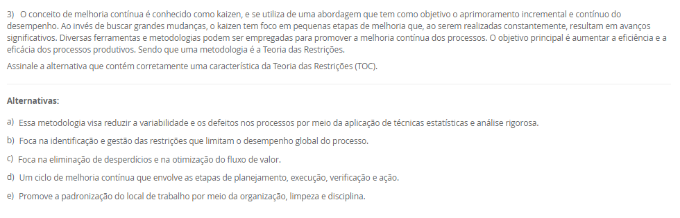 1) Um layout típico envolve a consideração de uma grande série de atividades inter-relacionadas entre os setores. O desenho de um layout é a materialização da estratégia de manufatura, contemplando a maioria dos pontos de escolha do processo e da infraestrutrura da manufatura. Nesse sentido, um tipo de layout é o layout por produto (ou em Linha).
Em relação ao Layout em Linha, avalie as afirmativas a seguir:
I - O layout por produto, é usado quando um produto ou um conjunto de produtos muito semelhantes são fabricados em grandes volumes.
II - No layout por produto as máquinas ou estações de trabalho são organizadas na forma de linhas de fabricação ou montagem de acordo com as sequências de operações do produto.
III - Trata-se de um layout orientado para o produto com o especial propósito de agrupar as máquinas em um fluxo linear.
Considerando o contexto apresentado, é correto o que se afirma em:
________________________________________
Alternativas:
•	a) I, apenas.
•	b) II, apenas.
•	c) III, apenas.
•	d) I e II, apenas.
•	e) I, II e III.
2) O mapeamento de processos é uma ferramenta essencial para visualizar, analisar e melhorar os fluxos de trabalho dentro de uma organização. O mapeamento de processos consiste em descrever como as atividades de um processo se relacionam entre si. Existem várias técnicas que podem ser aplicadas para esse mapeamento, também conhecido como blueprinting ou análise de processos. Assim, existem algumas ferramentas para mapear os processos.
Portanto, associe as ferramentas para mapear processos, relacionadas na Coluna 1, com suas respectivas características, relacionadas na coluna 2:
Coluna 1:
1 – Fluxograma
2 – Mapa de fluxo de valor
3 – Diagrama SIPOC
Coluna 2:
A – diagramas que ilustram o fluxo de atividades, detalhando a sequência lógica dos passos e interações em um processo por meio de uma simbologia padrão.
B – uma ferramenta Lean que mapeia o fluxo de materiais e informações ao longo de todo o processo, desde o pedido do cliente até a entrega do produto final. Foca na identificação de desperdícios e oportunidades de melhoria.
C – diagramas que identificam os fornecedores, entradas, processos, saídas e clientes, fornecendo uma visão global das principais partes envolvidas no processo.
Assinale a alternativa que contempla a associação correta.
________________________________________
Alternativas:
•	a) 1-A; 2-B; 3-C.
•	b) 1-B; 2-C; 3-A.
•	c) 1-B; 2-A; 3-C.
•	d) 1-C; 2-A; 3-B.
•	e) 1-C; 2-B; 3-A.
3) O conceito de melhoria contínua é conhecido como kaizen, e se utiliza de uma abordagem que tem como objetivo o aprimoramento incremental e contínuo do desempenho. Ao invés de buscar grandes mudanças, o kaizen tem foco em pequenas etapas de melhoria que, ao serem realizadas constantemente, resultam em avanços significativos. Diversas ferramentas e metodologias podem ser empregadas para promover a melhoria contínua dos processos. O objetivo principal é aumentar a eficiência e a eficácia dos processos produtivos. Sendo que uma metodologia é a Teoria das Restrições.
Assinale a alternativa que contém corretamente uma característica da Teoria das Restrições (TOC).
________________________________________
Alternativas:
•	a) Essa metodologia visa reduzir a variabilidade e os defeitos nos processos por meio da aplicação de técnicas estatísticas e análise rigorosa.
•	b) Foca na identificação e gestão das restrições que limitam o desempenho global do processo.
•	c) Foca na eliminação de desperdícios e na otimização do fluxo de valor.
•	d) Um ciclo de melhoria contínua que envolve as etapas de planejamento, execução, verificação e ação.
•	e) Promove a padronização do local de trabalho por meio da organização, limpeza e disciplina.
4) O layout é um aspecto fundamental em qualquer ambiente industrial ou de serviços. Ele se refere à disposição física de todos os elementos que fazem parte da produção, como máquinas, equipamentos, materiais e, claro, os trabalhadores. Logo, um tipo de Layout é o por Processo (ou Funcional).
Em relação ao Layout por Processo (ou Funcional), assinale a alternativa correta.
________________________________________
Alternativas:
•	a) As máquinas e estações de trabalho são organizadas em sequência (de forma linear), acompanhando o processo produtivo.
•	b) As máquinas e os trabalhadores são organizados em células que realizam todas as etapas de produção de produtos similares.
•	c) As máquinas e recursos são agrupados por funções semelhantes.
•	d) Nesse layout adequa-se a produtos processados em lotes unitários (que se realiza apenas uma vez) e de grande tamanho ou baixa mobilidade.
•	e) Nesse modelo, o produto permanece fixo, enquanto os recursos, materiais e trabalhadores deslocam-se até ele.
5) A posição de um processo em um espectro volume-variedade molda seu projeto global e a abordagem geral para gerenciar suas atividades. Essas abordagens gerais para projetar e gerenciar processos são denominados tipos de processos. Diferentes termos são usados para identificar os tipos de processos, dependendo de se são predominantemente processos de manufatura ou de serviço, e há alguma variação nos termos utilizados. Logo, um tipo de processo são os processos de produção em massa.
Em relação aos processos de produção em massa, avalie as afirmativas a seguir:
I - Os processos de produção em massa são os que produzem bens em alto volume e em variedade relativamente baixa.
II - Em geral, as atividades dos processos de produção em massa são repetitivas
III – Os processos de produção em massa lidam com produtos muito específicos, normalmente bastante customizados; com frequência, com uma escala de tempo relativamente longa entre a conclusão de cada item, em que cada tarefa tem início e fim bem definidos.
Considerando o contexto apresentado, é correto o que se afirma em:
________________________________________
Alternativas:
•	a) I, apenas.
•	b) II, apenas.
•	c) III, apenas.
•	d) I e II, apenas.
•	e) I, II e III.

