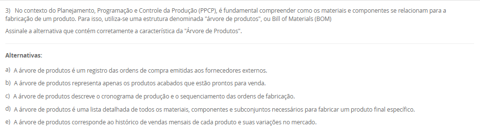 1) Dentro das empresas, o Planejamento e Controle da Produção (PCP) também é conhecido através das siglas PPCP (Planejamento, Programação e Controle da Produção) ou PCPM (Planejamento e Controle da Produção e Materiais). As atividades do PCP são exercidas nos três níveis hierárquicos de planejamento e controle das atividades produtivas de um sistema de produção.
Portanto, associe os níveis hierárquicos, relacionados na Coluna 1, com suas respectivas características, relacionadas na Coluna 2:
Coluna 1:
1 – Nível estratégico.
2 – Nível tático.
3 – Nível operacional.
Coluna 2:
A – são definidas as políticas estratégicas de longo prazo da empresa
B – são estabelecidos os planos de médio prazo para a produção, o PCP desenvolve o Planejamento-mestre da Produção, obtendo o Plano-mestre de Produção (PMP).
C - são preparados os programas de curto prazo de produção e realizado o acompanhamento dos mesmos.
Portanto, assinale a alternativa que contempla corretamente a associação das colunas.
________________________________________
Alternativas:
•	a) 1-A; 2-B; 3-C.
•	b) 1-A; 2-C; 3-B.
•	c) 1-B; 2-A; 3-C.
•	d) 1-B; 2-C; 3-A.
•	e) 1-C; 2-B; 3-A.
2) O processo de planejamento da produção envolve diferentes níveis de decisão, que vão do estratégico ao operacional. Assim, o PCP elabora o planejamento agregado no nível estratégico e o planejamento-mestre de produção no nível tático.
Portanto, em relação ao planejamento agregado e ao planejamento-metre da produção, avalie as afirmativas a seguir:
I - O planejamento agregado da produção tem como objetivo dimensionar os recursos produtivos como a mão-de-obra, os equipamentos e materiais básicos para garantir que estejam disponíveis, em quantidades adequadas e nos momentos certos.
II - O planejamento-mestre da produção faz a conexão, através da montagem do plano-mestre de produção, entre o planejamento estratégico de longo prazo e as atividades operacionais da produção.
III - O planejamento-mestre da produção está encarregado de desmembrar os planos produtivos estratégicos de longo prazo em planos específicos de produtos acabados (bens ou serviços) para o médio prazo, no sentido de direcionar as etapas de programação e execução das atividades operacionais da empresa (montagem, fabricação e compras).
Considerando o contexto apresentado, é correto o que se afirma em:
________________________________________
Alternativas:
•	a) I, apenas.
•	b) II, apenas.
•	c) I e II, apenas.
•	d) I e III, apenas.
•	e) I, II e III.
3) No contexto do Planejamento, Programação e Controle da Produção (PPCP), é fundamental compreender como os materiais e componentes se relacionam para a fabricação de um produto. Para isso, utiliza-se uma estrutura denominada "árvore de produtos", ou Bill of Materials (BOM)
Assinale a alternativa que contém corretamente a característica da "Árvore de Produtos".
________________________________________
Alternativas:
•	a) A árvore de produtos é um registro das ordens de compra emitidas aos fornecedores externos.
•	b) A árvore de produtos representa apenas os produtos acabados que estão prontos para venda.
•	c) A árvore de produtos descreve o cronograma de produção e o sequenciamento das ordens de fabricação.
•	d) A árvore de produtos é uma lista detalhada de todos os materiais, componentes e subconjuntos necessários para fabricar um produto final específico.
•	e) A árvore de produtos corresponde ao histórico de vendas mensais de cada produto e suas variações no mercado.
4) As empresas, de uma ou de outra maneira, direcionam suas atividades para o rumo em que elas acham que o seu negócio andará. O rumo é normalmente traçado em cima de previsões, sendo a previsão da demanda a principal delas. A previsão da demanda é a base para o planejamento estratégico da produção, vendas e finanças de qualquer empresa. Logo, para realizar previsões de demanda, pode-se utilizar as técnicas qualitativas.
Assinale a alternativa que contém corretamente a característica das técnicas qualitativas.
________________________________________
Alternativas:
•	a) Consistem em analisar os dados passados objetivamente, empregando-se modelos matemáticos para projetar a demanda futura.
•	b) São baseadas na opinião e no julgamento de pessoas-chave, especialistas nos produtos ou nos mercados onde atuam estes produtos.
•	c) Procuram modelar matematicamente a demanda futura relacionando os dados históricos do próprio produto com o tempo.
•	d) Procuram associar os dados históricos do produto com uma ou mais variáveis que tenham alguma relação com a demanda do produto.
•	e) São subdivididas em dois grandes grupos: as técnicas baseadas em séries temporais, e as técnicas baseadas em correlações.
5) Os sistemas de produção são conjuntos organizados de recursos, métodos e processos que transformam insumos em bens ou serviços voltados ao atendimento das necessidades do mercado, variando de acordo com o volume, a variedade e a complexidade da produção. Assim, uma classificação dos sistemas de produção é o de sistemas contínuos.
Assinale a alternativa que contém corretamente uma característica dos sistemas contínuos.
I - Nos sistemas de produção contínuos não se consegue facilmente identificar e separar dentro da produção uma unidade do produto das demais que estão sendo feitas.
II - Os sistemas de produção contínuos são empregados quando existe alta uniformidade na produção e demanda de bens ou serviços, fazendo com que os produtos e os processos produtivos sejam totalmente interdependentes, favorecendo a sua automatização.
III - Os sistemas de produção contínuos caracterizam pela produção de um volume médio de bens ou serviços padronizados em lotes, sendo que cada lote segue uma série de operações que necessita ser programada à medida que as operações anteriores forem sendo realizadas
Considerando o contexto apresentado, é correto o que se afirma em:
________________________________________
Alternativas:
•	a) I, apenas.
•	b) II, apenas.
•	c) I e II, apenas.
•	d) I e III, apenas.
•	e) I, II e III.

