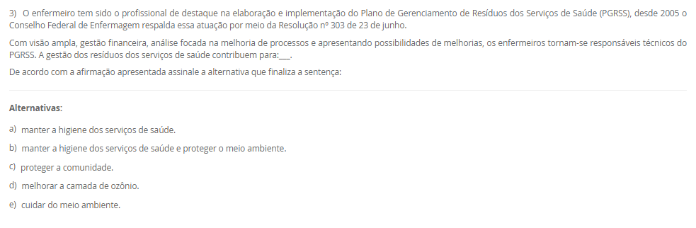 1) O paciente RGH, 58 anos, está sob os cuidados de duas técnicas de enfermagem, Rose e Josefa. Ele é um paciente grave que requer muita atenção, portanto demanda de duas pessoas na assistência, a enfermeira Viviane faz a gestão desses cuidados e percebeu que uma medicação estava bolada e ao mesmo tempo checada sem assinatura. Qual deveria ser a conduta da Viviane?
De acordo com a situação-problema apresentada, assinale a alternativa correta:
________________________________________
Alternativas:
•	a) Viviane deve ler as anotações de enfermagem.
•	b) Viviane deve ler a evolução de enfermagem.
•	c) Viviane deve ler a prescrição de enfermagem.
•	d) Viviane deve ler a anotação de enfermagem e orientar a profissional responsável sobre rasuras em prontuário.
•	e) Viviane deve advertir as colaboradoras.
2) Marize é a gestora da unidade de saúde do bairro Mirinzinho na cidade de Pombalismo, interior de SP com 17 mil habitantes.
Marize saiu de férias por 30 dias e depois saiu de licença por motivos de saúde por mais 14 dias o que ocasionou uma ausência de 44 dias sem que ninguém assumisse em sua ausência. Ao retornar os técnicos de enfermagem sinalizaram a falta de materiais como: máscaras, luvas de procedimento e espéculo vaginal.
Categoria A	    Categoria B
I. Controle Estoque	    1. Administrativo
II. Fluxo de Materiais	    2. Gerencial
III. Organização de Serviço	    3. Assistencial
De acordo com a situação-problema, assinale a alternativa correta que associa corretamente a Categoria A com a Categoria B evitando a situação
________________________________________
Alternativas:
•	a) I-1; II-2; III-3,2.
•	b) I-3; II-2,3; III-1.
•	c) I-2,1; II-3; III-2.
•	d) I-1; II-3; III-2.
•	e) I-1; II-2; III-2.
3) O enfermeiro tem sido o profissional de destaque na elaboração e implementação do Plano de Gerenciamento de Resíduos dos Serviços de Saúde (PGRSS), desde 2005 o Conselho Federal de Enfermagem respalda essa atuação por meio da Resolução nº 303 de 23 de junho.
Com visão ampla, gestão financeira, análise focada na melhoria de processos e apresentando possibilidades de melhorias, os enfermeiros tornam-se responsáveis técnicos do PGRSS. A gestão dos resíduos dos serviços de saúde contribuem para:___.
De acordo com a afirmação apresentada assinale a alternativa que finaliza a sentença:
________________________________________
Alternativas:
•	a) manter a higiene dos serviços de saúde.
•	b) manter a higiene dos serviços de saúde e proteger o meio ambiente.
•	c) proteger a comunidade.
•	d) melhorar a camada de ozônio.
•	e) cuidar do meio ambiente.
4) Os artigos médicos hospitalares são classificados de acordo com o seu risco à saúde, ou seja, de acordo com o grau de causar dano ao paciente se não for bem higienizado. Portanto, de acordo com seu risco: crítico, semicrítico ou não críticos os materiais são: limpos, desinfetados ou esterilizados.
Grupo A-Materiais            	       Grupo B-Higienização
I. Pinça de curativo	       A. Desinfecção
II. Circuito de ventilador mecânico	       B. Esterilização
III. Máscara de inalação	 
IV. Campos cirúrgicos	 
V. Termômetro	 
Assinale a alternativa correta para as correlações entre Grupo A e B:
________________________________________
Alternativas:
•	a) I-B; II-A; III-A; IV-B; V-A.
•	b) I-B; II-B; III-A; IV-A; V-A.
•	c) I-B; II-A; III-B; IV-A; V-A.
•	d) I-B; II-B; III-A; IV-B; V-A.
•	e) I-A; II-B; III-B, IV-B; V-A.
5) De acordo com os últimos dados investigativos da Organização Mundial da Saúde (OMS/WHO), a assistência hospitalar brasileira concede a cada 100 hospitalizados, 15 infecções decorrentes da internação e cerca de 70% da utilização de antimicrobianos para conter tais infecções foram utilizadas de maneira empíricas.
 I. A utilização empírica de antibióticos favoreceu a multiplicação de microrganismos multirresistentes.
           porque
 II. Infecções relacionadas à assistência à saúde são eventos adversos evitáveis, por meio de prevenção, educação e investigação de casos.
De acordo com as asserções apresentadas, assinale a alternativa correta:
________________________________________
Alternativas:
•	a) As asserções I e II são verdadeira e a II justifica a I.
•	b) As asserções I e II são verdadeiras, mas a II não justifica a I.
•	c) A asserção I é verdadeira e a II é falsa.
•	d) A asserção II é verdadeira e a I é falsa.
•	e) As asserções I e II são falsas.

