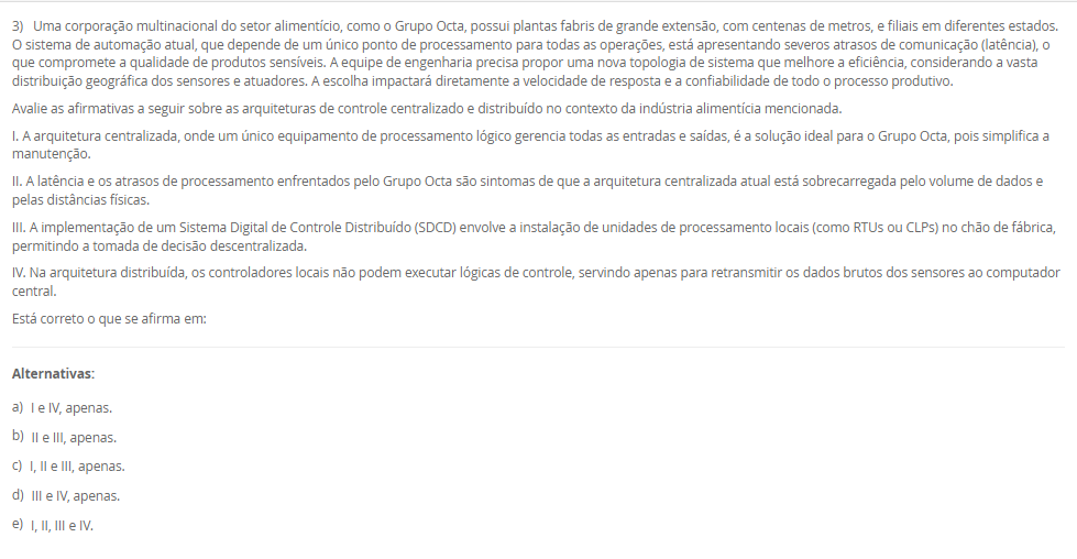 1) A manutenção de condições climáticas estáveis é um desafio crítico na agroindústria moderna, especialmente na criação de aves, onde variações abruptas de temperatura podem causar estresse nos animais e perdas significativas. Em uma granja avançada, o sistema de climatização não pode depender da intervenção humana, que é suscetível a atrasos e percepções distintas. A engenharia de automação deve implementar uma solução que leia continuamente a temperatura ambiente (variável de processo) e a compare com o valor desejado (setpoint). A escolha da estratégia de controle determinará a eficiência do sistema: ou ele aplica uma correção máxima (ligando) ou nula (desligando), ou modula sua potência (ex: ventilação em 40%) para uma correção suave.
Considerando as estratégias clássicas de controle em malha fechada, qual delas permite uma ação corretiva contínua e proporcional à magnitude do erro (a diferença entre o setpoint e o valor medido), sendo ideal para processos que exigem alta estabilidade e ajustes suaves?
________________________________________
Alternativas:
•	a) O controle em malha aberta, que atua com base em um tempo predefinido sem verificar a saída.
•	b) O controle liga-desliga (on-off), que alterna o atuador entre seus estados máximo e mínimo.
•	c) O controle Proporcional, Integrativo e Derivativo (PID), que ajusta a saída com base no erro atual, passado e futuro.
•	d) A automação de tipo rígido, que utiliza componentes mecânicos para executar uma única tarefa específica.
•	e) O controle por arquitetura centralizada, que processa todas as variáveis em um único computador.
2) A filial de uma indústria petroquímica, por ser antiga, utilizava protocolos proprietários de um único fabricante, dificultando a integração de novos equipamentos. A gestão decidiu modernizar a infraestrutura de rede, adotando padrões abertos. A planta possui dois tipos de demandas distintas: (1) controle de alta velocidade para periféricos descentralizados (I/Os) e CLPs, e (2) automação de processos contínuos (como medições analógicas em tanques) que operam em áreas classificadas (com risco de explosão) e ainda utilizam sinais 4-20mA ou HART. A equipe de engenharia precisa selecionar um padrão de rede que possa endereçar ambas as necessidades de forma integrada.
Considerando o padrão de rede industrial PROFIBUS e seus dois perfis de aplicação, qual alternativa descreve corretamente a função dos perfis DP e PA para o cenário apresentado?
________________________________________
Alternativas:
•	a) PROFIBUS DP (Process Automation) é para processos analógicos, e PROFIBUS PA (Decentralised Peripherals) é para alta velocidade.
•	b) PROFIBUS DP é usado para comunicação sem fio (wireless), e PROFIBUS PA é usado exclusivamente para fibra óptica.
•	c) PROFIBUS DP (Decentralised Peripherals) é para alta velocidade e I/Os , e PROFIBUS PA (Process Automation) é para processos analógicos e áreas classificadas.
•	d) Ambos os perfis, DP e PA, são idênticos e utilizados para conectar sensores de baixo custo na rede AS-I.
•	e) PROFIBUS DP é um protocolo de internet (como Ethernet/IP), e PROFIBUS PA é um protocolo de gerenciamento de banco de dados.
3) Uma corporação multinacional do setor alimentício, como o Grupo Octa, possui plantas fabris de grande extensão, com centenas de metros, e filiais em diferentes estados. O sistema de automação atual, que depende de um único ponto de processamento para todas as operações, está apresentando severos atrasos de comunicação (latência), o que compromete a qualidade de produtos sensíveis. A equipe de engenharia precisa propor uma nova topologia de sistema que melhore a eficiência, considerando a vasta distribuição geográfica dos sensores e atuadores. A escolha impactará diretamente a velocidade de resposta e a confiabilidade de todo o processo produtivo.
Avalie as afirmativas a seguir sobre as arquiteturas de controle centralizado e distribuído no contexto da indústria alimentícia mencionada.
I. A arquitetura centralizada, onde um único equipamento de processamento lógico gerencia todas as entradas e saídas, é a solução ideal para o Grupo Octa, pois simplifica a manutenção.
II. A latência e os atrasos de processamento enfrentados pelo Grupo Octa são sintomas de que a arquitetura centralizada atual está sobrecarregada pelo volume de dados e pelas distâncias físicas.
III. A implementação de um Sistema Digital de Controle Distribuído (SDCD) envolve a instalação de unidades de processamento locais (como RTUs ou CLPs) no chão de fábrica, permitindo a tomada de decisão descentralizada.
IV. Na arquitetura distribuída, os controladores locais não podem executar lógicas de controle, servindo apenas para retransmitir os dados brutos dos sensores ao computador central.
Está correto o que se afirma em:
________________________________________
Alternativas:
•	a) I e IV, apenas.
•	b) II e III, apenas.
•	c) I, II e III, apenas.
•	d) III e IV, apenas.
•	e) I, II, III e IV.
4) Em uma indústria petroquímica, o monitoramento de processos é essencial para a segurança e a qualidade. Os engenheiros precisam projetar um laboratório de testes que simule as condições de produção, o que envolve o aquecimento e a movimentação de líquidos inflamáveis em reservatórios. Para isso, é indispensável a seleção correta de instrumentos industriais. A medição de temperatura exigirá dispositivos robustos e precisos. A medição de pressão em tubulações é outra variável crítica. A medição de nível nos tanques também deve ser considerada. Cada uma dessas grandezas físicas requer um tipo específico de sensor ou transdutor para a coleta de dados.
No contexto da medição de temperatura em processos industriais, o instrumento elétrico de contato mais comum, conhecido por sua grande estabilidade, alta precisão e larga faixa de utilização (nominalmente -270ºC a +660ºC), é o(a)
________________________________________
Alternativas:
•	a) transmissor eletropneumático
•	b) tubo de Bourdon
•	c) válvula de controle
•	d) termorresistência Pt-100
•	e) sensor de efeito Hall
5) Uma agroindústria está automatizando sua linha de produção de cortes de frango, que gera um alto volume de exportação. A etapa final consiste na separação e paletização dos pacotes. Atualmente, esta é uma atividade manual, insalubre e propensa a erros de cansaço. A proposta é usar um robô colaborativo (Cobot) para pegar os pacotes da esteira e montá-los nos paletes corretos. Para que o sistema funcione, o robô precisa "saber" qual pacote está vindo. Os pacotes de mercado interno usam etiquetas azuis, e os de exportação, vermelhas. A empresa prioriza a segurança, pois outros funcionários precisam circular na área para supervisão. 
Avalie as afirmativas que descrevem as tecnologias necessárias para implementar a solução de automação descrita.
I. O robô deve ter um formato humanoide (com duas pernas e dois braços), pois esta é a única configuração definida pela ISO 10218 para robôs industriais.
II. O dispositivo na ponta do braço do robô, usado para agarrar os pacotes de frango, é tecnicamente chamado de "efetuador final" (EOAT), que pode ser uma garra ou pinça.
III. Para diferenciar os pacotes, o sistema pode empregar um sensor de cor industrial ou um sistema de visão computacional (câmera + IA) para identificar a cor da etiqueta.
IV. Por ser um robô colaborativo (Cobot), o sistema é projetado para atuar de forma segura próximo a humanos, podendo reduzir sua velocidade ou parar ao detectar contato.
Está correto o que se afirma em:
________________________________________
Alternativas:
•	a) I e II, apenas.
•	b) III e IV, apenas.
•	c) I, III e IV, apenas.
•	d) II, III e IV, apenas.
•	e) I, II, III e IV.

