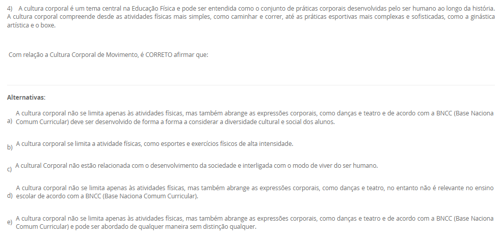 1) Leia o texto a seguir:
“O esporte como uma das práticas mais conhecidas da contemporaneidade, por sua grande presença nos meios de comunicação, caracteriza-se por ser orientado pela comparação de um determinado desempenho entre indivíduos ou grupos (adversários), regido por um conjunto de regras formais, institucionalizadas por organizações (associações, federações e confederações esportivas), as quais definem as normas de disputa e promovem o desenvolvimento das modalidades em todos os níveis de competição”. Neste contexto, a Base Nacional Comum Curricular apresenta sete categorias de esportes para serem desenvolvidas e elaboradas em sala de aula, que são elas, Marca, Precisão, Técnico-combinatório, Rede/quadra dividida ou parede de rebote, Campo e Taco, Invasão ou territorial e Combate.
Assinale a alternativa correta que descreve a categoria marca.
________________________________________
Alternativas:
•	a) Modalidade que compara os resultados em segundos, metros.
•	b) Modalidade que é caraterizada por arremessar ou lançar
•	c) Modalidade que tem como objetivo rebater e lançar a bola
•	d) Modalidade que tem a capacidade de invadir a quadra do adversário
•	e) Modalidade em que o oponente deve ser subjugado com técnicas e táticas
2) Leia o texto a seguir:
“ (...) é na escola que será trabalhado o esporte de maneira pedagógica, enfatizando que, algumas disciplinas podem ajudá-los a compreender as dinâmicas, a historicidade de determinado esporte e relacionar elementos e objetos de conhecimento de outros componentes curriculares, tais como, a matemática onde as crianças aprenderão a somar os pontos, a contar os gols e assim, diferenciar os resultados obtidos nas modalidades que disputarão”.
Considerando as informações apresentadas, analise as afirmativas a seguir:
I) Na escola o esporte é tratado pedagogicamente para o que aluno o vivencie apenas dentro da escola
II) O esporte pode se organizar de diversas maneiras e apresentar diferentes objetivos para a sua prática
III) Esporte escolar como fonte didática para o ensino e aprendizagem conduz o aluno apenas para a competição
É correto o que se afirma em:
________________________________________
Alternativas:
•	a) I, apenas
•	b) II, apenas
•	c) I e II, apenas
•	d) I e III, apenas
•	e) I, II, III
3) Leia o texto a seguir:
“No Brasil, o acesso ao esporte é direito de todos, previsto na Constituição Federal, no Estatuto da Criança e do Adolescente e na Lei de Diretrizes e Bases da Educação Nacional. À vista disso, sendo a escola um dos ambientes mais frequentados pelas crianças e pelos adolescentes durante grande parte de suas vidas, para além das atividades curriculares obrigatórias, as atividades do contraturno escolar oportunizam aos jovens um espaço de aprendizagem, por meio da complementação do ensino em matérias específicas, cursos profissionalizantes, oficinas culturais e esportivas”.
Considerando as informações apresentadas, analise as afirmativas a seguir:
I) o contraturno escolar contribui positivamente para o processo educacional
II) o contraturno amplia o tempo de contato do aluno com a prática esportiva
III) o contraturno propicia aprendizagem em diferentes práticas esportivas
É correto o que se afirma em:
________________________________________
Alternativas:
•	a) I, apenas
•	b) II, apenas
•	c) I e II, apenas
•	d) I e III, apenas
•	e) I, II, III
4)  A cultura corporal é um tema central na Educação Física e pode ser entendida como o conjunto de práticas corporais desenvolvidas pelo ser humano ao longo da história. A cultura corporal compreende desde as atividades físicas mais simples, como caminhar e correr, até as práticas esportivas mais complexas e sofisticadas, como a ginástica artística e o boxe.
 Com relação a Cultura Corporal de Movimento, é CORRETO afirmar que:
________________________________________
Alternativas:
•	a) A cultura corporal não se limita apenas às atividades físicas, mas também abrange as expressões corporais, como danças e teatro e de acordo com a BNCC (Base Naciona Comum Curricular) deve ser desenvolvido de forma a forma a considerar a diversidade cultural e social dos alunos.
•	b) A cultura corporal se limita a atividade físicas, como esportes e exercícios físicos de alta intensidade.
•	c) A cultural Corporal não estão relacionada com o desenvolvimento da sociedade e interligada com o modo de viver do ser humano.
•	d) A cultura corporal não se limita apenas às atividades físicas, mas também abrange as expressões corporais, como danças e teatro, no entanto não é relevante no ensino escolar de acordo com a BNCC (Base Naciona Comum Curricular).
•	e) A cultura corporal não se limita apenas às atividades físicas, mas também abrange as expressões corporais, como danças e teatro e de acordo com a BNCC (Base Naciona Comum Curricular) e pode ser abordado de qualquer maneira sem distinção qualquer.
5) Assim como para todas as disciplinas escolares, o ensino da Educação Física requer  saberes específicos para ser ministrada de forma adequada e eficiente. Nesse sentido, a formação dos professores deve considerar não apenas os aspectos técnicos e científicos da área, mas também os saberes docentes, ou seja, aqueles conhecimentos relacionados à prática pedagógica e à relação com os alunos.
Dessa maneira, em relação aos saberes docentes do professor de Educação Física, julgue as afirmativas a seguir em (V) Verdadeiras ou (F) Falsas.

(   ) A análise reflexiva da prática permite ao professor compreender as suas ações e tomar decisões mais fundamentadas e conscientes, o que contribui para uma prática docente mais qualificada.
(   ) Para que o professor de Educação Física possa desempenhar bem seu papel, é necessário que ele possua um conjunto de saberes docentes que englobam conhecimentos específicos da disciplina, pedagógicos e socioculturais
(   ) Na prática, o conhecimento formativo, ou saberes docentes, são aplicados pelos professores de Educação Física de diferentes formas, dependendo do contexto escolar e dos objetivos educacionais estabelecidos.  
(   ) Os saberes docentes se dividem em duas categorias: os saberes da formação profissional, adquiridos durante a graduação e a pós-graduação e os saberes da experiência, obtidos ao longo da trajetória profissional do professor.
 Agora assinale a alternativa que apresenta a sequencia correta: 
________________________________________
Alternativas:
•	a) V – V – V – F.
•	b)  V – V – F – F.
•	c)  F – F – V – V.
•	d)  V – F – V – F.
•	e) V – F – V – V.

