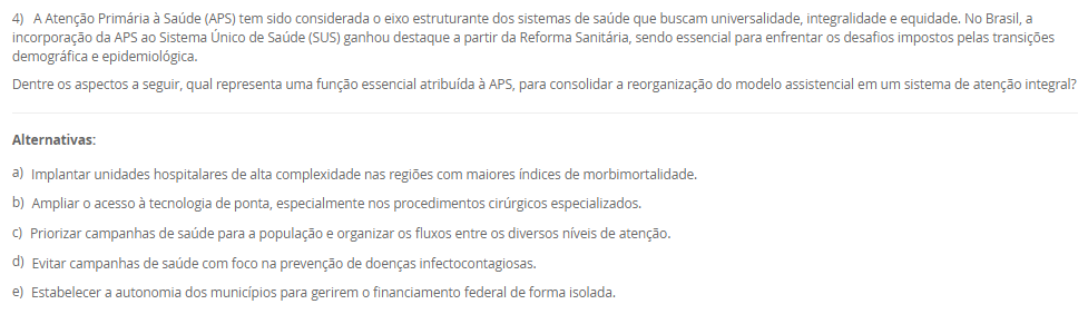 1) A definição de saúde tem sido objeto de diversas interpretações e reformulações ao longo da história, envolvendo aspectos filosóficos, científicos, sociais e culturais. A Organização Mundial da Saúde (OMS), em sua  definição, contribuiu significativamente para ampliar a visão tradicional de saúde, influenciando legislações e políticas públicas em diferentes países, como no Brasil. Nesse contexto, avalie as afirmativas a seguir.
I. A Constituição Federal de 1988 e a Lei Orgânica da Saúde (nº 8.080/1990) restringem o conceito de saúde ao acesso aos serviços médicos, sem considerar fatores sociais e econômicos.
II. O modelo biomédico baseia-se na centralidade da figura do médico, na cura da doença e na hospitalização, desconsiderando os determinantes sociais e a integralidade do cuidado.
III. A Carta de Ottawa (1986) introduziu o conceito de prevenção como eixo central da saúde pública, exercendo impacto significativo na concepção e na regulamentação do Sistema Único de Saúde (SUS) no Brasil.
IV. A promoção da saúde, conforme a Política Nacional de Promoção da Saúde (PNPS), incorpora uma abordagem intersetorial, valoriza a participação popular e considera os determinantes sociais do processo saúde-doença.
Com base nas afirmativas, assinale a alternativa correta:
________________________________________
Alternativas:
•	a) Apenas as afirmativas I e II são verdadeiras.
•	b) Apenas as afirmativas II e IV são verdadeiras.
•	c) Apenas as afirmativas I, III e IV são verdadeiras.
•	d) Apenas as afirmativas II, III e IV são verdadeiras.
•	e) Todas as afirmativas são verdadeiras.
2) A abordagem dos Determinantes Sociais da Saúde (DSS) tornou-se uma diretriz fundamental na formulação de políticas públicas e no planejamento das ações em saúde.
Com base nesse contexto, analise as afirmativas a seguir:
I. O modelo de Dahlgren e Whitehead representa os determinantes sociais em camadas, desde os fatores individuais e comportamentais até os macrodeterminantes socioeconômicos e culturais.
II. A epidemiologia social considera o processo saúde-doença como resultado exclusivo da interação entre fatores genéticos e ambientais imediatos.
III. A perspectiva da determinação social da saúde implica na necessidade de ações integradas que reduzam desigualdades e ampliem o acesso a direitos sociais.
IV. A saúde e a doença são categorias naturais, universais e invariáveis, o que justifica a padronização global das ações de saúde pública.
________________________________________
Alternativas:
•	a) Apenas as afirmativas I e II estão corretas.
•	b) Apenas as afirmativas II e IV estão corretas.
•	c) Apenas as afirmativas I e III estão corretas.
•	d) Apenas as afirmativas I, III e IV estão corretas.
•	e) Todas as afirmativas estão corretas.
3) A sistematização do processo saúde-doença por meio do modelo da História Natural das Doenças permite compreender os diferentes momentos do adoecimento e orientar as ações de saúde pública. Esse modelo está dividido em fases, que se relacionam diretamente com os níveis de prevenção adotados nos serviços de saúde.
Considerando essas informações, analise as afirmativas a seguir:
I. A fase pré-patogênica, também conhecida como período epidemiológico, é o momento em que ocorrem a interação entre agente, hospedeiro e ambiente, sendo possível adotar ações de promoção da saúde e proteção específica.
II. A fase patogênica tem início com o contato entre o agente etiológico e o hospedeiro suscetível, sendo o momento adequado para intervenções de prevenção secundária e terciária.
III. A prevenção terciária objetiva evitar o aparecimento da doença em indivíduos suscetíveis, por meio da vacinação e de medidas sanitárias. 
IV. A fase de resolução ou desfecho pode envolver recuperação total, sequelas ou óbito, sendo compatível com ações de reabilitação e prevenção de complicações.
V. A prevenção secundária está relacionada à promoção da saúde e busca reduzir os fatores de risco antes do aparecimento da doença. 
Assinale a alternativa correta:
________________________________________
Alternativas:
•	a) Apenas as afirmativas I, II e IV estão corretas.
•	b) Apenas as afirmativas I e III estão corretas.
•	c) Apenas as afirmativas II, III e V estão corretas.
•	d) Apenas as afirmativas III, IV e V estão corretas.
•	e) Todas as afirmativas estão corretas.
4) A Atenção Primária à Saúde (APS) tem sido considerada o eixo estruturante dos sistemas de saúde que buscam universalidade, integralidade e equidade. No Brasil, a incorporação da APS ao Sistema Único de Saúde (SUS) ganhou destaque a partir da Reforma Sanitária, sendo essencial para enfrentar os desafios impostos pelas transições demográfica e epidemiológica.
Dentre os aspectos a seguir, qual representa uma função essencial atribuída à APS, para consolidar a reorganização do modelo assistencial em um sistema de atenção integral?
________________________________________
Alternativas:
•	a) Implantar unidades hospitalares de alta complexidade nas regiões com maiores índices de morbimortalidade.
•	b) Ampliar o acesso à tecnologia de ponta, especialmente nos procedimentos cirúrgicos especializados.
•	c) Priorizar campanhas de saúde para a população e organizar os fluxos entre os diversos níveis de atenção.
•	d) Evitar campanhas de saúde com foco na prevenção de doenças infectocontagiosas.
•	e) Estabelecer a autonomia dos municípios para gerirem o financiamento federal de forma isolada.
5) Estudos epidemiológicos são fundamentais para compreender o comportamento de doenças em populações humanas e embasam ações em saúde pública. A escolha do tipo de estudo depende dos objetivos da investigação, dos recursos disponíveis e do tipo de variável envolvida.
Considerando os diferentes delineamentos de estudos epidemiológicos, assinale a alternativa correta:
________________________________________
Alternativas:
•	a) O estudo de coorte inicia com indivíduos já doentes, comparando a frequência de exposição a fatores de risco entre casos e controles.
•	b) O ensaio clínico é um tipo de estudo observacional, pois não há intervenção direta por parte dos pesquisadores.
•	c) O estudo transversal permite identificar relações causais entre exposição e desfecho, pois observa os indivíduos por um longo período.
•	d) O estudo caso-controle é retrospectivo e tem como principal limitação o viés de memória, pois os participantes já apresentaram o desfecho.
•	e) O estudo ecológico é o mais adequado para avaliar a eficácia de um novo medicamento, pois foca na análise individual dos pacientes.

