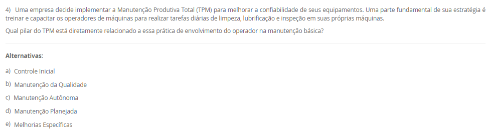 1) Uma fábrica de componentes eletrônicos implementou um sistema onde a produção de um item só é iniciada quando o estágio seguinte do processo sinaliza a necessidade de reposição, utilizando cartões visuais para autorizar a produção e a movimentação de materiais. O objetivo é produzir apenas o necessário, no momento necessário.
Qual filosofia de produção e qual ferramenta de controle integrado de estoque são descritas, respectivamente, no cenário apresentado?
________________________________________
Alternativas:
•	a) Produção em massa e Sistema de Execução de Manufatura (MES).
•	b) Fluxo Contínuo e SMED (Troca Rápida de Ferramentas).
•	c) Just in Time (JIT) e Sistema Kanban.
•	d) Just in Time (JIT) e tecnologia CAD.
•	e) Manufatura Enxuta e Controle de Qualidade Integrado (Jidoka).
2) Em um sistema de manufatura, um processo a jusante (por exemplo, montagem) usa uma peça de um processo a montante (por exemplo, estampagem). Quando o contêiner de peças da estação de montagem está quase vazio, o operador envia um contêiner vazio com um cartão de volta para a estação de estampagem.
Qual é a função primária do cartão neste sistema Kanban?
________________________________________
Alternativas:
•	a) Empurrar a produção para o próximo estágio com base em uma previsão.
•	b) Funcionar como um registro de controle de qualidade para o lote.
•	c) Agendar a manutenção preventiva da máquina de estampagem.
•	d) Servir como uma autorização visual para o processo anterior produzir um novo lote de peças.
•	e) Rastrear o custo de cada peça produzida.
3) Uma equipe está aplicando a metodologia SMED (Troca Rápida de Ferramentas) para reduzir o tempo de preparação de uma máquina. Eles já filmaram todo o processo de troca e listaram todas as tarefas envolvidas.
De acordo com as etapas fundamentais do SMED, qual é o primeiro passo analítico mais crítico que a equipe deve tomar?
________________________________________
Alternativas:
•	a) Otimizar todas as tarefas de setup simultaneamente.
•	b) Converter tarefas de setup interno em externo.
•	c) Eliminar todos os ajustes no setup.
•	d) Automatizar o processo de troca de ferramentas.
•	e) Separar as tarefas de setup interno e externo.
4) Uma empresa decide implementar a Manutenção Produtiva Total (TPM) para melhorar a confiabilidade de seus equipamentos. Uma parte fundamental de sua estratégia é treinar e capacitar os operadores de máquinas para realizar tarefas diárias de limpeza, lubrificação e inspeção em suas próprias máquinas.
Qual pilar do TPM está diretamente relacionado a essa prática de envolvimento do operador na manutenção básica?
________________________________________
Alternativas:
•	a) Controle Inicial
•	b) Manutenção da Qualidade
•	c) Manutenção Autônoma
•	d) Manutenção Planejada
•	e) Melhorias Específicas
5) Uma organização é vista como um sistema que interage constantemente com seu ambiente externo, recebendo insumos (matérias-primas, informações, energia) e entregando produtos ou serviços. A gerência monitora a aceitação desses produtos no mercado para ajustar a quantidade e o tipo de insumos adquiridos.
Qual componente do sistema é exemplificado pela ação da gerência de monitorar o mercado e ajustar os insumos, e que tipo de sistema essa interação com o ambiente caracteriza?
________________________________________
Alternativas:
•	a) Entradas (inputs) e sistema aberto.
•	b) Processamento (throughput) e sistema fechado.
•	c) Retroação (feedback) e sistema fechado.
•	d) Retroação (feedback) e sistema aberto.
•	e) Saídas (outputs) e sistema mecânico.

