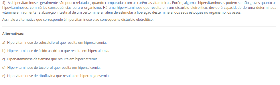 1) Os lipídeos biológicos são um grupo de compostos quimicamente diversos, cuja característica em comum que os define é a insolubilidade em água. As funções biológicas dos lipídeos são tão diversas quanto a sua química. Gorduras e óleos são as principais formas de armazenamento de energia em muitos organismos. Os fosfolipídeos e os esteróis são os principais elementos estruturais das membranas biológicas. Outros lipídeos, embora presentes em quantidade relativamente pequenas, desempenham papéis cruciais como cofatores enzimáticos, transportadores de elétrons, pigmentos fotossensíveis e outros.
 De acordo com as informações apresentadas na tabela a seguir, faça a associação das definições na Coluna A com seus respectivos tipos de lipídeos, apresentados na Coluna B.
COLUNA A	COLUNA B
I.       Lipídeo constituído por 3 cadeias de ácidos graxos ligadas a uma molécula de glicerol. Está presente no citoplasma dos adipócitos e atua como reserva energética.	1.     Esfingolipídeo
II.     Lipídeo constituído por 2 cadeias de ácidos graxos e um grupo cabeça polar ligados a uma molécula de glicerol. Componente estrutural da membrana plasmática.	2.     Triacilglicerol
III. Lipídeo constituído por 2 cadeias de ácidos graxos e um grupo cabeça polar ligados à esfingosina. Componente estrutural da membrana plasmática.	3.     Glicerofosfolipídeo
IV. Lipídeo constituído por um núcleo esteroide, que consiste em 4 anéis carbônicos fundidos. Responsável em dar estabilidade à membrana plasmática e precursor de produtos biológicos.	4.     Colesterol
Assinale a alternativa que apresenta a associação CORRETA entre as colunas.
________________________________________
Alternativas:
•	a) I – 3; II – 4; III – 2; IV – 1.
•	b) I – 2; II – 3; III – 1; IV – 4.
•	c) I – 1; II – 3; III – 4; IV – 2.
•	d) I – 4; II – 2; III – 1; IV – 3.
•	e) I – 3; II – 1; III – 4; IV – 2.
2) A energia presente na glicose, nos ácidos graxos, nos corpos cetônicos e nos aminoácidos é liberada aos poucos, em várias etapas, cada uma catalisada por uma enzima específica. No caso dos aminoácidos, a presença do grupo amino impede o seu metabolismo oxidativo para a produção de energia. Por isso, a etapa fundamental para o aproveitamento energético dos aminoácidos é a remoção do grupo amino. Nas etapas das vias metabólicas das fontes energéticas, a energia dessas fontes energéticas pode ser transferida diretamente para o ADP por meio da sua fosforilação, originando o ATP. A outra possibilidade é a transferência de elétrons dessas fontes energéticas para os carreadores de elétrons, NAD e FAD, que, em seguida, transferem os seus elétrons para a cadeia respiratória.
De acordo com as informações apresentadas na tabela a seguir, faça a associação das definições na Coluna A com as suas respectivas vias metabólicas, apresentados na Coluna B.
COLUNA A	COLUNA B
I. Corresponde a uma sequência repetida de 4 reações que reduzem a cadeia de ácido graxo em dois carbonos, o acetil-CoA. Além disso, há formação de NADH e FADH2.	1.     Beta-oxidação
II. Via final para onde convergem as vias metabólicas das fontes energéticas. Essa via metabólica fornece muitos elétrons para a cadeia respiratória.	2.     Cetogênese
III. No fígado, a amônia é convertida em um produto menos tóxico por uma série de reações químicas mitocondriais e citosólicas.	3.     Ciclo do ácido cítrico
IV. A redução da oferta de glicose para o fígado resulta em menor produção de oxaloacetato, que reage com acetil-CoA, passo essencial para oxidação completa do acetil-CoA. Assim, haverá síntese de reservatórios de acetil-CoA por outra via metabólica.	4.     Ciclo da ureia
Assinale a alternativa que apresenta a associação CORRETA entre as colunas.
________________________________________
Alternativas:
•	a) I – 3; II – 4; III – 2; IV – 1.
•	b) I – 2; II – 3; III – 1; IV – 4.
•	c) I – 1; II – 3; III – 4; IV – 2.
•	d) I – 4; II – 2; III – 1; IV – 3.
•	e) I – 3; II – 1; III – 4; IV – 2.
3) A hipervitaminose D é pouco relatada. Geralmente, só é percebida quando o quadro de hipercalcemia não se resolve. Em razão de seus benefícios, o uso de vitamina D aumentou nos últimos anos; consequentemente, os casos de intoxicação também tiveram aumento. Este relato destacou um caso em que o paciente apresentava piora da função renal e hipercalcemia. Após investigação, ficou confirmada a intoxicação por vitamina D devido a um erro de manipulação da droga.
 Considerando as informações apresentadas e seus conhecimentos, analise as afirmativas a seguir:
 
I. A hipervitaminose D relatada no caso se deve ao fato do paciente ter usado altas doses de vitamina D para prevenção de risco de hemorragias.
II. A intoxicação por vitamina D resultou em aumento da concentração plasmática de cálcio (hipercalcemia), o que aumenta o risco de cálculos renais (piora da função renal).
III. O paciente descrito no caso pode ter usado vitamina D para o tratamento da osteomalácia, uma doença caracterizada pela incapacidade de mineralização óssea.
IV. A vitamina D, devido ao seu efeito antioxidante, pode ter sido usada para tratamento de doença autoimune.
Considerando o contexto apresentado, é correto o que se afirma em:
________________________________________
Alternativas:
•	a) II e III, apenas.
•	b) III e IV, apenas.
•	c) I, II e III, apenas.
•	d) I, II e IV, apenas.
•	e) I, II, III e IV.
4) As hipervitaminoses geralmente são pouco relatadas, quando comparadas com as carências vitamínicas. Porém, algumas hipervitaminoses podem ser tão graves quanto as hipovitaminoses, com sérias consequências para o organismo. Há uma hipervitaminose que resulta em um distúrbio eletrolítico, devido à capacidade de uma determinada vitamina em aumentar a absorção intestinal de um certo mineral, além de estimular a liberação deste mineral dos seus estoques no organismo, os ossos.
Assinale a alternativa que corresponde à hipervitaminose e ao consequente distúrbio eletrolítico.
________________________________________
Alternativas:
•	a) Hipervitaminose de colecalciferol que resulta em hipercalcemia.
•	b) Hipervitaminose de ácido ascórbico que resulta em hipercalemia.
•	c) Hipervitaminose de tiamina que resulta em hipernatremia.
•	d) Hipervitaminose de tocoferol que resulta em hipercalcemia.
•	e) Hipervitaminose de riboflavina que resulta em hipermagnesemia.
5) As vitaminas e os minerais possuem muitas funções no organismo, sendo que a carência dessas vitaminas e minerais resulta em várias condições clínicas, algumas potencialmente fatais. O excesso dessas substâncias também pode ser extremamente prejudicial ao organismo. Por isso, na prática clínica, vitaminas e minerais podem ser utilizadas como fármacos para o tratamento de várias condições clínicas.
 Considerando o contexto apresentado pelo texto e os seus conhecimentos, analise as seguintes afirmativas:
 I. A glicose da solução polarizante aumenta a captação de potássio pelos músculos esqueléticos, por isso, é utilizada no tratamento da hipercalemia.
II. No tratamento de osteopenia e osteoporose, associa-se a vitamina D ao suplemento de cálcio. A vitamina D é fundamental para a absorção intestinal de cálcio.
III. O sulfato ferroso oferece o ferro para aumentar o nível de hemoglobina do sangue, revertendo o quadro de anemia.
IV. Para o uso na estética, o ácido retinoico para renovação e integridade da pele, e a vitamina E, um antioxidante, para combater o envelhecimento da pele.
Considerando as informações apresentadas, é correto o que se afirma em:
________________________________________
Alternativas:
•	a) I, apenas.
•	b) II e IV, apenas.
•	c) I e IV, apenas.
•	d) I, II e III, apenas.
•	e) II, III e IV, apenas.

