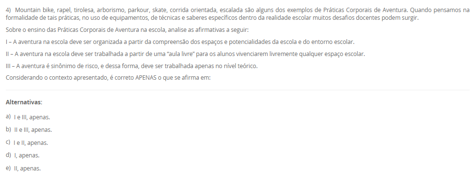 1) As ginásticas alternativas são uma alternativa para quem busca uma prática corporal diferente dos modelos tradicionais. Essas práticas são marcadas pela busca do equilíbrio entre mente e corpo, e englobam desde atividades mais suaves, como o yoga e o tai chi chuan, até atividades mais intensas, como o parkour e o calistenia. Além de trabalhar o condicionamento físico, essas ginásticas têm como objetivo o desenvolvimento da consciência corporal e da concentração. As ginásticas alternativas se apresentam como um novo campo de estudos e práticas no âmbito da educação física, e sua inclusão no currículo escolar pode ser uma importante contribuição para a formação integral do indivíduo.
Considere as afirmações abaixo sobre o tema proposto:
I - As ginásticas mencionadas possuem como principais características a suavidade, o holístico e o lúdico.
II - Essas ginásticas podem ser utilizadas como base para reflexões sobre outras formas de se exercitar, indo além dos esportes tradicionais.
III - As ginásticas podem ser incluídas no currículo escolar como forma de mostrar a variedade existente de ginásticas e proporcionar aulas mais relaxantes.
IV - Estas ginásticas possuem como característica principal o uso de aparelhos, como argolas e barras.
Considerando o contexto apresentado, é correto APENAS o que se afirma em:
________________________________________
Alternativas:
•	a) I, III e IV, apenas.
•	b) II e III, apenas.
•	c) I, II e III, apenas.
•	d) I, II e IV, apenas.
•	e) I, II, III e IV.
2) O MMA (Mixed Martial Arts) é uma das modalidades esportivas de maior destaque na atualidade, com crescente popularidade em todo o mundo. Além do MMA, outras formas de combate também ganham destaque na atualidade, como o boxe e o kickboxing. Ambas as modalidades têm crescido em popularidade devido a grandes eventos internacionais e a figuras icônicas como Floyd Mayweather e Conor McGregor.
Sobre o ensino de lutas nas aulas de Educação Física, analise as seguinte afirmativas:
I - MMA é uma modalidade que combina técnicas de diferentes artes marciais.
II - Nas aulas de Educação Física cabe ao professor levar os alunos a vivenciar na prática movimentos de diversas lutas e artes marciais.
III - As lutas de matrizes indígenas e africanas estão relacionadas com a preservação da identidade destes povos.
IV - No Brasil as lutas entre os povos ancestrais são realizadas como uma forma treinamento para a guerra e a caça, além de ser uma forma de celebração.
Considerando o contexto apresentado, é correto APENAS o que se afirma em:
________________________________________
Alternativas:
•	a) I, III e IV, apenas.
•	b) II e III, apenas.
•	c) I, II e III, apenas.
•	d) I, II, III e IV.
•	e) I, II e IV, apenas.
3) A moral e a ética estão muito presentes no conhecimento do senso comum como tendo os mesmo significados. No entanto, elas possuem dimensões conceituais e de orientações diferentes. Uma delas remete a ação, a prática, a maneira como nos posicionamos e nos comportamos frente aos fenômenos sociais.
Sobre o contexto acima, que remete a dimensão da prática, da ação cotidiana, assinale a alternativa CORRETA:
________________________________________
Alternativas:
•	a) Ética.
•	b) Moral.
•	c) Princípios.
•	d) Crenças.
•	e) Tradições.
4) Mountain bike, rapel, tirolesa, arborismo, parkour, skate, corrida orientada, escalada são alguns dos exemplos de Práticas Corporais de Aventura. Quando pensamos na formalidade de tais práticas, no uso de equipamentos, de técnicas e saberes específicos dentro da realidade escolar muitos desafios docentes podem surgir.
Sobre o ensino das Práticas Corporais de Aventura na escola, analise as afirmativas a seguir:
I – A aventura na escola deve ser organizada a partir da compreensão dos espaços e potencialidades da escola e do entorno escolar.
II – A aventura na escola deve ser trabalhada a partir de uma “aula livre” para os alunos vivenciarem livremente qualquer espaço escolar.
III – A aventura é sinônimo de risco, e dessa forma, deve ser trabalhada apenas no nível teórico.
Considerando o contexto apresentado, é correto APENAS o que se afirma em:
________________________________________
Alternativas:
•	a) I e III, apenas.
•	b) II e III, apenas.
•	c) I e II, apenas.
•	d) I, apenas.
•	e) II, apenas.
5) Os conteúdos de diversos componentes disciplinares possuem uma grande capacidade de integração, de trabalho interdisciplinar. Essa dimensão metodológica possibilita uma ampliação e visão das complexidades dos fenômenos sociais.
Sobre a interdisciplinaridade, analise as afirmativas a seguir:
I – A orientação interdisciplinar possibilita ao aluno um olhar ampliado dos saberes escolares, construindo uma percepção sobre as dimensões sociais, políticas e culturais de cada conhecimento.
II – Os saberes e dimensões curriculares da área na escola não estão dissociados nem das demais matrizes de conhecimento e nem mesmo da sociedade em suas dimensões políticas, históricas, culturais, éticas e moral.
III – A interação construída a partir da cultura corporal, das práticas corporais, de modo criativa, crítica e reflexiva podem ressignificar situações cotidianas, contribuindo significativamente para a educação básica.
Considerando o contexto apresentado, é correto APENAS o que se afirma em:
________________________________________
Alternativas:
•	a) I, apenas.
•	b) II, apenas.
•	c) I, II e III.
•	d) II e III, apenas.
•	e) I e II, apenas.

