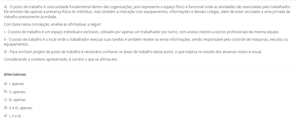 1) A Engenharia de Métodos, ao estudar a execução das tarefas no ambiente de trabalho, deve considerar princípios da anatomia humana e analisar a fisiologia humana para garantir que as atividades não sobrecarreguem os sistemas orgânicos e funcionais do corpo, promovendo saúde e eficiência. A observação da cadência dos movimentos, também é essencial para identificar padrões de esforço, evitar excessos repetitivos e otimizar o desempenho com menor desgaste físico.
Portanto, associe as palavras anatomia, fisiologia e cadência, relacionadas na Coluna 1, com suas respectivas especificidades, relacionadas na Coluna 2:
Coluna 1:
1 – Anatomia.
2 – Cadência.
3 – Fisiologia.
Coluna 2:
A – ramo da medicina que estuda a forma do corpo humano e das suas partes constituintes.
B – sequência de forma regular de sons e movimentos.
C – é uma área de estudo da biologia responsável por analisar o funcionamento físico, orgânico, mecânico e bioquímico dos seres vivos.
Assinale a alternativa que contempla corretamente a associação das colunas.
________________________________________
Alternativas:
•	a) 1-A; 2-B; 3-C.
•	b) 1-A; 2-C; 3-B.
•	c) 1-B; 2-A; 3-C.
•	d) 1-B; 2-C; 3-A.
•	e) 1-C; 2-A; 3-B.
2) O aprimoramento da relação entre o homem e a máquina, aliado à busca por maior produtividade com menos recursos, exige a correta definição de métodos e a fixação de tempos adequados para execução das tarefas. Nesse contexto, o estudo de métodos e tempos envolve quatro etapas principais e utiliza técnicas como a filmagem, especialmente na fase de observação. Essa técnica permite identificar movimentos desnecessários, variabilidade no processo e oportunidades de melhoria que, muitas vezes, não são percebidas no dia a dia do trabalho.
Com base nessa abordagem, assinale a alternativa correta:
________________________________________
Alternativas:
•	a) A filmagem de uma operação deve ser realizada em momentos de alta produtividade e desempenho excepcional do operador, para que os métodos mais rápidos sejam registrados e replicados.
•	b) O principal objetivo da filmagem durante a análise de métodos é fiscalizar o desempenho dos operadores e identificar falhas que justifiquem ações corretivas ou punitivas.
•	c) A filmagem de uma operação deve ser realizada apenas após a implementação das melhorias, pois seu propósito é documentar os resultados finais e não interferir no processo de análise.
•	d) A fase de observação busca identificar movimentos desnecessários na operação, sendo a filmagem uma ferramenta essencial para detectar pontos de desperdício e oportunidades de melhoria.
•	e) As variações no processo produtivo são causadas exclusivamente por falhas humanas, o que reforça a necessidade da filmagem para monitoramento contínuo dos operadores.
3) Chiavenato (2000) destaca o conteúdo do treinamento pode envolver quatro tipos de mudança de comportamento, que poderão ser utilizados em separado ou em conjunto. São eles: transmissão e informações; Desenvolvimento de habilidades; Desenvolvimento ou modificações de atitude; e Desenvolvimento de conceitos.
Portanto, relacione os tipos de mudanças de comportamento, relacionadas na Coluna 1, com suas especificidades, relacionadas na Coluna 2:
Coluna 1:
1 – Transmissão de informações
2 – Desenvolvimento de habilidades
3 – Desenvolvimento ou modificação de atitudes
4 – Desenvolvimento de conceitos
Coluna 2:
A – é o tipo mais simples de mudança de comportamento, que ocorre pela simples transmissão de informações e que pode aumentar o conhecimento e a habilidade das pessoas.
B – é utilizado quando se deseja melhorar ou desenvolver habilidades, competências e conhecimentos que estão relacionados diretamente com o desempenho do cargo atual ou de possíveis ocupações futuras.
C – geralmente é utilizado quando se deseja a transformação de atitudes negativas em favoráveis, aumento da motivação e o desenvolvimento da sensibilidade do pessoal de gerência e supervisão quanto aos sentimentos e às reações das pessoas.
D – o treinamento pode ser conduzido no sentido de elevar o nível de ideias, seja para facilitar a aplicação de conceitos na prática administrativa ou aumentar o grau de desenvolvimento das pessoas para pensar em termos globais e amplos.
Assinale a alternativa que contempla corretamente a associação das colunas.
________________________________________
Alternativas:
•	a) 1-A; 2-B; 3-C; 4-D.
•	b) 1-A; 2-D; 3-B; 4-C.
•	c) 1-B; 2-A; 3-D; 4-C.
•	d) 1-C; 2-A; 3-B; 4-D.
•	e) 1-D; 2-C; 3-A; 4-B.
4) O posto de trabalho é uma unidade fundamental dentro das organizações, pois representa o espaço físico e funcional onde as atividades são executadas pelo trabalhador. Ele envolve não apenas a presença física do indivíduo, mas também a interação com equipamentos, informações e demais colegas, além de estar vinculado a uma jornada de trabalho previamente acordada.
Com base nessa concepção, analise as afirmativas a seguir:
I - O posto de trabalho é um espaço individual e exclusivo, utilizado por apenas um trabalhador por turno, com acesso restrito a outros profissionais da mesma equipe.
II - O posto de trabalho é o local onde o trabalhador executa suas tarefas e também recebe ou envia informações, sendo responsável pelo controle de máquinas, veículos ou equipamentos.
III - Para um bom projeto de posto de trabalho é necessário conhecer as áreas de trabalho desse posto, o que implica no estudo dos alcances motor e visual.
Considerando o contexto apresentado, é correto o que se afirma em:
________________________________________
Alternativas:
•	a) I, apenas.
•	b) II, apenas.
•	c) III, apenas.
•	d) II e III, apenas.
•	e) I, II e III.
5) Um analista de métodos e tempos realizou 10 medições cronometradas para a operação de montagem de um componente. Os tempos observados (em segundos) foram:
18 – 19 – 20 – 21 – 22 – 19 – 20 – 21 – 19 – 21.
Considerando que:
•	O fator de ritmo (velocidade) do operador foi avaliado em 100%,
•	A jornada de trabalho diária da empresa é de 8 horas (480 minutos),
•	A empresa adota tempo de tolerância diária de 96 minutos para atender necessidades pessoais, fadiga e interferências (tolerância já calculada com base na jornada),
Portanto, com essas informações, assinale a alternativa que contém corretamente o Tempo-padrão (TP).
________________________________________
Alternativas:
•	a) TP = 20 segundos.
•	b) TP = 25 segundos.
•	c) TP = 27,5 segundos.
•	d) TP = 30 segundos.
•	e) TP = 32 segundos.

