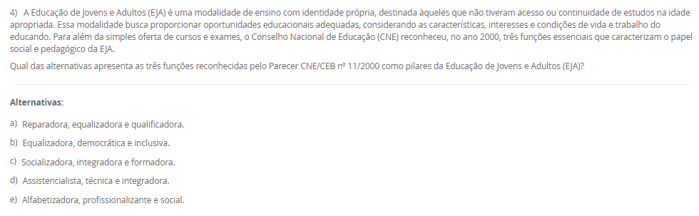 1) A Educação Profissional e Tecnológica (EPT) tem um papel proeminente na LDB, sendo crucial para a formação de profissionais e o desenvolvimento do país. Com a Lei nº 14.645/2023, a EPT foi alterada para se organizar considerando a integração curricular e a formação entre todos os níveis educacionais. Essa nova estrutura visa permitir o aproveitamento de experiências, certificações e conhecimentos desenvolvidos ao longo da trajetória individual do estudante, alinhando a formação profissional à dinâmica do mundo do trabalho.
Qual termo legal define o percurso formativo estruturado na Educação Profissional e Tecnológica que visa permitir o aproveitamento incremental de experiências, certificações e conhecimentos desenvolvidos ao longo da trajetória individual do estudante, integrando-se aos níveis médio e superior?
________________________________________
Alternativas:
•	a) Educação Bilíngue
•	b) Itinerário Contínuo de Formação Profissional e Tecnológica
•	c) Programa Nacional de Acesso ao Ensino Técnico e Emprego (PRONATEC)
•	d) Regime de Colaboração
•	e) Pedagogia da Alternância
2) A valorização do profissional da educação é um eixo central do Plano Nacional de Educação (PNE), e as lutas históricas do magistério culminaram na criação de um valor mínimo de remuneração para os profissionais da educação básica pública. Essa lei visa garantir que os entes federados não fixem o vencimento inicial abaixo de um patamar nacional, assegurando um padrão mínimo de dignidade salarial e motivando a permanência e o aprimoramento dos educadores.
Qual legislação brasileira instituiu o Piso Salarial Profissional Nacional (PSPN) para os profissionais do magistério público da Educação Básica, estabelecendo um valor mínimo de vencimento inicial para uma jornada de até 40 horas semanais?
________________________________________
Alternativas:
•	a) Emenda Constitucional nº 53/2006 (Fundeb).
•	b) Lei nº 14.817/2024 (Lei de Diretrizes de Valorização).
•	c) Lei nº 13.005/2014 (PNE).
•	d) Lei nº 11.738/2008 (Lei do Piso).
•	e) Lei nº 9.394/96 (LDB).
3) A história da inclusão das pessoas com deficiência no Brasil foi marcada por uma evolução de percepções e práticas sociais, com a Constituição Federal e a Convenção Internacional sobre os Direitos das Pessoas com Deficiência servindo como alicerces. No entanto, um marco legal específico, promulgado em 2015, trouxe considerações detalhadas sobre o direito à educação, definindo a pessoa com deficiência e assegurando um sistema educacional inclusivo em todos os níveis, visando o máximo desenvolvimento possível de seus talentos e habilidades.
Qual é a lei de 2015 que define a pessoa com deficiência com base em impedimentos de longo prazo e na interação com barreiras, e que assegura, como direito, um sistema educacional inclusivo em todos os níveis e o aprendizado ao longo de toda a vida?
________________________________________
Alternativas:
•	a) Lei de Diretrizes e Bases da Educação Nacional (LDB)
•	b) Estatuto da Criança e do Adolescente (ECA)
•	c) Lei Federal nº 10.639/2003
•	d) Lei Brasileira de Inclusão da Pessoa com Deficiência (Estatuto da Pessoa com Deficiência)
•	e) Plano Nacional de Educação (PNE)
4) A Educação de Jovens e Adultos (EJA) é uma modalidade de ensino com identidade própria, destinada àqueles que não tiveram acesso ou continuidade de estudos na idade apropriada. Essa modalidade busca proporcionar oportunidades educacionais adequadas, considerando as características, interesses e condições de vida e trabalho do educando. Para além da simples oferta de cursos e exames, o Conselho Nacional de Educação (CNE) reconheceu, no ano 2000, três funções essenciais que caracterizam o papel social e pedagógico da EJA.
Qual das alternativas apresenta as três funções reconhecidas pelo Parecer CNE/CEB nº 11/2000 como pilares da Educação de Jovens e Adultos (EJA)?
________________________________________
Alternativas:
•	a) Reparadora, equalizadora e qualificadora.
•	b) Equalizadora, democrática e inclusiva.
•	c) Socializadora, integradora e formadora.
•	d) Assistencialista, técnica e integradora.
•	e) Alfabetizadora, profissionalizante e social.
5) A Lei de Diretrizes e Bases da Educação Nacional (LDB), Lei nº 9.394/96, estabeleceu um marco na reformulação da formação inicial de professores para a Educação Básica, elevando os padrões de qualidade e valorizando a dimensão pedagógica da profissão. Em resposta às demandas pós-redemocratização, a LDB definiu a modalidade de ensino e o nível de escolaridade necessários para o exercício da docência nas diferentes etapas da Educação Básica, substituindo gradualmente os antigos cursos de magistério.
De acordo com o Art. 62 da LDB, como deve ser realizada a formação de docentes para atuar na Educação Básica?
________________________________________
Alternativas:
•	a) Por meio de cursos de magistério em nível médio, com complementação pedagógica obrigatória.
•	b) Exclusivamente por meio de cursos de bacharelado com duração de quatro anos.
•	c) Por meio de cursos de licenciatura plena em nível superior, com currículos baseados na BNCC.
•	d) Por meio de cursos de especialização (lato sensu) para atuação nos anos finais do Ensino Fundamental.
•	e) Através de programas de formação continuada (stricto sensu), como mestrado e doutorado.

