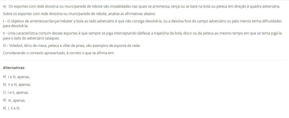 1) O esporte é um fenômeno tão complexo e possui uma multiplicidade de modalidades com características bem distintas.
Leia e analise a descrição abaixo:
"De acordo com a Base Nacional Comum Curricular, compreende-se este tipo de esporte como práticas cujo objetivo está relacionado ao arremesso ou ao lançamento de algum objeto, no qual busca-se acertar um alvo específico que pode estar estático ou em movimento"
Sobre a classificação dos esportes, assinale a alternativa correta em relação ao conceito acima apresentado:
________________________________________
Alternativas:
•	a) Contato.
•	b) Invasão.
•	c) Marca.
•	d) Precisão.
•	e) Técnico-combinatório.
2) Ao abordar as metodologias para ensino dos elementos técnico-esportivos, compreende-se a existência de paradigmas conceituais e de aplicação no processo de ensino-aprendizagem no cenário esportivo.
Sobre os métodos de ensino, leia a descrição abaixo:
"Compreende a divisão das ações em fases relativamente independentes, onde a aprendizagem é realizada de maneira autônoma, com a conexão dessas ações fora das condições do jogo".
Sobre os métodos de ensino, assinale a alternativa correta em relação a descrição acima apresentada:
________________________________________
Alternativas:
•	a) Método Global.
•	b) Método Individual.
•	c) Método Analítico ou parcial.
•	d) Método Misto.
•	e) Método Coletivo
3) Para que possamos compreender as características das ações técnicas nos diferentes cenários esportivos, é necessário compreender que os aspectos táticos estão diretamente relacionados ao esporte e que são fundamentais para as tomadas de decisão em situações de disputa.
Sobre a técnica e a tática, analise as afirmativas abaixo:
I – A tática pode ser compreendida como alternativas de decisão, ou planos de ação que permitem resolver situações de jogo frente a um ou mais adversários, na busca pelo sucesso esportivo.
lI - Pode-se compreender que as características das ações técnicas buscam interpretar no tempo, no espaço e na situação o meio instrumental de operação mais adequado na solução de um determinado problema motor.
III - a ação técnica está vinculada à situação de jogo em que exige tomada de decisão e essas ações podem variar de acordo comas características da prática: individual ou coletiva.
Considerando o contexto apresentado, é correto o que se afirma em:
________________________________________
Alternativas:
•	a) I e III, apenas.
•	b) II e III, apenas.
•	c) I e II, apenas.
•	d) III, apenas.
•	e) I, II e III.
4) Os esportes com rede divisória ou muro/parede de rebote são modalidades nas quais se arremessa, lança ou se bate na bola ou peteca em direção à quadra adversária.
Sobre os esportes com rede divisória ou muro/parede de rebote, analise as afirmativas abaixo:
I – O objetivo de arremessar/lançar/rebater a bola ao lado adversário é que não consiga devolvê-la, ou a devolva fora do campo adversário ou pelo menos tenha dificuldades para devolvê-la.
II - Uma característica comum desses esportes é que sempre se joga interceptando (defesa) a trajetória da bola, disco ou da peteca ao mesmo tempo em que se tenta jogá-la para o lado do adversário (ataque).
III – Voleibol, tênis de mesa, peteca e vôlei de praia, são exemplos de esporte de rede.
Considerando o contexto apresentado, é correto o que se afirma em: 
________________________________________
Alternativas:
•	a) I e III, apenas.
•	b) II e III, apenas.
•	c) I e II, apenas.
•	d) III, apenas.
•	e) I, II e III.
5) A metodologia de ensino dos esportes coletivos e individuais tem como característica um objeto que pode ser controlado e orientado pelo aluno dentro de um espaço definido envolvendo disputa, definições de meta de ataque e defesa, organização das equipes com intuito comum, tendo regras que determinam a forma de jogar e apontando as ações dos jogadores.
Assim, a pedagogia do esporte debate:
________________________________________
Alternativas:
•	a) a vertente construtivista como a aprendizagem de técnicas de movimento tirado do jogo.
•	b) a vertente social como a aprendizagem de técnicas de movimento tirado do jogo.
•	c) a vertente cultural como a aprendizagem de técnicas de movimento tirado do jogo.
•	d) a vertente tradicional como a aprendizagem de técnicas de movimento tirado do jogo.
•	e) a vertente ambiental como a aprendizagem de técnicas de movimento tirado do jogo.

