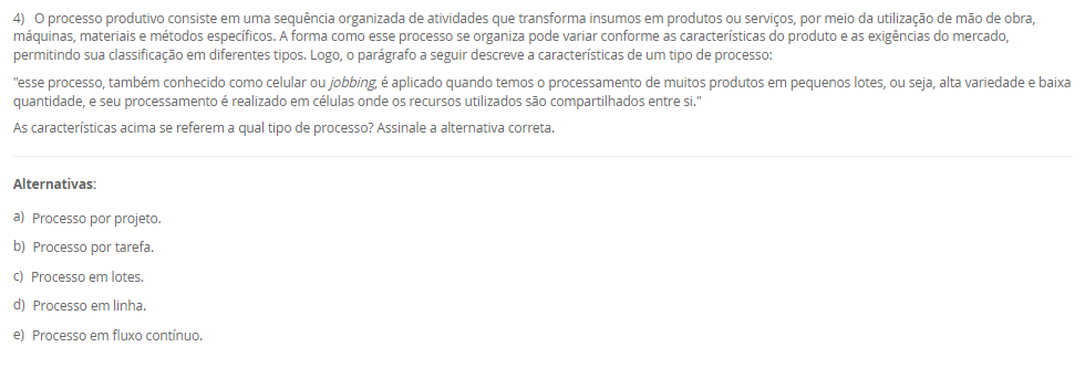 1) A organização do trabalho pode ser compreendida como uma forma de estruturar as atividades produtivas, definindo o conteúdo e as interações entre os diferentes cargos de uma empresa. Seu objetivo é atender simultaneamente aos requisitos organizacionais, tecnológicos, sociais e individuais dos ocupantes dos cargos. Dessa forma, a organização do trabalho assume tanto uma função técnica quanto uma função social. Basicamente, encontramos três linhas teóricas sobre a organização do trabalho: racionalização da tarefa do grupo, enriquecimento dos cargos e grupos semiautônomos.
Portanto, em relação as três linhas teóricas, avalie as afirmativas a seguir:
I – A racionalização da tarefa do grupo não significa apenas a divisão das tarefas para a execução de um trabalho em uma linha de produção, mas também está relacionado com os níveis superiores da hierarquia de uma organização que tem como maior referência o sistema Fordista de produção desenvolvido por Henry Ford.
II – O enriquecimento de cargos proporciona aumento da diversidade das tarefas e leva o ocupante a uma gradual delegação de responsabilidade.
III - Os grupos semiautônomos são compostos por trabalhadores que executam as tarefas de forma cooperada, que são estabelecidas pelo grupo sem uma predefinição das funções de forma oficial pela empresa, contemplando tanto o aspecto social como técnico do trabalho.
Considerando o contexto apresentado, é correto o que se afirma em:
________________________________________
Alternativas:
•	a) I, apenas.
•	b) II, apenas.
•	c) III, apenas.
•	d) I e II, apenas.
•	e) I, II e III.
2) Os sistemas de tempos predeterminados foram desenvolvidos como uma alternativa à cronometragem direta, permitindo definir tempos padrão para micromovimentos com base na natureza da tarefa e nas condições de execução. Entre esses sistemas, destaca-se o Methods Time Measurement (MTM), que se tornou uma ferramenta amplamente adotada para o planejamento e análise de tarefas humanas. Sua aplicação contribui para a padronização de métodos, desenvolvimento de instruções de trabalho e melhoria das condições ergonômicas.
Em relação aos tempos predeterminados, avalie as afirmativas a seguir:
I - O MTM classifica micromovimentos executados pelo operador e associa a cada tipo de movimento um tempo padrão, definido com base na distância e no grau de dificuldade de execução.
II - O uso de tempos predeterminados é limitado ao ambiente industrial de produção em série, pois exige repetitividade elevada para aplicação eficaz.
III - A aplicação dos tempos predeterminados contribui para a redução do esforço físico, melhora o conforto do operador e promove relações mais positivas entre supervisores e equipe.
Considerando o contexto apresentado, é correto o que se afirma em:
________________________________________
Alternativas:
•	a) I, apenas.
•	b) II, apenas.
•	c) III, apenas.
•	d) I e III, apenas.
•	e) II e III, apenas.
3) Em toda e qualquer empresa existem problemas que precisam de soluções. Logo, as ferramentas ciclo PDCA e o MASP, auxiliam na resolução dos problemas. Sendo assim, uma das etapas do Planejamento (Plan) do ciclo PDCA é o desenvolvimento de um Plano de ação.
Portanto, assinale a alternativa que contém corretamente a característica do Plano de Ação na aplicação do ciclo PDCA com o MASP.
________________________________________
Alternativas:
•	a) é a elaboração de uma estratégia capaz de solucionar definitivamente as causas fundamentais do problema e não combater apenas seus efeitos.
•	b) é a execução daquilo que foi planejado nas etapas anteriores.
•	c) é a verificação dos resultados obtidos após a implementação das melhorias, logo, deve-se comparar os resultados anteriores com os resultados atuais.
•	d) uma vez atingidos os resultados planejados, agora se faz a padronização do processo com as ações corretivas devidamente documentadas e comunicadas a todos os envolvidos.
•	e) é o encerramento do ciclo MASP em que ocorre a revisão do processo, que servirá de base para problemas similares ou utilizados no futuro.
4) O processo produtivo consiste em uma sequência organizada de atividades que transforma insumos em produtos ou serviços, por meio da utilização de mão de obra, máquinas, materiais e métodos específicos. A forma como esse processo se organiza pode variar conforme as características do produto e as exigências do mercado, permitindo sua classificação em diferentes tipos. Logo, o parágrafo a seguir descreve a características de um tipo de processo:
"esse processo, também conhecido como celular ou jobbing, é aplicado quando temos o processamento de muitos produtos em pequenos lotes, ou seja, alta variedade e baixa quantidade, e seu processamento é realizado em células onde os recursos utilizados são compartilhados entre si."
As características acima se referem a qual tipo de processo? Assinale a alternativa correta.
________________________________________
Alternativas:
•	a) Processo por projeto.
•	b) Processo por tarefa.
•	c) Processo em lotes.
•	d) Processo em linha.
•	e) Processo em fluxo contínuo.
5) No estudo das operações dentro da Engenharia de Métodos, a utilização de diagramas e gráficos permite a visualização detalhada do processo produtivo, favorecendo a identificação de oportunidades de melhoria. Dentre essas ferramentas, destacam-se os gráficos de atividades simples e múltiplas, além do diagrama homem-máquina. Cada um desses instrumentos fornece informações importantes sobre a relação entre tempo, trabalho humano e uso de máquinas, contribuindo para o aumento da eficiência e redução de tempos improdutivos.
Nesse contexto, avalie as afirmativas a seguir:
I - O gráfico de atividades múltiplas é um diagrama que representa o trabalho coordenado entre duas ou mais pessoas que operam duas ou mais máquinas na mesma escala de tempo, sendo possível registrar o trabalho do profissional e seu ajudante ou somente das máquinas.
II - O diagrama homem-máquina busca maximizar o uso da capacidade produtiva e reduzir o tempo improdutivo, sendo adequado para operações intermitentes que envolvem a interação entre trabalhador e equipamento.
III - O gráfico de atividades simples considera apenas uma sequência para realização da atividade em uma escala de tempo.
Considerando o contexto apresentado, é correto o que se afirma em:
________________________________________
Alternativas:
•	a) I, apenas.
•	b) II, apenas.
•	c) III, apenas.
•	d) I e II, apenas.
•	e) I, II e III.

