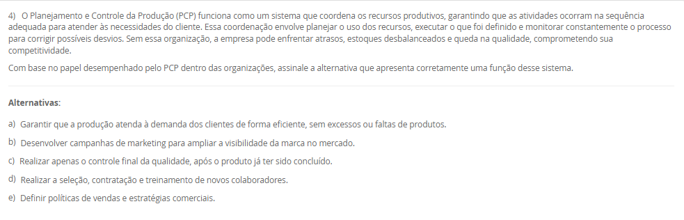 1) A estratégia de produção e operações (EPO) é essencial para qualquer empresa que deseja se destacar no mercado. Ela funciona como uma ponte entre o que a organização deseja alcançar no longo prazo e o que suas operações podem entregar no dia a dia. Quando falamos de operações, há cinco objetivos principais de desempenho da produção que toda empresa deve equilibrar: Custo, qualidade, flexibilidade, confiabilidade e velocidade.
Portanto, associe os objetivos de desempenho, relacionados na Coluna 1, com suas respectivas características, relacionadas na Coluna 2:
Coluna 1:
1 – Custo.
2 – Qualidade.
3 – Flexibilidade.
4 – Confiabilidade.
5 – Velocidade.
Coluna 2:
A – como produzir de forma eficiente para oferecer preços competitivos.
B – garantir que os produtos atendam ou superem as expectativas dos clientes.
C – conseguir adaptar a produção a diferentes demandas ou personalizações.
D – cumprir prazos e garantir que os clientes recebam o que esperam, na hora certa.
E – entregar produtos de forma rápida e eficiente.
Assinale a alternativa que contempla a associação correta.
________________________________________
Alternativas:
•	a) 1-A; 2-B; 3-C; 4-D; 5-E.
•	b) 1-B; 2-C; 3-D; 4-E; 5-A.
•	c) 1-C; 2-D; 3-E; 4-A; 5-B.
•	d) 1-D; 2-E; 3-A; 4-B; 5-C.
•	e) 1-E; 2-D; 3-C; 4-B; 5-A.
2) O ambiente de produção ou operações, onde o trabalho realmente acontece, deriva diretamente da estratégia escolhida pela empresa nessa área. Conforme o modo de interação estabelecido com os clientes, a organização pode estruturar seu sistema produtivo de diferentes maneiras, adotando o ambiente de produção mais adequado ao tipo de relação e às demandas do consumidor. Logo, uma classificação dos ambientes de produção é Make-to-Stock (MTS, produção para estoque).
Em relação a produção para estoque (MTS), avalie as afirmativas a seguir:
I – Ambiente no qual os produtos são planejados e produzidos antes do recebimento do pedido.
II – Os produtos são padronizados com base em previsões de demanda sem customização.
III - Apresenta alto volume de estoque de produtos acabados.
Considerando o contexto apresentado, é correto o que se afirma em:
________________________________________
Alternativas:
•	a) I, apenas.
•	b) I e II, apenas.
•	c) I e III, apenas.
•	d) II e III, apenas.
•	e) I, II e III.
3) Uma indústria de componentes automotivos opera 9 horas por dia e precisa atender a uma demanda diária de 360 unidades de um item estratégico. O gestor deseja calcular o Takt Time para ajustar o ritmo de produção ao consumo do cliente.
Sabe-se que, desse total de horas de trabalho, 45 minutos são destinados a pausas, reuniões rápidas e ajustes de máquina.
Com base nessas informações, qual deve ser o Takt Time (em segundos) para atender à demanda diária?
________________________________________
Alternativas:
•	a) 55,5 segundos
•	b) 65,5 segundos
•	c) 75,5 segundos
•	d) 82,5 segundos
•	e) 90,5 segundos
4) O Planejamento e Controle da Produção (PCP) funciona como um sistema que coordena os recursos produtivos, garantindo que as atividades ocorram na sequência adequada para atender às necessidades do cliente. Essa coordenação envolve planejar o uso dos recursos, executar o que foi definido e monitorar constantemente o processo para corrigir possíveis desvios. Sem essa organização, a empresa pode enfrentar atrasos, estoques desbalanceados e queda na qualidade, comprometendo sua competitividade.
Com base no papel desempenhado pelo PCP dentro das organizações, assinale a alternativa que apresenta corretamente uma função desse sistema.
________________________________________
Alternativas:
•	a) Garantir que a produção atenda à demanda dos clientes de forma eficiente, sem excessos ou faltas de produtos.
•	b) Desenvolver campanhas de marketing para ampliar a visibilidade da marca no mercado.
•	c) Realizar apenas o controle final da qualidade, após o produto já ter sido concluído.
•	d) Realizar a seleção, contratação e treinamento de novos colaboradores.
•	e) Definir políticas de vendas e estratégias comerciais.
5) Determinar a capacidade produtiva de uma operação, célula ou planta é uma tarefa complexa, pois cada elemento do sistema apresenta características próprias que influenciam seu desempenho ; no caso de uma máquina, por exemplo, fatores como estado de conservação, mix de produção, método de trabalho, habilidade do operador, tempo de setup e até a marca da ferramenta de corte afetam sua capacidade, e o volume efetivo de produção, aliado ao estudo e à escolha do processo produtivo, define e dimensiona a mão de obra direta, os equipamentos necessários, os insumos básicos e o ferramental utilizado. Assim, uma medida da capacidade é a capacidade efetiva.
Assinale a alternativa que contempla corretamente a característica da capacidade efetiva.
________________________________________
Alternativas:
•	a) O sistema é considerado ideal, sem perdas.
•	b) São levadas em consideração as necessidades e as perdas do sistema. Nesta consideram-se as necessidades de processo (perdas programadas).
•	c) São levadas em consideração as perdas não planejadas do sistema. Nesta consideram-se as necessidades de processo (perdas não programadas), incluindo questões relativas ao fluxo fabril e ao tamanho dos lotes.
•	d) É a razão entre a capacidade operacional e a capacidade de projeto.
•	e) É a capacidade com que, de fato, o administrador da planta pode contar para o seu planejamento.

