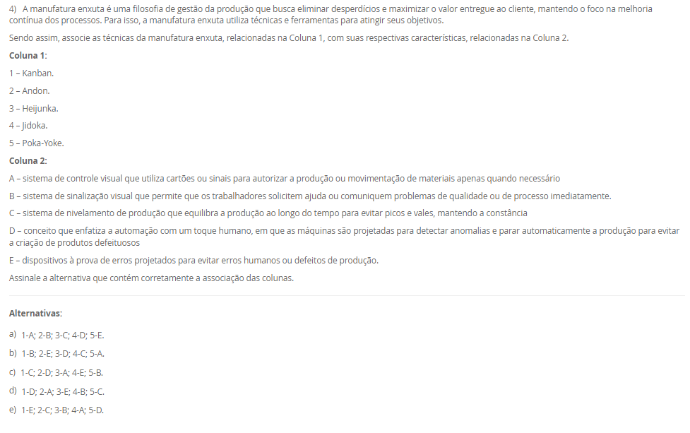 1) Na aplicação da técnica Heijunka, a demanda do cliente é atendida por meio de lotes menores, ou seja, a empresa precisa ter a capacidade de mudar de um produto para outro de forma rápida. Ter velocidade na alternância entre cada produto é fundamental para o Heijunka, e é por isso que muitas empresas preferem seguir no modelo tradicional, pois quanto mais paradas de linhas, menos se produz. Diante disso, para que a empresa consiga ter um bom nivelamento, ela precisa de um bom tempo de setup e de trabalho padronizado.
Assinale a alternativa que contém corretamente o conceito de "Setup".
________________________________________
Alternativas:
•	a) Setup é o tempo gasto na movimentação de materiais entre setores da empresa, sem envolver alterações nas máquinas ou nos processos produtivos.
•	b) Setup é o processo de inspeção final do produto acabado, garantindo que ele atenda aos padrões de qualidade estabelecidos.
•	c) Setup é o processo de mudança da produção de um item para outro em uma mesma máquina ou equipamento que exija troca de ferramentas e ajustes.
•	d) Setup é o período destinado à manutenção preventiva das máquinas, realizado em intervalos planejados para evitar falhas no processo produtivo.
•	e) Setup é o conjunto de atividades administrativas voltadas ao planejamento e controle da produção, como emissão de ordens e registros de operação.
2) Planejamento de capacidade é uma atividade crítica desenvolvida paralelamente ao planejamento de materiais. Sem a provisão da capacidade necessária ou a identificação da existência de excesso de capacidade, não podemos obter todos os benefícios de um sistema de planejamento MRP II.
Nesse sentido, associe os tipos de planejamento de capacidade, relacionados na Coluna 1, com suas respectivas especificidades, relacionadas na Coluna 2:
Coluna 1:
1 – RRP (resource requirements planning)
2 – RCCP (rough cut capacity planning)
3 – CRP (capacity requirements planning)
Coluna 2:
A – Esse é o planejamento de capacidade de longo prazo, no nível do S&OP, pois esse planejamento normalmente não é tratado em separado, estando inserido no planejamento de vendas e operações (S&OP).
B – Esse é o planejamento de médio prazo, no nível do planejamento-mestre da produção. Seu principal objetivo é garantir que o plano-mestre (MPS) seja ao menos "aproximadamente viável" em termos de capacidade, permitindo um cálculo rápido, ainda que grosseiro.
C – Esse é o planejamento de curto prazo, no nível do MRP, sendo feito com base no plano de materiais detalhado, ou seja, considerando as sugestões do MRP de o que, quanto e quando produzir.
Portanto, assinale a alternativa que contempla corretamente a associação das colunas.
________________________________________
Alternativas:
•	a) 1-A; 2-B; 3-C.
•	b) 1-A; 2-C; 3-B.
•	c) 1-B; 2-A; 3-C.
•	d) 1-B; 2-C; 3-A.
•	e) 1-C; 2-B; 3-A.
3) Existem duas formas básicas para se executar a função de programação da produção: a programação empurrada e a programação puxada. A decisão de qual sistema de programação empregar, e o modelo de controle para tal, passa pela análise de dois pontos fundamentais interligados: um é a característica da demanda e outro é o tipo de sistema produtivo montado para atender a essa demanda.
Em relação a programação empurrada e puxada, avalie as afirmativas a seguir:
I – Em termos de planejamento, na programação empurrada típica as necessidades de compras e produção são obtidas inicialmente a partir da inclusão da previsão da demanda dos diferentes produtos acabados no planejamento-mestre da produção (PMP), que em sua rotina gera as necessidades de produtos acabados (PA) no tempo.
II – A programação é chamada de empurrada porque cada posto de trabalho fornecedor, ao concluir uma ordem desse conjunto, está autorizado a "empurrar" a mesma para o posto cliente seguinte, independentemente do que esteja acontecendo nos postos subsequentes, e pegar a próxima ordem da lista para nova execução
III – A programação é chamada de "puxada" porque quem autoriza a produção é o cliente (interno ou externo), que, ao retirar suas necessidades imediatas do supermercado, puxa um novo lote do fornecedor.
Considerando o contexto apresentado, é correto o que se afirma em:
________________________________________
Alternativas:
•	a) I, apenas.
•	b) II, apenas.
•	c) I e II, apenas.
•	d) I e III, apenas.
•	e) I, II e III.
4) A manufatura enxuta é uma filosofia de gestão da produção que busca eliminar desperdícios e maximizar o valor entregue ao cliente, mantendo o foco na melhoria contínua dos processos. Para isso, a manufatura enxuta utiliza técnicas e ferramentas para atingir seus objetivos.
Sendo assim, associe as técnicas da manufatura enxuta, relacionadas na Coluna 1, com suas respectivas características, relacionadas na Coluna 2.
Coluna 1:
1 – Kanban.
2 – Andon.
3 – Heijunka.
4 – Jidoka.
5 – Poka-Yoke.
Coluna 2:
A – sistema de controle visual que utiliza cartões ou sinais para autorizar a produção ou movimentação de materiais apenas quando necessário
B – sistema de sinalização visual que permite que os trabalhadores solicitem ajuda ou comuniquem problemas de qualidade ou de processo imediatamente.
C – sistema de nivelamento de produção que equilibra a produção ao longo do tempo para evitar picos e vales, mantendo a constância
D – conceito que enfatiza a automação com um toque humano, em que as máquinas são projetadas para detectar anomalias e parar automaticamente a produção para evitar a criação de produtos defeituosos
E – dispositivos à prova de erros projetados para evitar erros humanos ou defeitos de produção.
Assinale a alternativa que contém corretamente a associação das colunas.
________________________________________
Alternativas:
•	a) 1-A; 2-B; 3-C; 4-D; 5-E.
•	b) 1-B; 2-E; 3-D; 4-C; 5-A.
•	c) 1-C; 2-D; 3-A; 4-E; 5-B.
•	d) 1-D; 2-A; 3-E; 4-B; 5-C.
•	e) 1-E; 2-C; 3-B; 4-A; 5-D.
5) O Takt-time é um indicador utilizado em sistemas de produção enxuta para definir o ritmo em que os produtos devem ser fabricados, de modo que a produção atenda exatamente à demanda do cliente sem gerar excessos.
Agora, considere uma empresa opera em um único turno e tem disponível 440 minutos de tempo por dia disponível para produzir e sua demanda diária é de 200 unidades.
Considerando esses dados, qual o Takt-Time? Assinale a alternativa correta.
________________________________________
Alternativas:
•	a) 0,45 minutos/unidade.
•	b) 1,5 minutos/unidade.
•	c) 2,0 minutos/unidade.
•	d) 2,2 minutos/unidade.
•	e) 2,5 minutos/unidade.

