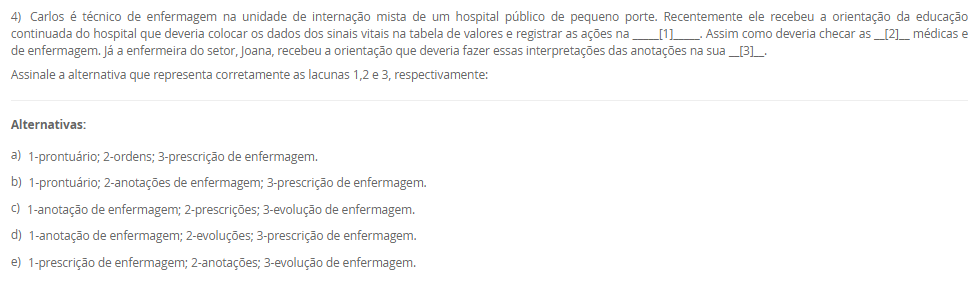 1) Carlos vem de um família toda envolvida com a enfermagem, sua tataravó era índia e curandeira da tribo, sua avó casou com um português e passou a cuidar das gestantes do vilarejo utilizando as técnicas que aprendeu na tribo. Sua mãe estudou para auxiliar e técnica de enfermagem após desistir de ser freira, mas no convento tinha uma visão bem religiosa do cuidado e da doação e vocação ao se colocar a disposição do próximo.
Carlos, contudo, ao ingressar na graduação da enfermagem estudou sobre a evolução do cuidado, conheceu a visão holística do cuidado, a evolução das teorias de enfermagem embasando a assistência de maneira científica e hoje ele entende que o cuidar não é apenas vocacional, mas desenvolvido.
 A história de Carlos poderia ser facilmente confundida com a evolução______.
Assinale a alternativa que preenche corretamente a lacuna.
________________________________________
Alternativas:
•	a) de Florence Nightingale.
•	b) do cuidado da Enfermagem.
•	c) dos Processos de Enfermagem.
•	d) das Teorias de Enfermagem.
•	e) do Brasil.
2) I. A vulnerabilidade é definida como aquilo que experimentamos em momentos de incerteza, risco e exposição. Ela nos deixa ansiosos e com medo. O problema, segundo Brené Brown, é quando evitamos situações e relações porque provocarão esse sentimento.
          Porque
 II. Comumente os pacientes encontram-se em situações de vulnerabilidade e mesmo que queiram evitar, muitas vezes é impossível. É função do enfermeiro compreender esse sentimento e respeitar, auxiliando o paciente a sentir-se seguro por meio da assistência de qualidade e fundamentada na ciência e nas expectativas do cliente.
Assinale a alternativa correta sobre as asserções:
________________________________________
Alternativas:
•	a) As asserções I e II são verdadeira e II justifica a I.
•	b) As asserções I e II são verdadeiras e a II não justifica a I.
•	c) A asserção I é verdadeira e a II é falsa.
•	d) A asserção II é verdadeira e a I é falsa.
•	e) As asserções I e II são falsas.
3) Mario é enfermeiro da educação continuada de um hospital privado de grande porte, durante um treinamento para colaboradores recém admitidos ele estava explicando sobre a correlação da qualidade da assistência com a expectativa do paciente. E em paralelo a isso, traçou uma explicação sobre a teoria da enfermagem utilizada pelo hospital em questão que era a Teoria das Necessidades Humanas Básicas de Wanda Horta.
 Dessa forma, Mario concluiu que os objetivos daquele treinamento eram para:
 I. Promover sensibilização no profissionais sobre a importância da atender a expectativa do cliente.
II. Promover bem-estar ao paciente atendendo suas necessidades humanas básicas.
III. Não banalizar os cuidados de higiene como o banho.
Assinale a alternativa correta para V verdadeira e F falsa.
________________________________________
Alternativas:
•	a) I-V; II-V; III-V.
•	b) I-V; II-V; III-F.
•	c) I-V; II-F; III-F.
•	d) I-F, II-F; III-F.
•	e) I-F; II-V; III-F.
4) Carlos é técnico de enfermagem na unidade de internação mista de um hospital público de pequeno porte. Recentemente ele recebeu a orientação da educação continuada do hospital que deveria colocar os dados dos sinais vitais na tabela de valores e registrar as ações na _____[1]_____. Assim como deveria checar as __[2]__ médicas e de enfermagem. Já a enfermeira do setor, Joana, recebeu a orientação que deveria fazer essas interpretações das anotações na sua __[3]__.
Assinale a alternativa que representa corretamente as lacunas 1,2 e 3, respectivamente:
________________________________________
Alternativas:
•	a) 1-prontuário; 2-ordens; 3-prescrição de enfermagem.
•	b) 1-prontuário; 2-anotações de enfermagem; 3-prescrição de enfermagem.
•	c) 1-anotação de enfermagem; 2-prescrições; 3-evolução de enfermagem.
•	d) 1-anotação de enfermagem; 2-evoluções; 3-prescrição de enfermagem.
•	e) 1-prescrição de enfermagem; 2-anotações; 3-evolução de enfermagem.
5) A forma como os sinais vitais são verificados é de extrema importância, pois o procedimento pode interferir do resultado prejudicando a interpretação e prescrição dos cuidados ao paciente.
I. Ajustar o manguito selecionado firmemente no braço, cerca de 2 a 3 cm acima da fossa cubital, centralizar a bolsa de borracha sobre a artéria braquial.
II. Manter o braço bem apoiado na altura do coração.
III. Determinar a pressão sistólica no momento do aparecimento do primeiro som.
Assinale a alternativa correta para V verdadeira e F falsa.
________________________________________
Alternativas:
•	a) I-V; II-V; III-V.
•	b) I-V; II-V; III-F.
•	c) I-V; II-F; III-F.
•	d) I-F; II-V; III-V.
•	e) I-F; II-F; III-F.

