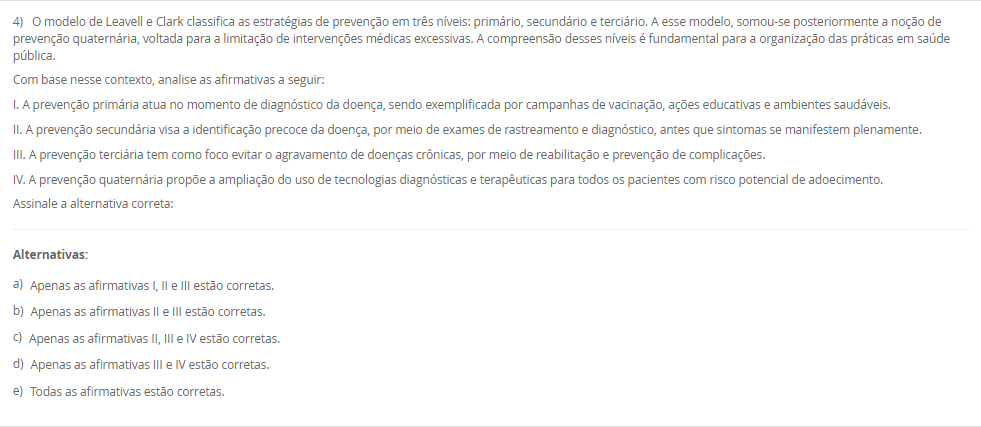 1) A epidemiologia utiliza diferentes tipos de delineamentos de estudo para investigar fatores de risco, causas e estratégias de prevenção de doenças. Esses delineamentos devem ser adequados aos objetivos e hipóteses propostas. Sobre os estudos epidemiológicos e suas características, analise as afirmativas a seguir:
I. O estudo transversal é útil para estimar a prevalência de uma condição, pois mede exposição e desfecho simultaneamente, sem relação temporal estabelecida.
II. O estudo de caso-controle é prospectivo e adequado para avaliar a incidência de doenças raras, com menor risco de viés de memória. 
III. O estudo de coorte permite o cálculo direto da incidência da doença e pode ser prospectivo ou retrospectivo.
IV. Ensaios clínicos randomizados são estudos experimentais voltados à testagem de intervenções terapêuticas, sendo considerados o padrão-ouro para avaliação de eficácia.
V. Estudos ecológicos são ideais para avaliar relações de causalidade em nível individual, uma vez que controlam variáveis confundidoras com precisão. 
Assinale a alternativa correta:
________________________________________
Alternativas:
•	a) Apenas as afirmativas I, III e IV estão corretas.
•	b) Apenas as afirmativas I, II e V estão corretas.
•	c) Apenas as afirmativas II e V estão corretas.
•	d) Apenas as afirmativas III, IV e V estão corretas.
•	e) Apenas as afirmativas I, II e III estão corretas.
2) A mudança do perfil epidemiológico brasileiro, caracterizado pelo aumento das condições crônicas e pelo envelhecimento populacional, evidencia a necessidade de reorganização do sistema de saúde. Nesse contexto, a Atenção Primária à Saúde e as Redes de Atenção à Saúde passam a ser estratégicas para garantir a integralidade do cuidado.
Considerando esse cenário, qual das alternativas a seguir expressa corretamente uma característica das Redes de Atenção à Saúde?
________________________________________
Alternativas:
•	a) São arranjos voltados exclusivamente para a gestão hospitalar de alta complexidade.
•	b) Fundamentam-se na autonomia dos serviços, sem necessidade de articulação entre os níveis de atenção.
•	c) Integram ações e serviços de saúde de diferentes densidades tecnológicas, garantindo a continuidade do cuidado.
•	d) Estão restritas à atenção psicossocial, não contemplando outras áreas da saúde.
•	e) Reforçam o modelo assistencial biomédico, centrado na doença e na especialização profissional.
3) A Estratégia Saúde da Família (ESF) foi concebida como uma estratégia prioritária para a reorganização da Atenção Primária à Saúde no Brasil. Um dos diferenciais centrais da ESF está na organização do trabalho em saúde e na abordagem do cuidado centrada na família, comunidade e seus determinantes.
Com base nessa perspectiva, assinale a alternativa que apresenta corretamente um dos princípios operacionais da ESF:
________________________________________
Alternativas:
•	a) Atendimento ambulatorial centrado na demanda espontânea, com foco exclusivo na atenção individual.
•	b) Organização do cuidado em saúde por meio de ações pontuais de prevenção de doenças endêmicas.
•	c) Vinculação da equipe de saúde a uma população definida territorialmente, com acompanhamento longitudinal.
•	d) Organização da assistência por especialidades médicas, com foco no encaminhamento para níveis de alta complexidade.
•	e) Estruturação da atenção em saúde com base em programas verticais e ações fragmentadas de vigilância epidemiológica.
4) O modelo de Leavell e Clark classifica as estratégias de prevenção em três níveis: primário, secundário e terciário. A esse modelo, somou-se posteriormente a noção de prevenção quaternária, voltada para a limitação de intervenções médicas excessivas. A compreensão desses níveis é fundamental para a organização das práticas em saúde pública.
Com base nesse contexto, analise as afirmativas a seguir:
I. A prevenção primária atua no momento de diagnóstico da doença, sendo exemplificada por campanhas de vacinação, ações educativas e ambientes saudáveis.
II. A prevenção secundária visa a identificação precoce da doença, por meio de exames de rastreamento e diagnóstico, antes que sintomas se manifestem plenamente.
III. A prevenção terciária tem como foco evitar o agravamento de doenças crônicas, por meio de reabilitação e prevenção de complicações.
IV. A prevenção quaternária propõe a ampliação do uso de tecnologias diagnósticas e terapêuticas para todos os pacientes com risco potencial de adoecimento.
Assinale a alternativa correta:
________________________________________
Alternativas:
•	a) Apenas as afirmativas I, II e III estão corretas.
•	b) Apenas as afirmativas II e III estão corretas.
•	c) Apenas as afirmativas II, III e IV estão corretas.
•	d) Apenas as afirmativas III e IV estão corretas.
•	e) Todas as afirmativas estão corretas.
5) A territorialização em saúde é mais do que uma ferramenta de organização dos serviços, ela constitui um processo crítico e contínuo de compreensão das condições de vida da população. 
Com base nesse contexto, assinale a alternativa que representa uma prática coerente com os princípios da territorialização na ESF:
________________________________________
Alternativas:
•	a) Planejar as ações da equipe de saúde com base apenas nos dados disponíveis nos prontuários clínicos dos usuários atendidos na unidade.
•	b) Considerar apenas a população residente nas proximidades da unidade básica como prioritária para o atendimento e planejamento das ações.
•	c) Utilizar formulários, entrevistas com informantes e observação direta para subsidiar o diagnóstico situacional do território.
•	d) Reduzir a territorialização à categorização de áreas segundo critérios fixos, como bairros ou distritos, a dinâmica social não é considerada. 
•	e) Adotar o número de consultas realizadas por profissional como único indicador de avaliação da efetividade das ações em saúde.


