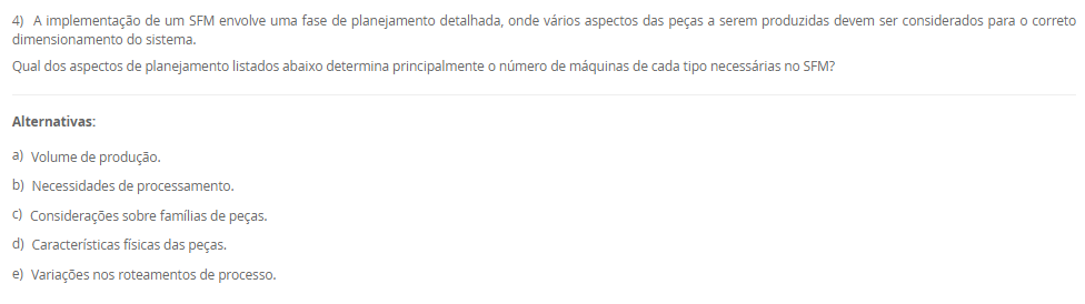 1) A Manutenção Preventiva Integrada (MPI) é um conceito que se alinha à filosofia da manufatura enxuta, buscando estender a vida útil dos equipamentos e reduzir paradas imprevistas. Uma de suas premissas envolve uma mudança na mentalidade sobre a utilização da capacidade produtiva das máquinas, incorporando o conceito japonês de Muri.
De que forma a Manutenção Preventiva Integrada (MPI) aplica o conceito de Muri (sobrecarga) para melhorar a confiabilidade dos equipamentos?
________________________________________
Alternativas:
•	a) Aumentando a velocidade das máquinas acima da nominal para compensar o tempo perdido com manutenções corretivas.
•	b) Eliminando os estoques de segurança, o que força a produção a operar sem sobrecarga para evitar a falta de peças.
•	c) Implementando um sistema de manutenção preditiva com sensores de alta tecnologia para prever falhas e evitar a sobrecarga
•	d) Programando o uso das máquinas em menos de 100% de sua capacidade para criar intervalos dedicados à manutenção preventiva
•	e) Centralizando todas as tarefas de manutenção no departamento especializado, para que os operadores possam focar 100% na produção
2) A integração da cadeia de suprimentos é um passo avançado na implementação de um sistema de manufatura enxuta. Este processo vai além de simples contratos e busca estabelecer parcerias estratégicas. O modelo Keiretsu, utilizado por empresas como a Toyota, exemplifica essa abordagem, baseando-se em um conjunto de valores que formam uma relação de longo prazo e confiança mútua com os fornecedores.
Qual dos seguintes fatores é o mais crucial para o sucesso da implementação de uma cadeia de suprimentos enxuta, segundo os princípios do modelo Keiretsu descritos no material?
________________________________________
Alternativas:
•	a) A compatibilidade cultural do fornecedor com os princípios de melhoria contínua e redução de desperdícios
•	b) A capacidade do fornecedor de manter estoques elevados para atender prontamente aos pedidos do cliente
•	c) Garantir contratos com cláusulas muito específicas para que os fornecedores cumpram exatamente o que foi acordado
•	d) Manter múltiplos fornecedores para o mesmo componente para estimular a concorrência e obter preços menores
•	e) A localização geográfica do fornecedor, que deve estar sempre o mais próximo possível da fábrica do cliente
3) O trabalho humano continua sendo um componente essencial na operação de um Sistema Flexível de Manufatura, apesar do alto nível de automação.
Com base nas funções listadas por Groover (2017), qual das atividades a seguir é mais provável de ser uma responsabilidade estratégica e gerencial do ser humano em um SFM?
________________________________________
Alternativas:
•	a) Realizar a gestão global do sistema
•	b) Carregar e descarregar peças brutas e acabadas do sistema
•	c) Programar o CNC para novas peças introduzidas no sistema
•	d) Manter e reparar os equipamentos quando ocorrem falhas
•	e) Configurar e mudar as ferramentas de corte nas máquinas
4) A implementação de um SFM envolve uma fase de planejamento detalhada, onde vários aspectos das peças a serem produzidas devem ser considerados para o correto dimensionamento do sistema.
Qual dos aspectos de planejamento listados abaixo determina principalmente o número de máquinas de cada tipo necessárias no SFM?
________________________________________
Alternativas:
•	a) Volume de produção.
•	b) Necessidades de processamento.
•	c) Considerações sobre famílias de peças.
•	d) Características físicas das peças.
•	e) Variações nos roteamentos de processo.
5) O conceito de "gêmeo virtual" ou "digital twin" é central para a operação e otimização em uma planta industrial 4.0.
Qual elemento base da Indústria 4.0 é diretamente responsável por monitorar os processos físicos e criar uma cópia virtual do mundo físico, permitindo a simulação e o controle remoto?
________________________________________
Alternativas:
•	a) Internet das Coisas (IoT).
•	b) Sistemas ciberfísicos (CPS).
•	c) Computação em nuvem (Cloud Computing).
•	d) Internet de Serviços (IoS).
•	e) Big Data Analytics.

