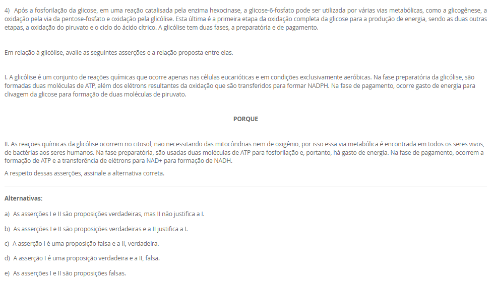 1) O paciente J.S.C., 56 anos, está internado na UTI após complicações com o infarto agudo do miocárdio. Como se encontra intubado e sob ventilação mecânica, é necessário acompanhar os parâmetros ventilatórios e químicos do paciente. Para isso, amostras de sangue arterial são coletadas e analisadas no exame de gasometria. No último exame, os resultados foram pH = 7,27; pCO2 = 18 mmHg; pO2 = 81 mmHg; sO2 = 95%; [HCO3-] = 8 mM.
Baseado nos resultados do último exame de gasometria do paciente J.S.C., assinale a alternativa correta.
________________________________________
Alternativas:
•	a) O paciente J.S.C. apresenta um quadro de alcalemia, em um processo de alcalose metabólica, pois a produção de ácido láctico durante o infarto agudo do miocárdio induziu uma produção excessiva de íon bicarbonato.
•	b) Devido à acidemia e à hipocapnia, a equipe interpretou o quadro do paciente como acidose respiratória. Para corrigir esse desequilíbrio ácido-base, a frequência respiratória do paciente foi reduzida para aumentar a pCO2.
•	c) A equipe interpretou os resultados da gasometria como um processo de alcalose respiratória, pois o paciente apresenta reduções da pCO2 e da concentração plasmática de íons bicarbonato.
•	d) Com o infarto agudo do miocárdio, houve um consumo do CO2 para neutralizar o excesso de ácido láctico produzido pelo miocárdio em anóxia. Por isso, a redução de pCO2 presente na gasometria.
•	e) Baseando-se nos resultados da gasometria, a equipe interpretou que o paciente apresentava um quadro de acidose metabólica, como pode ser visto pelas reduções da pCO2 e da [HCO3-].
2) As proteínas são polímeros lineares construídos a partir de unidades monoméricas chamadas de aminoácidos, os quais são unidos ponta a ponta. A sequência dos aminoácidos ligados uns aos outros é chamada de estrutura primária. De maneira notável, as proteínas se dobram espontaneamente em estruturas tridimensionais, determinadas pela sequência de aminoácidos no polímero proteico. A estrutura tridimensional formada pelas pontes de hidrogênio entre os aminoácidos próximos uns dos outros é chamada de estrutura secundária, enquanto a estrutura terciária é formada por interações de longa distância entre os aminoácidos. A função da proteína depende diretamente desta estrutura tridimensional. Portanto, as proteínas são a personificação da transição de um mundo unidimensional de sequências para um mundo tridimensional de moléculas capazes de realizar diversas funções. Muitas proteínas têm estruturas quaternárias, em que a proteína funcional é composta por várias cadeias polipeptídicas.
Considerando o texto da questão, analise as seguintes afirmativas:
I - A estrutura primária não determina o padrão de dobramento da proteína.
II - Nas estruturas terciária e quaternária, as proteínas são funcionais.
III - A estrutura tridimensional independe das interações entre os aminoácidos.
Considerando as informações apresentadas, é correto o que se afirma em:
________________________________________
Alternativas:
•	a) I, apenas.
•	b) II, apenas.
•	c) III, apenas.
•	d) I e III, apenas.
•	e) I, II e III.
3) Os monossacarídeos ou açúcares simples são as menores unidades de açúcar que não podem ser hidrolisadas em carboidratos mais simples. Os monossacarídeos, compostos de função orgânica mista, são constituídos por um esqueleto carbônico de 3 a 7 carbonos. A seguir, uma ilustração da estrutura de dois monossacarídeos. 
Fonte: elaborado pelo autor.
Com base nas informações do texto e da figura, além dos seus conhecimentos sobre o assunto, assinale a alternativa correta.
________________________________________
Alternativas:
•	a) O monossacarídeo A tem 5 átomos de carbono no esqueleto carbônico e o grupo químico aldoxila. Por isso, o monossacarídeo A é classificado como pentose e aldose.
•	b) O monossacarídeo B possui 6 carbonos na sua estrutura carbônica e a função orgânica é aldeído. Por isso, o monossacarídeo B é classificado como hexose e aldose.
•	c) O monossacarídeo A e o monossacarídeo B são hexoses, porém o primeiro é uma aldose, enquanto o segundo é uma cetose.
•	d) O grupo químico destacado pelo círculo no monossacarídeo A é uma carboxila, por isso, esse açúcar é ácido, um tipo modificado encontrado nos glicosaminoglicanos.
•	e) O monossacarídeo A e o monossacarídeo B são hexoses, porém o primeiro é uma cetose, enquanto o segundo é uma aldose.
4) Após a fosforilação da glicose, em uma reação catalisada pela enzima hexocinase, a glicose-6-fosfato pode ser utilizada por várias vias metabólicas, como a glicogênese, a oxidação pela via da pentose-fosfato e oxidação pela glicólise. Esta última é a primeira etapa da oxidação completa da glicose para a produção de energia, sendo as duas outras etapas, a oxidação do piruvato e o ciclo do ácido cítrico. A glicólise tem duas fases, a preparatória e de pagamento.
 Em relação à glicólise, avalie as seguintes asserções e a relação proposta entre elas.
 I. A glicólise é um conjunto de reações químicas que ocorre apenas nas células eucarióticas e em condições exclusivamente aeróbicas. Na fase preparatória da glicólise, são formadas duas moléculas de ATP, além dos elétrons resultantes da oxidação que são transferidos para formar NADPH. Na fase de pagamento, ocorre gasto de energia para clivagem da glicose para formação de duas moléculas de piruvato.
 PORQUE
 II. As reações químicas da glicólise ocorrem no citosol, não necessitando das mitocôndrias nem de oxigênio, por isso essa via metabólica é encontrada em todos os seres vivos, de bactérias aos seres humanos. Na fase preparatória, são usadas duas moléculas de ATP para fosforilação e, portanto, há gasto de energia. Na fase de pagamento, ocorrem a formação de ATP e a transferência de elétrons para NAD+ para formação de NADH.
A respeito dessas asserções, assinale a alternativa correta.
________________________________________
Alternativas:
•	a) As asserções I e II são proposições verdadeiras, mas II não justifica a I.
•	b) As asserções I e II são proposições verdadeiras e a II justifica a I.
•	c) A asserção I é uma proposição falsa e a II, verdadeira.
•	d) A asserção I é uma proposição verdadeira e a II, falsa.
•	e) As asserções I e II são proposições falsas.
5) Na fosforilação oxidativa, as reações de oxirredução possibilitam o fluxo de elétrons de NADH e FADH2 para o oxigênio. O fluxo de elétrons ocorre em quatro grandes complexos proteicos que estão inseridos na membrana interna da mitocôndria e juntos são denominados cadeia respiratória ou cadeia de transporte de elétrons. Três desses complexos proteicos utilizam a energia liberada pelo fluxo de elétrons para gerar um gradiente de pH e um potencial elétrico transmembrana que, por sua vez, geram a força próton-motriz. Essa força gera um fluxo de prótons, cuja energia é utilizada para formação de ATP. Portanto, a oxidação das fontes energéticas e a fosforilação do ADP para formar ATP são acopladas por um gradiente de prótons através da membrana mitocondrial interna.
Considerando as informações apresentadas e os seus conhecimentos sobre o assunto, é correto o que se afirma em:
________________________________________
Alternativas:
•	a) NADH transfere os seus elétrons para os Complexos I, III e IV, enquanto FADH2 transfere seus elétrons para Complexo II. A partir desses complexos proteicos, os elétrons, após a ativação das bombas de prótons, são transferidos para o gás oxigênio.
•	b) O gás oxigênio é considerado o aceptor final de elétrons, pois neutraliza os elétrons no final da cadeia respiratória. Porém, em uma situação de anóxia, a ubiquinona e o citocromo c podem atuar como aceptores finais de elétrons para a continuidade da fosforilação oxidativa.
•	c) O fluxo de elétrons pela cadeia respiratória gera um gradiente eletroquímico de prótons através da membrana interna da mitocôndria que, por sua vez, gera um fluxo de prótons cuja energia é utilizada pela ATP-sintase para a formação de ATP.
•	d) A atividade de bombas de prótons dos Complexos I, III e IV depende da energia fornecida pelo ATP. Com isso, os elétrons são bombeados para a matriz mitocondrial, para reagirem com o gás oxigênio para a formação da água.
•	e) O fluxo de elétrons gera um gradiente de pH transmembrana, porém não há diferenças de concentração de prótons entre o espaço intermembranoso e a matriz mitocondrial. Por isso, a força próton-motriz é baixa para a produção de ATP.

